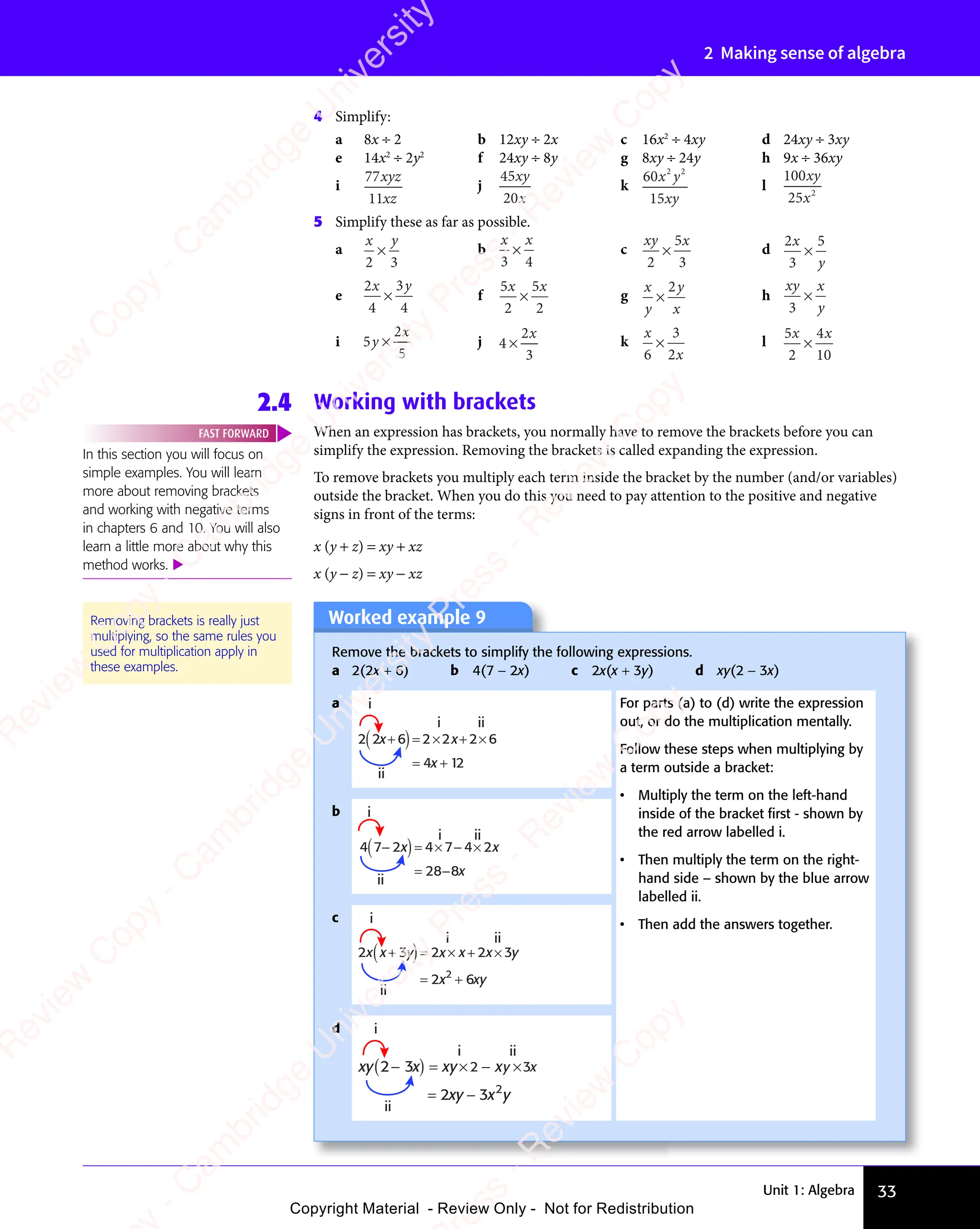 Unit 1: Algebra 33
2 Making sense of algebra
4 Simplify:
a 8x ÷ 2 b 12xy ÷ 2x c 16x2
÷ 4xy d 24xy ÷ 3xy
e 14x2
÷ 2y2
f 24xy ÷ 8y g 8xy ÷ 24y h 9x ÷ 36xy
i
77
11
xyz
xz
j
45
20
xy
x
k
60
15
2 2
x y
xy
l
100
25 2
xy
x
5 Simplify these as far as possible.
a
x y
2 3
× b
x x
3 4
× c
xy x
2
5
3
× d
2
3
5
x
y
×
e
2
4
3
4
x y
× f
5
2
5
2
x x
5
x x
× g
x
y
y
x
×
2
h
xy x
y
3
×
i 5
2
5
y
x
× j 4
2
3
×
x
k
x
x
6
3
2
× l
5
2
4
10
x x
4
x x
×
2.4 Working with brackets
When an expression has brackets, you normally have to remove the brackets before you can
simplify the expression. Removing the brackets is called expanding the expression.
To remove brackets you multiply each term inside the bracket by the number (and/or variables)
outside the bracket. When you do this you need to pay attention to the positive and negative
signs in front of the terms:
x (y + z) = xy + xz
x (y − z) = xy − xz
Worked example 9
Remove the brackets to simplify the following expressions.
a 2(2x + 6) b 4(7 − 2x) c 2x(x + 3y) d xy(2 − 3x)
a
2 2 6 2 6
4 12
x
+
( )= × + ×
= +
x x
i
i
ii
ii
2 2
For parts (a) to (d) write the expression
out, or do the multiplication mentally.
Follow these steps when multiplying by
a term outside a bracket:
• Multiply the term on the left-hand
inside of the bracket ﬁrst - shown by
the red arrow labelled i.
• Then multiply the term on the right-
hand side – shown by the blue arrow
labelled ii.
• Then add the answers together.
b i
i
x
4 7 2 2
28 8
−
( )= × − × x
= − x
ii
ii
4 7 4
c
2 3 3
2 6
2
x x x
y x x y
x xy
+
( )= × + ×
= +
2 2
i
i ii
ii
d
xy x xy x
xy x y
2 3
2 3 2
−
( ) = × − ×
= −
2 3
y x
i
i ii
ii
Removing brackets is really just
multiplying, so the same rules you
used for multiplication apply in
these examples.
In this section you will focus on
simple examples. You will learn
more about removing brackets
and working with negative terms
in chapters 6 and 10. You will also
learn a little more about why this
method works. 
FAST FORWARD
e
s
s
-
R
e
v
i
e
w
C
o
p
y
-
C
a
m
b
r
i
d
g
e
U
n
i
v
e
r
s
i
t
y
P
r
e
s
s
-
R
e
v
i
e
w
C
o
p
y
R
e
v
i
e
w
C
o
p
y
-
C
a
m
b
r
i
d
g
e
U
n
i
v
e
r
s
i
t
y
P
r
e
s
s
-
R
e
v
i
e
w
C
o
p
y
R
e
v
i
e
w
C
o
p
y
-
C
a
m
b
r
i
d
g
e
U
n
i
v
e
r
s
i
t
y
P
r
e
s
s
-
R
e
v
i
e
w
C
o
p
y
R
e
v
i
e
w
C
o
p
y
-
C
a
m
b
r
i
d
g
e
U
n
i
v
e
r
s
i
t
y
Copyright Material - Review Only - Not for Redistribution
 