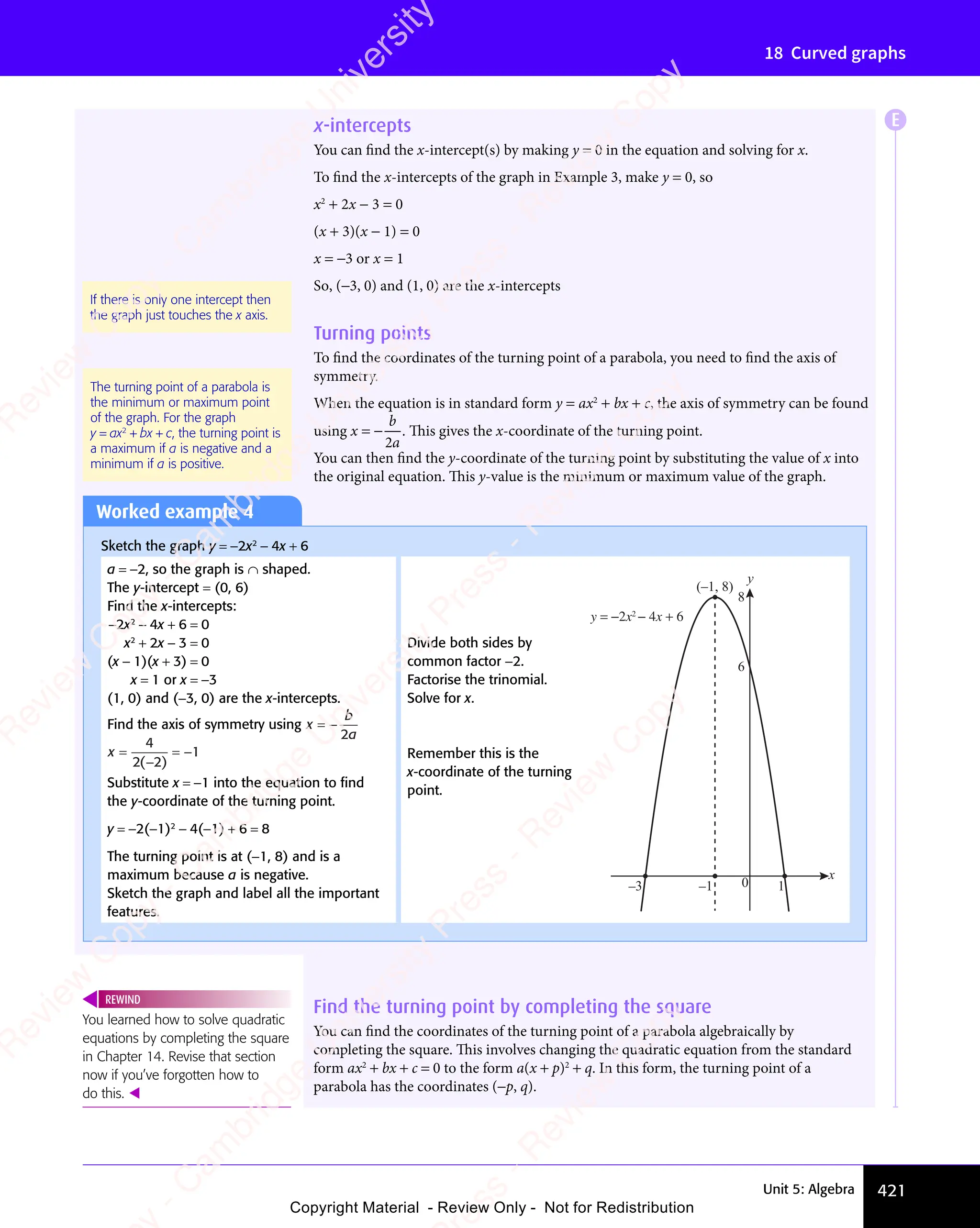 Unit 5: Algebra 421
18 Curved graphs
x-intercepts
You can find the x-intercept(s) by making y = 0 in the equation and solving for x.
To find the x-intercepts of the graph in Example 3, make y = 0, so
x2
+ 2x − 3 = 0
(x + 3)(x − 1) = 0
x = −3 or x = 1
So, (−3, 0) and (1, 0) are the x-intercepts
Turning points
To find the coordinates of the turning point of a parabola, you need to find the axis of
symmetry.
When the equation is in standard form y = ax2
+ bx + c, the axis of symmetry can be found
using x
b
a
= −
2
. This gives the x-coordinate of the turning point.
You can then find the y-coordinate of the turning point by substituting the value of x into
the original equation. This y-value is the minimum or maximum value of the graph.
If there is only one intercept then
the graph just touches the x axis.
The turning point of a parabola is
the minimum or maximum point
of the graph. For the graph
y = ax2
+ bx + c, the turning point is
a maximum if a is negative and a
minimum if a is positive.
Worked example 4
Sketch the graph y = −2x2
− 4x + 6
a = −2, so the graph is ∩ shaped.
The y-intercept = (0, 6)
Find the x-intercepts:
−2x2
− 4x + 6 = 0
x2
+ 2x − 3 = 0
(x − 1)(x + 3) = 0
x = 1 or x = −3
(1, 0) and (−3, 0) are the x-intercepts.
Find the axis of symmetry using x
b
a
= −
2
x =
−
= −
4
2 2
1
( )
Substitute x = −1 into the equation to ﬁnd
the y-coordinate of the turning point.
y = −2(−1)2
− 4(−1) + 6 = 8
The turning point is at (−1, 8) and is a
maximum because a is negative.
Sketch the graph and label all the important
features.
Find the turning point by completing the square
You can find the coordinates of the turning point of a parabola algebraically by
completing the square. This involves changing the quadratic equation from the standard
form ax2
+ bx + c = 0 to the form a(x + p)2
+ q. In this form, the turning point of a
parabola has the coordinates (−p, q).
You learned how to solve quadratic
equations by completing the square
in Chapter 14. Revise that section
now if you’ve forgotten how to
do this. 
REWIND
Divide both sides by
common factor −2.
Factorise the trinomial.
Solve for x.
Remember this is the
x-coordinate of the turning
point.
x
y
0
y = −2x2
− 4x + 6
–3
(–1, 8)
1
–1
8
6
E
e
s
s
-
R
e
v
i
e
w
C
o
p
y
-
C
a
m
b
r
i
d
g
e
U
n
i
v
e
r
s
i
t
y
P
r
e
s
s
-
R
e
v
i
e
w
C
o
p
y
R
e
v
i
e
w
C
o
p
y
-
C
a
m
b
r
i
d
g
e
U
n
i
v
e
r
s
i
t
y
P
r
e
s
s
-
R
e
v
i
e
w
C
o
p
y
R
e
v
i
e
w
C
o
p
y
-
C
a
m
b
r
i
d
g
e
U
n
i
v
e
r
s
i
t
y
P
r
e
s
s
-
R
e
v
i
e
w
C
o
p
y
R
e
v
i
e
w
C
o
p
y
-
C
a
m
b
r
i
d
g
e
U
n
i
v
e
r
s
i
t
y
Copyright Material - Review Only - Not for Redistribution
 