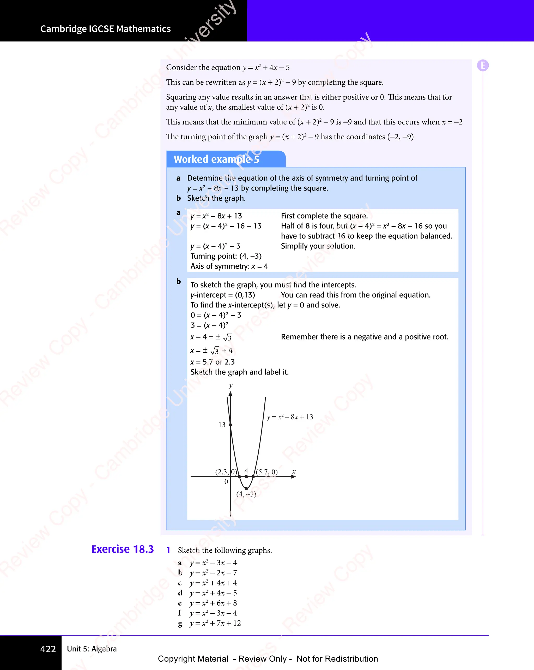Unit 5: Algebra
Cambridge IGCSE Mathematics
422
Consider the equation y = x2
+ 4x − 5
This can be rewritten as y = (x + 2)2
− 9 by completing the square.
Squaring any value results in an answer that is either positive or 0. This means that for
any value of x, the smallest value of (x + 2)2
is 0.
This means that the minimum value of (x + 2)2
− 9 is −9 and that this occurs when x = −2
The turning point of the graph y = (x + 2)2
− 9 has the coordinates (−2, −9)
Worked example 5
a Determine the equation of the axis of symmetry and turning point of
y = x2
− 8x + 13 by completing the square.
b Sketch the graph.
a y = x2
− 8x + 13 First complete the square.
y = (x − 4)2
− 16 + 13 Half of 8 is four, but (x − 4)2
= x2
− 8x + 16 so you
have to subtract 16 to keep the equation balanced.
y = (x − 4)2
− 3 Simplify your solution.
Turning point: (4, −3)
Axis of symmetry: x = 4
b To sketch the graph, you must ﬁnd the intercepts.
y-intercept = (0,13) You can read this from the original equation.
To ﬁnd the x-intercept(s), let y = 0 and solve.
0 = (x − 4)2
− 3
3 = (x − 4)2
x − 4 = ± 3 Remember there is a negative and a positive root.
x = ± 3 + 4
x = 5.7 or 2.3
Sketch the graph and label it.
0
4
(4, –3)
(2.3, 0) (5.7, 0)
13
x
y
y = x2
− 8x + 13
Exercise 18.3 1 Sketch the following graphs.
a y = x2
− 3x − 4
b y = x2
− 2x − 7
c y = x2
+ 4x + 4
d y = x2
+ 4x − 5
e y = x2
+ 6x + 8
f y = x2
− 3x − 4
g y = x2
+ 7x + 12
E
e
s
s
-
R
e
v
i
e
w
C
o
p
y
-
C
a
m
b
r
i
d
g
e
U
n
i
v
e
r
s
i
t
y
P
r
e
s
s
-
R
e
v
i
e
w
C
o
p
y
R
e
v
i
e
w
C
o
p
y
-
C
a
m
b
r
i
d
g
e
U
n
i
v
e
r
s
i
t
y
P
r
e
s
s
-
R
e
v
i
e
w
C
o
p
y
R
e
v
i
e
w
C
o
p
y
-
C
a
m
b
r
i
d
g
e
U
n
i
v
e
r
s
i
t
y
P
r
e
s
s
-
R
e
v
i
e
w
C
o
p
y
R
e
v
i
e
w
C
o
p
y
-
C
a
m
b
r
i
d
g
e
U
n
i
v
e
r
s
i
t
y
Copyright Material - Review Only - Not for Redistribution
 
