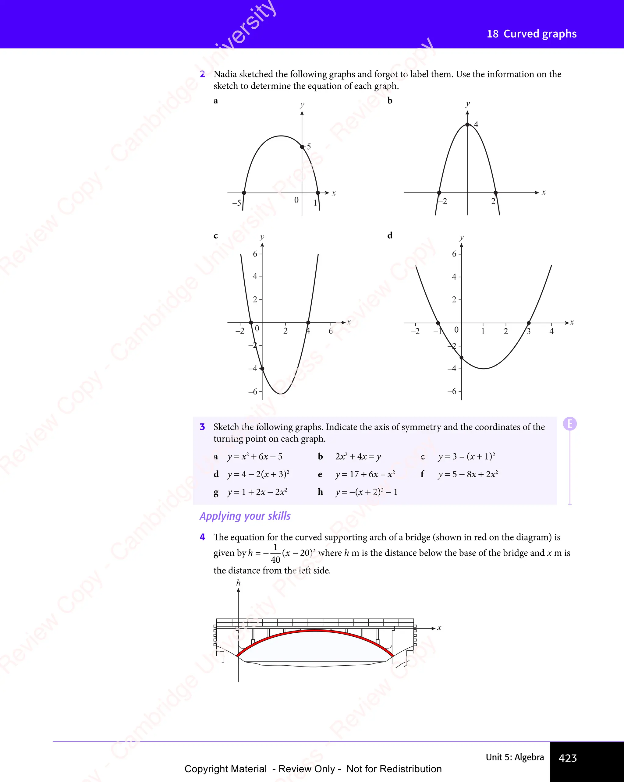 Unit 5: Algebra 423
18 Curved graphs
2 Nadia sketched the following graphs and forgot to label them. Use the information on the
sketch to determine the equation of each graph.
a
–5 0
5
1
x
y b
–2 2
4
x
y
c
–2
2
4
6
–2 2 4 6
x
y
0
–4
–6
d
1
–1
–2 0
–2
2
4
6
–4
–6
2 3 4
x
y
E
3 Sketch the following graphs. Indicate the axis of symmetry and the coordinates of the
turning point on each graph.
a y = x2
+ 6x − 5 b 2x2
+ 4x = y c y = 3 – (x + 1)2
d y = 4 − 2(x + 3)2
e y = 17 + 6x – x2
f y = 5 − 8x + 2x2
g y = 1 + 2x − 2x2
h y = −(x + 2)2
− 1
Applying your skills
4 The equation for the curved supporting arch of a bridge (shown in red on the diagram) is
given by h x
=
1
40
( 20)2
− − where h m is the distance below the base of the bridge and x m is
the distance from the left side.
h
x
e
s
s
-
R
e
v
i
e
w
C
o
p
y
-
C
a
m
b
r
i
d
g
e
U
n
i
v
e
r
s
i
t
y
P
r
e
s
s
-
R
e
v
i
e
w
C
o
p
y
R
e
v
i
e
w
C
o
p
y
-
C
a
m
b
r
i
d
g
e
U
n
i
v
e
r
s
i
t
y
P
r
e
s
s
-
R
e
v
i
e
w
C
o
p
y
R
e
v
i
e
w
C
o
p
y
-
C
a
m
b
r
i
d
g
e
U
n
i
v
e
r
s
i
t
y
P
r
e
s
s
-
R
e
v
i
e
w
C
o
p
y
R
e
v
i
e
w
C
o
p
y
-
C
a
m
b
r
i
d
g
e
U
n
i
v
e
r
s
i
t
y
Copyright Material - Review Only - Not for Redistribution
 