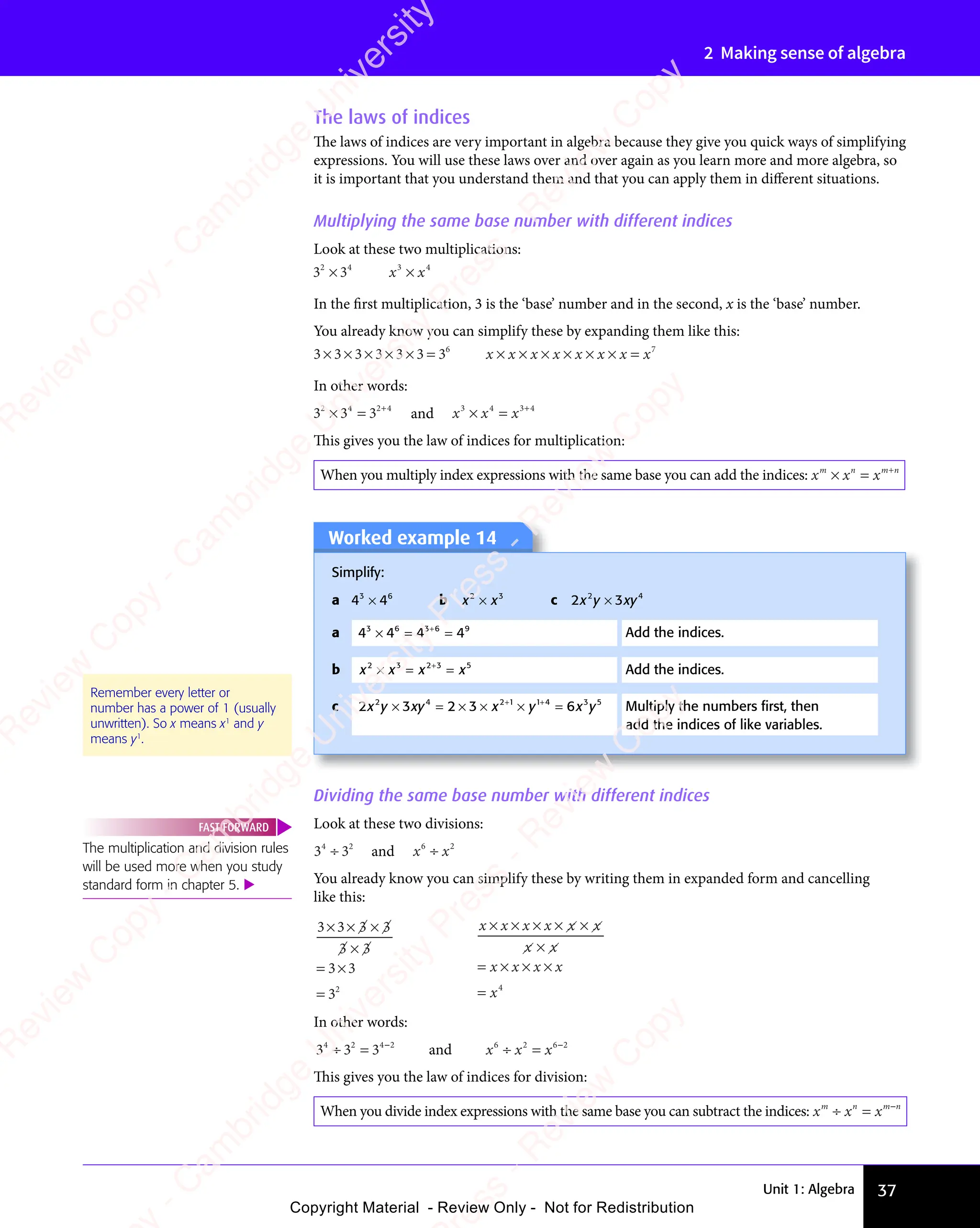 Unit 1: Algebra 37
2 Making sense of algebra
Dividing the same base number with different indices
Look at these two divisions:
3 3
4 2
3 3
4 2
3 3
3 3
3 3
3 3
4 2
4 2
and x x
6 2
x x
6 2
x x
x x
x x
6 2
6 2
x x
6 2
x x
6 2
You already know you can simplify these by writing them in expanded form and cancelling
like this:
3 3 3 3
3 3
3 3
3 3
3 3
3 3
3 3
32
× ×
3 3
× ×
3 3 3 3
3 3
3 3
3 3
= ×
3 3
= ×
3 3
=
x x x x x x
x x
x x
x x
x x
x x
x x x x
x
× × × ×
x x x x
× × × ×
x x x x ×
x x
x x
×
x x
x x
= × × ×
x x x x
× × ×
x x x x
= 4
In other words:
3 3 3
4 2
3 3
4 2
3 3 4 2
÷ =
3 3
÷ =
3 3
4 2
÷ =
3 3
4 2
÷ =
3 3
4 2 4 2
4 2
and x x x
6 2
x x
6 2
x x 6 2
÷ =
x x
÷ =
x x
6 2
÷ =
6 2
x x
6 2
÷ =
x x
6 2 6 2
6 2
This gives you the law of indices for division:
When you divide index expressions with the same base you can subtract the indices: x x x
m n
x x
m n
x x m n
÷ =
x x
÷ =
x x
m n
÷ =
x x
m n
÷ =
x x
m n m n
m n
The multiplication and division rules
will be used more when you study
standard form in chapter 5. 
FAST FORWARD
The laws of indices
The laws of indices are very important in algebra because they give you quick ways of simplifying
expressions. You will use these laws over and over again as you learn more and more algebra, so
it is important that you understand them and that you can apply them in different situations.
Multiplying the same base number with different indices
Look at these two multiplications:
3 3
2 4
3 3
2 4
3 3
3 3
3 3
3 3
2 4
3 3
2 4
x x
3 4
x x
3 4
x x
x x
x x
3 4
3 4
x x
3 4
x x
3 4
In the first multiplication, 3 is the ‘base’ number and in the second, x is the ‘base’ number.
You already know you can simplify these by expanding them like this:
3 3 3 3 3 3 36
3 3 3 3 3 3
× × × × ×
3 3 3 3 3 3 = x x x x x x x x
× × × × × ×
x x x x x x x
× × × × × ×
x x x x x x x = 7
In other words:
3 3 3
2 4
3 3
2 4
3 3 2 4
× =
3 3
× =
3 3
2 4
× =
3 3
2 4
× =
3 3
2 4 2 4
2 4
and x x x
3 4
x x
3 4
x x 3 4
× =
x x
× =
x x
3 4
× =
3 4
x x
3 4
× =
x x
3 4 3 4
3 4
This gives you the law of indices for multiplication:
When you multiply index expressions with the same base you can add the indices: x x x
m n
x x
m n
x x m n
× =
x x
× =
x x
m n
× =
m n
x x
m n
× =
x x
m n +
m n
m n
Worked example 14
Simplify:
a 4 4
3 6
4 4
3 6
4 4
4 4
4 4
4 4
3 6
4 4
3 6
b x x
2 3
x x
2 3
x x
x x
x x
2 3
2 3
x x
2 3
x x
2 3
c 2 3
2 4
2 3
2 4
2 3
x y
2 3
x y
2 3
2 3
2 4
2 3
x y
2 3
2 4
xy
2 4
xy
2 4
2 3
2 3
2 3
2 4
2 3
2 4
a 4 4 4 4
3 6
4 4
3 6
4 4 3 6
4 4
3 6
4 49
× =
4 4
× =
4 4
3 6
× =
4 4
3 6
× =
4 4
3 6
4 4
4 4
3 6
3 6
4 4
3 6
4 4
3 6
Add the indices.
b x x x x
2 3
x x
2 3
x x 2 3
x x
2 3
x x5
× =
x x
× =
x x
2 3
× =
2 3
x x
2 3
× =
x x
2 3
x x
x x
2 3
2 3
x x
2 3
x x
2 3
Add the indices.
c 2 3 2 3 6
2 4
2 3
2 4
2 3 2 1 1 4 3 5
x y
2 3
x y
2 3
2 3
2 4
2 3
x y
2 3
2 4
xy x y
2 1
x y x y
3 5
x y
3 5
× =
2 3
× =
2 3
2 4
× =
2 3
2 4
× =
2 3
2 4
xy
× =
2 4
xy
2 4
× =
xy × ×
2 3
× ×
2 3 × =
1 4
× =
x y
× =
x y
+ +
2 1
+ +
2 1 1 4
+ +
1 4
x y
+ +
2 1
x y
+ +
2 1
x y
× =
+ +
1 4
× =
+ +
1 4
× =
x y
× =
x y
+ +
× = Multiply the numbers ﬁrst, then
add the indices of like variables.
Remember every letter or
number has a power of 1 (usually
unwritten). So x means x1
and y
means y1
.
e
s
s
-
R
e
v
i
e
w
C
o
p
y
-
C
a
m
b
r
i
d
g
e
U
n
i
v
e
r
s
i
t
y
P
r
e
s
s
-
R
e
v
i
e
w
C
o
p
y
R
e
v
i
e
w
C
o
p
y
-
C
a
m
b
r
i
d
g
e
U
n
i
v
e
r
s
i
t
y
P
r
e
s
s
-
R
e
v
i
e
w
C
o
p
y
R
e
v
i
e
w
C
o
p
y
-
C
a
m
b
r
i
d
g
e
U
n
i
v
e
r
s
i
t
y
P
r
e
s
s
-
R
e
v
i
e
w
C
o
p
y
R
e
v
i
e
w
C
o
p
y
-
C
a
m
b
r
i
d
g
e
U
n
i
v
e
r
s
i
t
y
Copyright Material - Review Only - Not for Redistribution
 