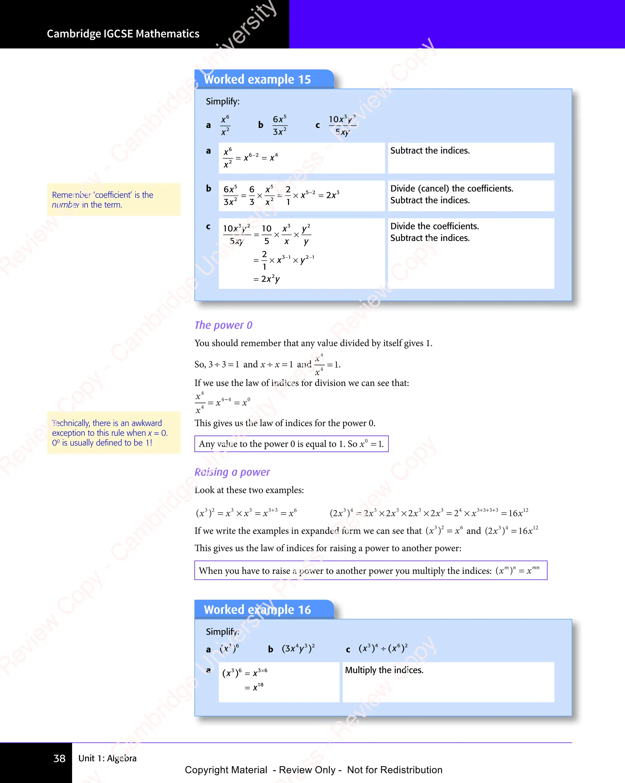 Unit 1: Algebra
Cambridge IGCSE Mathematics
38
The power 0
You should remember that any value divided by itself gives 1.
So, 3 3 1
÷ =
3 3
÷ =
3 3 and x x
÷ =
x x
÷ =
x x 1 and
x
x
4
4
1
= .
If we use the law of indices for division we can see that:
x
x
x x
4
4
4 4 0
= =
x x
= =
x x
4 4
4 4
This gives us the law of indices for the power 0.
Any value to the power 0 is equal to 1. So x0
1
= .
Raising a power
Look at these two examples:
( )
x x
( )
x x
( ) x x x
3 2
( )
3 2
( )
x x
3 2
( )
x x
3 2
( )
x x3 3
x x
3 3
x x3 3 6
= ×
x x
= ×
x x3 3
= ×
3 3
= =
x x
= =
x x3 3
3 3
( )
( )
( ) 2 2 2 2 2 16
3 4
( )
3 4
( ) 3 3 3 3
2 2 2 2
3 3 3 3
2 2 2 2 4
2 1
2 1
3 3 3 3
2 1
3 3 3 3
2 1 12
( )
( ) x x x x
2 2 2 2
x x x x
2 2 2 2
3 3 3 3
x x x x
2 2 2 2
3 3 3 3
2 2 2 2
x x x x
3 3 3 3
x x
2 1
x x
2 16
x x
2 1
3 3 3 3
2 1
x x
3 3 3 3
= 2 2 2 2
3 3 3 3
2 2 2 2
× × ×
2 2 2 2
3 3 3 3
2 2 2 2
x x x x
2 2 2 2
× × ×
2 2 2 2
x x x x
2 2 2 2
3 3 3 3
2 2 2 2
x x x x
3 3 3 3
× × ×
2 2 2 2
3 3 3 3
2 2 2 2
x x x x
3 3 3 3
= ×
2 1
= ×
2 1
2 1
2 1
= ×
2 1
x x
2 1
x x
3 3 3 3
+ + +
3 3 3 3
2 1
3 3 3 3
2 1
+ + +
2 1
3 3 3 3
If we write the examples in expanded form we can see that ( )
x x
( )
x x
( )
3 2
( )
3 2
( )
x x
3 2
x x
( )
x x
3 2
( )
x x6
x x
x x and ( )
2 1
( )
2 1
( ) 6
3 4
( )
3 4
( )
2 1
3 4
2 1
( )
2 1
3 4
( )
2 1 12
x x
( )
x x
( )
2 1
x x
( )
2 1
x x
( )
2 16
x x
2 1
3 4
x x
3 4
( )
2 1
3 4
( )
2 1
x x
2 1
( )
3 4
2 1
2 1
x x
2 1
x x
This gives us the law of indices for raising a power to another power:
When you have to raise a power to another power you multiply the indices: ( )
x x
( )
x x
( )
m n
( )
m n
( )
x x
m n
x x
( )
x x
m n
( )
x xmn
x x
x x
Technically, there is an awkward
exception to this rule when x = 0.
00
is usually deﬁned to be 1!
Worked example 16
Simplify:
a ( )
( )
( )
3 6
( )
3 6
( ) b ( )
( )
( )
4 3
( )
4 3
( )2
x y
( )
x y
( )
( )
4 3
( )
x y
( )
4 3
c ( ) ( )
x x
( )
x x
( ) ( )
x x
( )
3 4
( )
3 4
( )
x x
3 4
x x
( )
x x
3 4
( )
x x6 2
( )
6 2
( )
x x
x x
a ( )
x x
( )
x x
( )
x
3 6
( )
3 6
( )
x x
3 6
x x
( )
x x
3 6
( )
x x3 6
18
x x
x x
=
3 6
3 6 Multiply the indices.
Worked example 15
Simplify:
a
x
x
6
2
b
6
3
5
2
x
x
c
10
5
3 2
x y
3 2
x y
3 2
xy
a x
x
x x
6
2
6 2
x x
6 2
x x4
= =
x x
= =
x x
6 2
6 2
Subtract the indices.
b 6
3
6
3
2
1
2
5
2
5
2
5 2 3
x
x
x
x
x x
2
x x
5 2
x x
= ×
= × = ×
= × x x
x x
5 2
5 2
Divide (cancel) the coefﬁcients.
Subtract the indices.
c 10
5
10
5
2
1
2
3 2 3 2
3 1 2 1
2
x y
3 2
x y
3 2
xy
x
x
y
3 2
3 2
y
x y
3 1
x y
x y
2
x y
= ×
= × ×
= ×
= × x y
x y
=
− −
3 1
− −
3 1 2 1
− −
2 1
Divide the coefﬁcients.
Subtract the indices.
Remember ‘coefﬁcient’ is the
number in the term.
e
s
s
-
R
e
v
i
e
w
C
o
p
y
-
C
a
m
b
r
i
d
g
e
U
n
i
v
e
r
s
i
t
y
P
r
e
s
s
-
R
e
v
i
e
w
C
o
p
y
R
e
v
i
e
w
C
o
p
y
-
C
a
m
b
r
i
d
g
e
U
n
i
v
e
r
s
i
t
y
P
r
e
s
s
-
R
e
v
i
e
w
C
o
p
y
R
e
v
i
e
w
C
o
p
y
-
C
a
m
b
r
i
d
g
e
U
n
i
v
e
r
s
i
t
y
P
r
e
s
s
-
R
e
v
i
e
w
C
o
p
y
R
e
v
i
e
w
C
o
p
y
-
C
a
m
b
r
i
d
g
e
U
n
i
v
e
r
s
i
t
y
Copyright Material - Review Only - Not for Redistribution
 