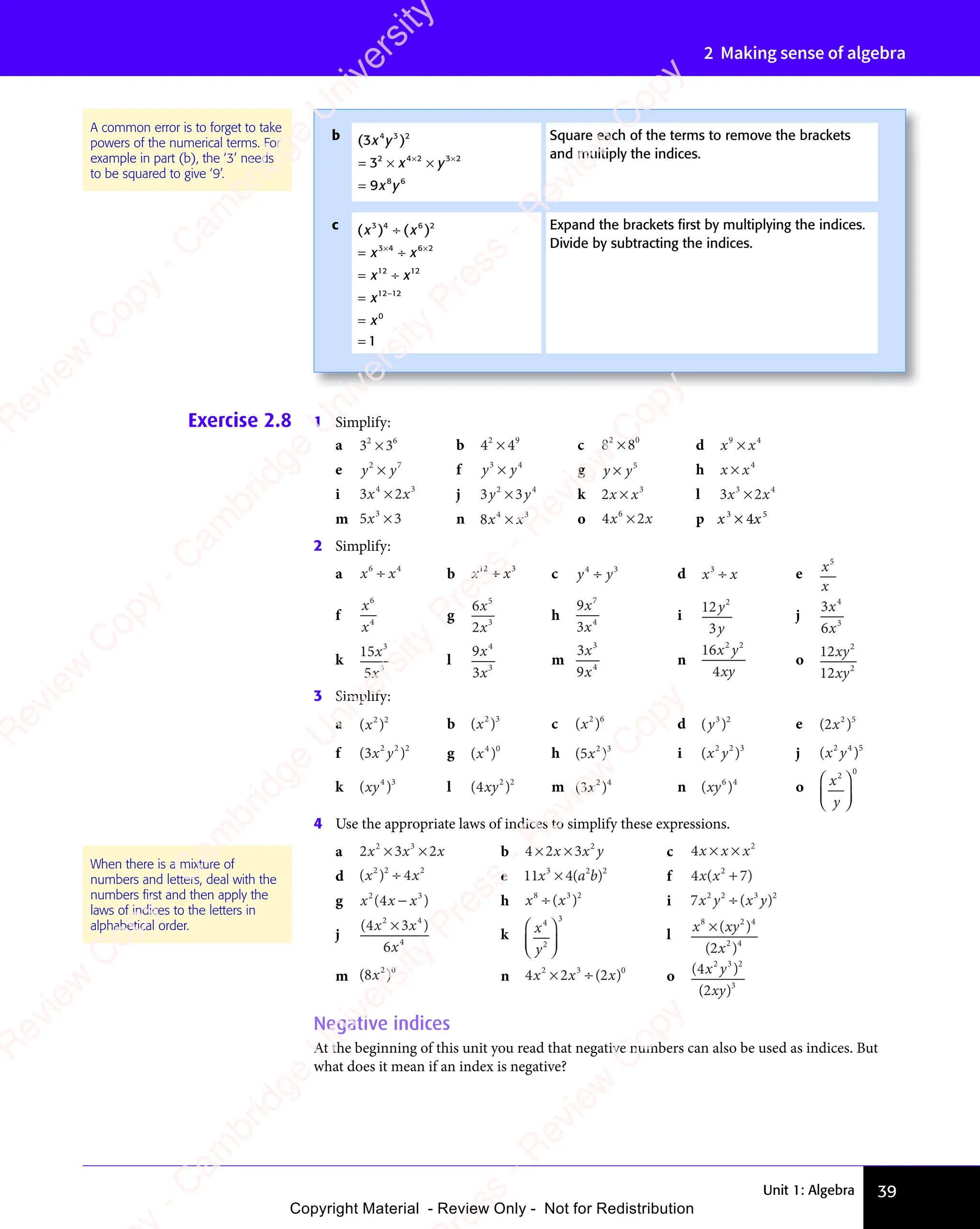 Unit 1: Algebra 39
2 Making sense of algebra
A common error is to forget to take
powers of the numerical terms. For
example in part (b), the ‘3’ needs
to be squared to give ‘9’.
Exercise 2.8 1 Simplify:
a 3 3
2 6
3 3
2 6
3 3
3 3
3 3
3 3
2 6
3 3
2 6
b 4 4
2 9
4 4
2 9
4 4
4 4
4 4
4 4
2 9
4 4
2 9
c 8 8
2 0
8 8
2 0
8 8
8 8
8 8
8 8
2 0
8 8
2 0
d x x
9 4
x x
9 4
x x
x x
x x
9 4
9 4
x x
9 4
x x
9 4
e y y
2 7
y y
2 7
y y
y y
2 7
2 7
y y
2 7
y y
2 7
f y y
3 4
y y
3 4
y y
y y
y y
3 4
3 4
y y
3 4
y y
3 4
g y y
×
y y
y y5
h x x
×
x x
x x4
i 3 2
4 3
3 2
4 3
3 2
x x
3 2
x x
3 2
4 3
x x
4 3
3 2
4 3
3 2
x x
4 3
3 2
4 3
3 2
4 3
3 2
x x
3 2
x x
3 2
4 3
x x
4 3
3 2
4 3
3 2
x x
4 3
j 3 3
2 4
3 3
2 4
3 3
y y
3 3
y y
3 3
3 3
3 3
3 3
2 4
3 3
2 4
3 3
y y
3 3
y y k 2 3
x x
×
x x
x x l 3 2
3 4
3 2
3 4
3 2
x x
3 2
x x
3 2
3 4
x x
3 4
3 2
3 4
3 2
x x
3 4
3 2
3 4
3 2
3 4
3 2
x x
3 2
x x
3 2
3 4
x x
3 4
3 2
3 4
3 2
x x
3 4
m 5 3
3
5 3
5 3
5 3
5 3
5 3
5 3 n 8 4 3
x x
4 3
x x
4 3
4 3
4 3
x x
x x
4 3
x x
4 3
x x o 4 2
6
4 2
4 2
x x
4 2
x x
4 2
4 2
4 2
x x
4 2
4 2
4 2
x x
4 2
x x p x3
× 4x5
2 Simplify:
a x x
6 4
x x
6 4
x x
x x
x x
6 4
6 4
x x
6 4
x x
6 4
b x x
12 3
÷
x x
x x c y y
4 3
y y
4 3
y y
y y
y y
4 3
4 3
y y
4 3
y y
4 3
d x x
3
x x
x x
÷
x x
x x e x
x
5
f
x
x
6
4
g
6
2
5
3
x
x
h
9
3
7
4
x
x
i
12
3
2
y
y
j
3
6
4
3
x
x
k
15
5
3
3
x
x
l
9
3
4
3
x
x
m
3
9
3
4
x
x
n
16
4
2 2
x y
xy
o
12
12
2
2
xy
xy
3 Simplify:
a ( )
( )
( )
2 2
( )
2 2
( ) b ( )
( )
( )
2 3
( )
2 3
( ) c ( )
( )
( )
2 6
( )
2 6
( ) d ( )
y
( )
( )
3 2
( )
3 2
( ) e ( )
( )
( )
2 5
( )
2 5
( )
( )
( )
f ( )
( )
( )
2 2
( )
2 2
( )2
x y
( )
x y
( ) g ( )
( )
( )
4 0
( )
4 0
( ) h ( )
( )
( )
2 3
( )
2 3
( )
( )
( ) i ( )
x y
( )
x y
( )
2 2
( )
2 2
( )3
j ( )
x y
( )
x y
( )
2 4
( )
2 4
( )5
k ( )
xy
( )
xy
( )
4 3
( )
4 3
( ) l ( )
( )
( )
2 2
( )
2 2
( )
xy
( )
xy
( ) m ( )
( )
( )
2 4
( )
2 4
( )
( )
( ) n ( )
xy
( )
xy
( )
6 4
( )
6 4
( ) o x
y
2 0














4 Use the appropriate laws of indices to simplify these expressions.
a 2 3 2
2 3
2 3
2 3
2 3
x x
2 3
x x
2 3
2 3
2 3
x x
2 3
x
× ×
2 3
× ×
2 3
2 3
× ×
2 3
2 3
x x
× ×
2 3
x x
× ×
2 3
x x
2 3
x x
2 3
× ×
x x
2 3
2 3
x x
2 3
× ×
2 3
2 3
2 3
x x
2 3
b 4 2 3 2
× ×
4 2
× ×
4 2x x
3
x x
× ×
x x
× × y c 4 2
x x x
× ×
x x x
× ×
x x x
d ( )
x x
( )
x x
( )
2 2
( )
2 2
( ) 2
4
x x
x x
÷
x x
x x e 11 3 2
4
3 2 2
x a
4
x a
3 2
x a
4
3 2
x a
3 2
b
3 2
3 2
x a
x a
3 2
x a
3 2
x a
( )
3 2
( )
3 2
x a
( )
x a
3 2
x a
3 2
( )
3 2
x a b
( ) f 4 7
2
4 7
x x
4 7
( )
4 7
( )
4 7
2
( )
4 7
4 7
( )
4 7
x x
4 7
( )
4 7
x x
4 7
( )
4 7
( )
g x x
2 3
x x
2 3
( )
x x
( )
x x x
( )
2 3
( )
2 3
x x
2 3
( )
x x
2 3
x
2 3
( )
2 3
x x
x x
( )
2 3
2 3
( )
x x
2 3
x x
2 3
( )
2 3
x x
2 3
( )
( ) h x x
8 3
x x
8 3
x x 2
x x
x x
8 3
8 3
x x
8 3
x x
8 3
( )
x x
( )
x x
8 3
( )
8 3
x x
8 3
( )
x x
8 3
i 7 2 2 3 2
x y x y
÷( )
3 2
( )
3 2
x y
( )
3 2
x y
3 2
( )
x y
j
( )
( )
4 3
( )
6
2 4
( )
2 4
( )
( )
4 3
( )
2 4
( )
4 3
4
( )
x x
( )
( )
4 3
( )
x x
( )
4 3
x
( )
4 3
( )
4 3
( )
4 3
2 4
4 3
( )
4 3
( )
2 4
4 3
( )
4 3
x x
4 3
( )
4 3
( )
x x
4 3
k x
y
4
2
3














l
x xy
8 2
x x
8 2
x x 4
2 4
x x
x x
8 2
8 2
x x
8 2
x x
8 2
( )
x x
( )
x xy
( )
x x
( )
8 2
( )
8 2
x x
8 2
( )
x x
8 2
y
8 2
( )
8 2
x x
8 2
( )
x x
8 2
( )
x
( )
2 4
( )
2 4
2
( )
m ( )
( )
( )
2 0
( )
2 0
( )
( )
( ) n 4 2
2 3
4 2
2 3
4 2 0
x x
4 2
x x
4 2
4 2
2 3
x x
2 3
× ÷
2 3
× ÷
4 2
2 3
× ÷
4 2
2 3
x x
× ÷
4 2
x x
× ÷
4 2
x x
2 3
x x
2 3
× ÷
x x
4 2
2 3
x x
2 3
× ÷
4 2
2 3
4 2
x x
2 3
( )
2
( )
x
( ) o ( )
( )
( )
( )
( )
( )
2 3
( )
2 3
( )2
3
x y
( )
x y
( )
( )
2 3
x y
( )
2 3
xy
( )
xy
( )
Negative indices
At the beginning of this unit you read that negative numbers can also be used as indices. But
what does it mean if an index is negative?
When there is a mixture of
numbers and letters, deal with the
numbers ﬁrst and then apply the
laws of indices to the letters in
alphabetical order.
b ( )
( )
( )
3
9
4 3
( )
4 3
( )2
2 4 2 3 2
8 6
x y
( )
x y
( )
( )
4 3
( )
x y
( )
4 3
x y
2 4
x y
2 4 2 3
x y
2 3
x y
8 6
x y
8 6
= ×
3
= ×
2 4
= ×
2 4
x y
x y
2 3
x y
2 3
x y
=
× ×
2 3
× ×
x y
× ×
x y
2 3
x y
2 3
× ×
x y
2 3
x y
2 3
x y
× ×
x y
2 3
x y
Square each of the terms to remove the brackets
and multiply the indices.
c ( ) ( )
x x
( )
x x
( ) ( )
x x
( )
x x
x x
x
x
3 4
( )
3 4
( )
x x
3 4
x x
( )
x x
3 4
( )
x x6 2
( )
6 2
( )
3 4
x x
3 4
x x6 2
12
x x
12
x x12
12 12
0
1
x x
x x
= ÷
x x
= ÷
x x
x x
3 4
x x
= ÷
3 4
= ÷
x x
= ÷
x x
x x
12
x x
= ÷
12
=
=
=
× ×
x x
× ×
3 4
× ×
3 4
x x
3 4
x x
× ×
x x
3 4 6 2
× ×
6 2
x x
= ÷
x x
× ×
= ÷
x x
3 4
x x
= ÷
3 4
× ×
x x
3 4
x x
= ÷
3 4
−
Expand the brackets ﬁrst by multiplying the indices.
Divide by subtracting the indices.
e
s
s
-
R
e
v
i
e
w
C
o
p
y
-
C
a
m
b
r
i
d
g
e
U
n
i
v
e
r
s
i
t
y
P
r
e
s
s
-
R
e
v
i
e
w
C
o
p
y
R
e
v
i
e
w
C
o
p
y
-
C
a
m
b
r
i
d
g
e
U
n
i
v
e
r
s
i
t
y
P
r
e
s
s
-
R
e
v
i
e
w
C
o
p
y
R
e
v
i
e
w
C
o
p
y
-
C
a
m
b
r
i
d
g
e
U
n
i
v
e
r
s
i
t
y
P
r
e
s
s
-
R
e
v
i
e
w
C
o
p
y
R
e
v
i
e
w
C
o
p
y
-
C
a
m
b
r
i
d
g
e
U
n
i
v
e
r
s
i
t
y
Copyright Material - Review Only - Not for Redistribution
 