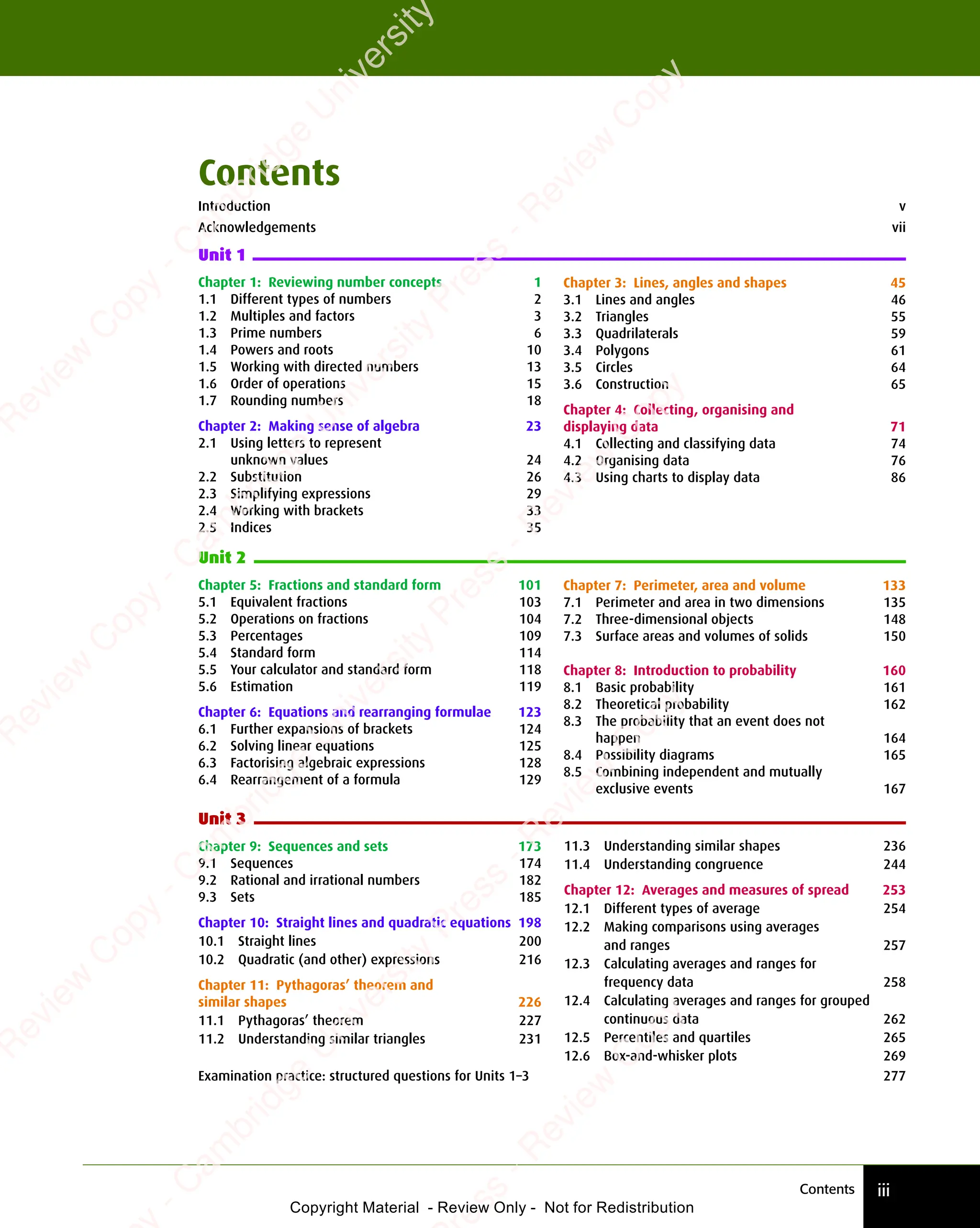 Contents iii
Chapter 3: Lines, angles and shapes 45
3.1 Lines and angles 46
3.2 Triangles 55
3.3 Quadrilaterals 59
3.4 Polygons 61
3.5 Circles 64
3.6 Construction 65
Chapter 4: Collecting, organising and
displaying data 71
4.1 Collecting and classifying data 74
4.2 Organising data 76
4.3 Using charts to display data 86
Unit 2
Unit 3
Chapter 7: Perimeter, area and volume 133
7.1 Perimeter and area in two dimensions 135
7.2 Three-dimensional objects 148
7.3 Surface areas and volumes of solids 150
Chapter 8: Introduction to probability 160
8.1 Basic probability 161
8.2 Theoretical probability 162
8.3 The probability that an event does not
happen 164
8.4 Possibility diagrams 165
8.5 Combining independent and mutually
exclusive events 167
11.3 Understanding similar shapes 236
11.4 Understanding congruence 244
Chapter 12: Averages and measures of spread 253
12.1 Different types of average 254
12.2 Making comparisons using averages
and ranges 257
12.3 Calculating averages and ranges for
frequency data 258
12.4 Calculating averages and ranges for grouped
continuous data 262
12.5 Percentiles and quartiles 265
12.6 Box-and-whisker plots 269
Chapter 1: Reviewing number concepts 1
1.1 Different types of numbers 2
1.2 Multiples and factors 3
1.3 Prime numbers 6
1.4 Powers and roots 10
1.5 Working with directed numbers 13
1.6 Order of operations 15
1.7 Rounding numbers 18
Chapter 2: Making sense of algebra 23
2.1 Using letters to represent
unknown values 24
2.2 Substitution 26
2.3 Simplifying expressions 29
2.4 Working with brackets 33
2.5 Indices 35
Chapter 5: Fractions and standard form 101
5.1 Equivalent fractions 103
5.2 Operations on fractions 104
5.3 Percentages 109
5.4 Standard form 114
5.5 Your calculator and standard form 118
5.6 Estimation 119
Chapter 6: Equations and rearranging formulae 123
6.1 Further expansions of brackets 124
6.2 Solving linear equations 125
6.3 Factorising algebraic expressions 128
6.4 Rearrangement of a formula 129
Chapter 9: Sequences and sets 173
9.1 Sequences 174
9.2 Rational and irrational numbers 182
9.3 Sets 185
Chapter 10: Straight lines and quadratic equations 198
10.1 Straight lines 200
10.2 Quadratic (and other) expressions 216
Chapter 11: Pythagoras’ theorem and
similar shapes 226
11.1 Pythagoras’ theorem 227
11.2 Understanding similar triangles 231
Examination practice: structured questions for Units 1–3 277
Contents
Introduction v
Acknowledgements vii
Unit 1
e
s
s
-
R
e
v
i
e
w
C
o
p
y
-
C
a
m
b
r
i
d
g
e
U
n
i
v
e
r
s
i
t
y
P
r
e
s
s
-
R
e
v
i
e
w
C
o
p
y
R
e
v
i
e
w
C
o
p
y
-
C
a
m
b
r
i
d
g
e
U
n
i
v
e
r
s
i
t
y
P
r
e
s
s
-
R
e
v
i
e
w
C
o
p
y
R
e
v
i
e
w
C
o
p
y
-
C
a
m
b
r
i
d
g
e
U
n
i
v
e
r
s
i
t
y
P
r
e
s
s
-
R
e
v
i
e
w
C
o
p
y
R
e
v
i
e
w
C
o
p
y
-
C
a
m
b
r
i
d
g
e
U
n
i
v
e
r
s
i
t
y
Copyright Material - Review Only - Not for Redistribution
 