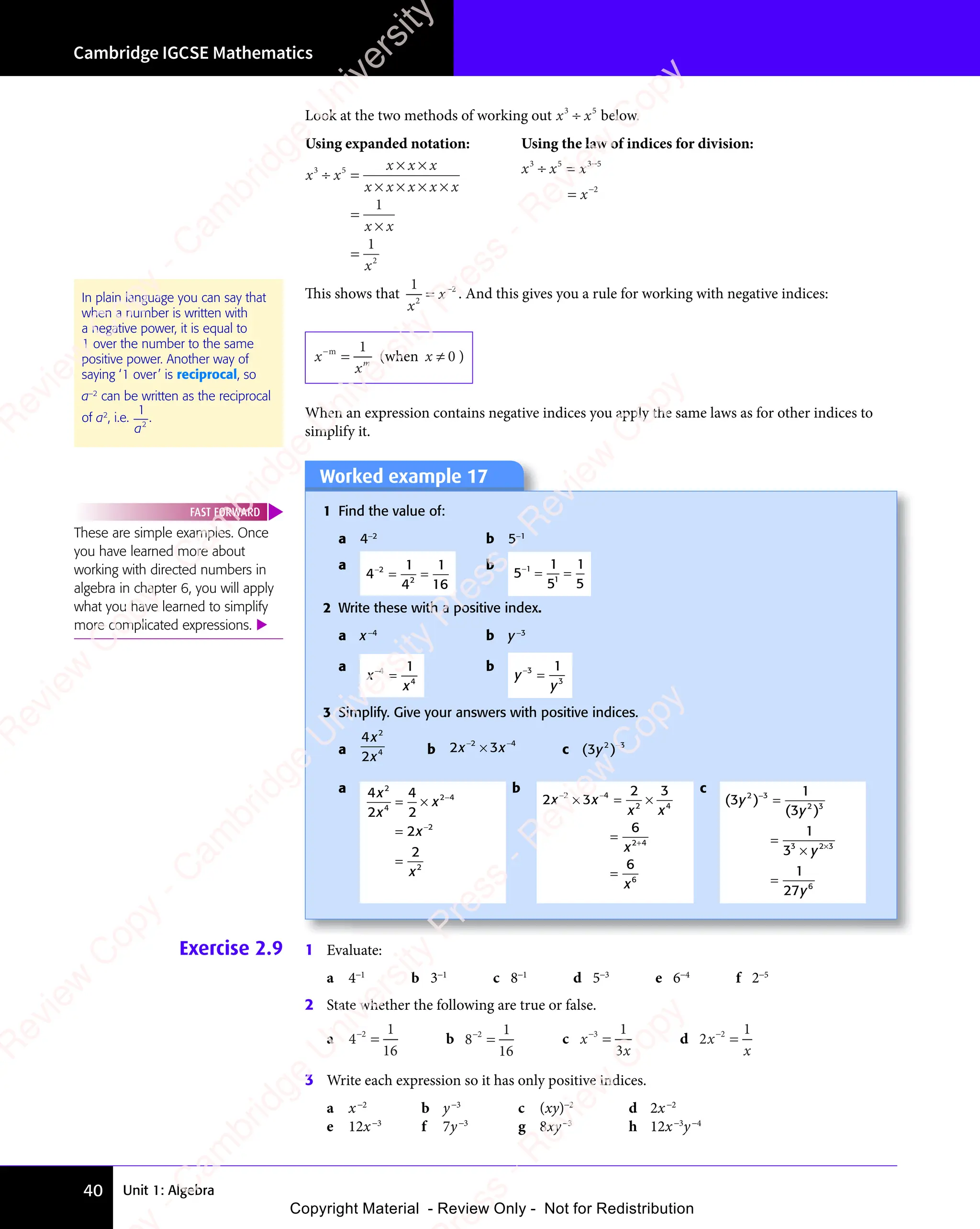 Unit 1: Algebra
Cambridge IGCSE Mathematics
40
Look at the two methods of working out x x
3 5
x x
3 5
x x
x x
x x
3 5
3 5
x x
3 5
x x
3 5
below.
Using expanded notation: Using the law of indices for division:
x x
x x x
x x x x x
x x
x
3 5
x x
3 5
x x
2
1
1
÷ =
x x
÷ =
x x
3 5
÷ =
3 5
x x
3 5
÷ =
x x
3 5 × ×
x x x
× ×
x x x
× × × ×
x x x x x
× × × ×
x x x x x
=
×
x x
x x
=
x x x
x
3 5
x x
3 5
x x 3 5
2
÷ =
x x
÷ =
x x
3 5
÷ =
3 5
x x
3 5
÷ =
x x
3 5
=
3 5
3 5
−
This shows that
1
2
2
x
x
= −
. And this gives you a rule for working with negative indices:
x
xm
−m
=
1
(when x ≠ 0 )
When an expression contains negative indices you apply the same laws as for other indices to
simplify it.
In plain language you can say that
when a number is written with
a negative power, it is equal to
1 over the number to the same
positive power. Another way of
saying ‘1 over’ is reciprocal, so
a−2
can be written as the reciprocal
of a2
, i.e.
1
2
a
.
Worked example 17
1 Find the value of:
a 4−2
b 5−1
a
4
1
4
1
16
2
2
−
= =
= =
b
5
1
5
1
5
1
−1
= =
= =
2 Write these with a positive index.
a x−4
b y−3
a
x
x
−4
=
1
4
b
y
y
−3
=
1
3
3 Simplify. Give your answers with positive indices.
a
4
2
2
4
x
x
b 2 3
2 4
2 3
2 4
2 3
x x
2 3
x x
2 3
2 4
x x
2 4
2 3
2 4
2 3
x x
2 4
2 3
− −
2 3
2 4
− −
2 4
2 3
2 4
2 3
− −
2 4
2 3
2 4
2 4
2 3
x x
2 3
x x
2 3
2 4
x x
2 4
2 3
2 4
2 3
x x
2 4
c ( )
( )
( )
2 3
( )
2 3
( )
y
( )
( )
2 3
2 3
a 4
2
4
2
2
2
2
4
2 4
2
2
x
x
x
x
x
= ×
= ×
=
=
2 4
2 4
−
b
2 3
2 3
6
6
2 4
2 3
2 4
2 3 2 4
2 4
6
x x
2 3
x x
2 3
2 3
2 4
2 3
x x
2 4
x x
2 4
x x
2 4
x
x
2 3
− −
2 3
2 4
− −
2 4
2 3
2 4
2 3
− −
2 4
2 4
2 4
× =
2 4
× =
2 3
2 4
× =
2 4
x x
× =
2 3
x x
× =
2 3
x x
2 4
x x
2 4
× =
x x
2 3
2 4
x x
2 4
× =
2 3
2 4
2 3
x x
2 4
×
2 4
2 4
=
=
c
( )
( )
( )
( )
1
( )
( )
1
3
1
27
2 3
( )
2 3
( ) 2 3
( )
2 3
( )
3 2 3
6
y
( )
( )
y
( )
( )
y
3 2
3 2
y
2 3
2 3
×
=
=
×
3 2
3 2
=
These are simple examples. Once
you have learned more about
working with directed numbers in
algebra in chapter 6, you will apply
what you have learned to simplify
more complicated expressions. 
FAST FORWARD
Exercise 2.9 1 Evaluate:
a 4−1
b 3−1
c 8−1
d 5−3
e 6−4
f 2−5
2 State whether the following are true or false.
a 4
1
16
−2
= b 8
1
16
−2
= c x
x
−3
=
1
3
d 2
1
x
x
−2
=
3 Write each expression so it has only positive indices.
a x−2
b y−3
c (xy)−2
d 2x−2
e 12x−3
f 7y−3
g 8xy−3
h 12x−3
y−4
e
s
s
-
R
e
v
i
e
w
C
o
p
y
-
C
a
m
b
r
i
d
g
e
U
n
i
v
e
r
s
i
t
y
P
r
e
s
s
-
R
e
v
i
e
w
C
o
p
y
R
e
v
i
e
w
C
o
p
y
-
C
a
m
b
r
i
d
g
e
U
n
i
v
e
r
s
i
t
y
P
r
e
s
s
-
R
e
v
i
e
w
C
o
p
y
R
e
v
i
e
w
C
o
p
y
-
C
a
m
b
r
i
d
g
e
U
n
i
v
e
r
s
i
t
y
P
r
e
s
s
-
R
e
v
i
e
w
C
o
p
y
R
e
v
i
e
w
C
o
p
y
-
C
a
m
b
r
i
d
g
e
U
n
i
v
e
r
s
i
t
y
Copyright Material - Review Only - Not for Redistribution
 
