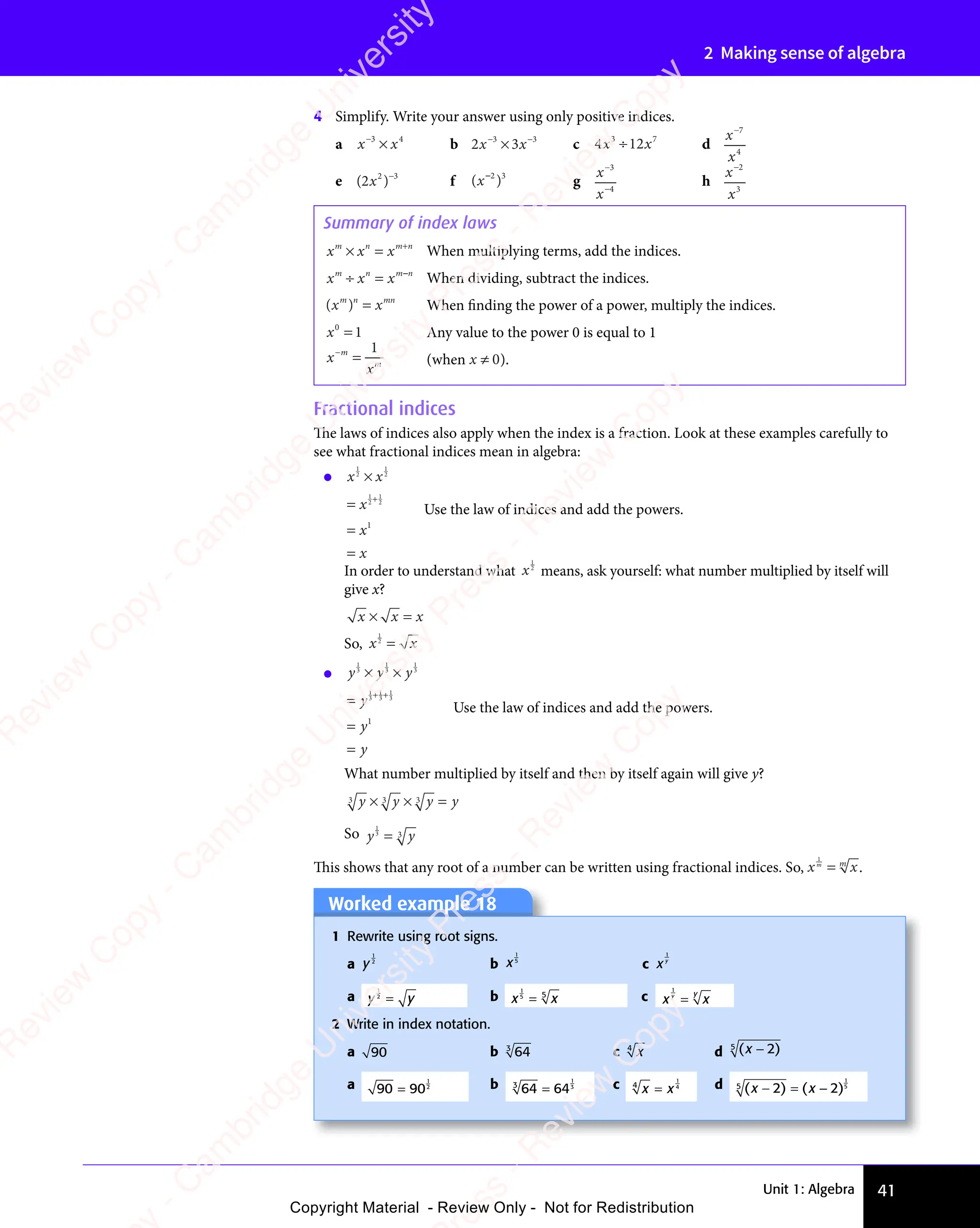 Unit 1: Algebra 41
2 Making sense of algebra
4 Simplify. Write your answer using only positive indices.
a x x
−3
x x
x x
×
x x
x x4
b 2 3
x x
2 3
x x
2 3
2 3
− −
2 3
3 3
2 3
3 3
2 3
x x
3 3
2 3
x x
3 3
2 3
x x
− −
3 3
2 3
− −
3 3
2 3
− −
2 3
x x
2 3
x x
2 3
3 3
2 3
3 3
2 3
x x
3 3
x x
2 3
x x
2 3
3 3
x x c 4 1
3 7
4 1
3 7
4 12
3 7
x x
4 1
x x
4 12
x x
3 7
x x
3 7
4 1
3 7
4 1
x x
3 7
2
3 7
x x
3 7
4 1
3 7
4 1
3 7
4 1
x x
4 1
x x
4 1
3 7
x x
3 7
4 1
3 7
4 1
x x
3 7
d
x
x
−7
4
e ( )
( )
( )
2
( )
( )
( )
( )−3
f ( )
( )
( )
( )
( )
2 3
( )
2 3
( ) g
x
x
−
−
3
4
h
x
x
−2
3
Summary of index laws
x x x
m n
x x
m n
x x m n
× =
x x
× =
x x
m n
× =
m n
x x
m n
× =
x x
m n +
m n
m n
When multiplying terms, add the indices.
x x x
m n
x x
m n
x x m n
÷ =
x x
÷ =
x x
m n
÷ =
m n
x x
m n
÷ =
x x
m n m n
m n
When dividing, subtract the indices.
( )
x x
( )
x x
( )
m n
( )
m n
( )
x x
m n
x x
( )
x x
m n
( )
x xmn
x x
x x When finding the power of a power, multiply the indices.
x0
1
= Any value to the power 0 is equal to 1
x
xm
−
=
m 1
(when x ≠ 0).
Fractional indices
The laws of indices also apply when the index is a fraction. Look at these examples carefully to
see what fractional indices mean in algebra:
• x x
x
x
x
1
2
x x
x x
1
2
1
2
1
2
1
×
x x
x x
=
=
=
+
Use the law of indices and add the powers.
In order to understand what x
1
2
means, ask yourself: what number multiplied by itself will
give x?
x x
x x x
× =
× =
x x
× =
x x
x x
× =
So, x x
x x
1
2
x x
x x
x x
x x
• y y y
y
y
y
1
3
y y y
y y y
1
3
1
3
1
3
1
3
1
3
1
× ×
y y y
× ×
y y y
3
× ×
y y y
y y y
× ×
=
=
=
+ +
+ +
1
+ +
3
+ +
Use the law of indices and add the powers.
What number multiplied by itself and then by itself again will give y?
y y y
y y y
y y y y
3 3 3
3 3 3
3 3 3
y y y
3 3 3
y y y
y y y
× ×
y y y
y y y
× ×
3 3 3
× ×
3 3 3
3 3 3
× ×
y y y
3 3 3
y y y
× ×
y y y
3 3 3
y y y
3 3 3
× ×
3 3 3 =
So y y
y y
1
3
y y
y y
3
y y
y y
y y
y y
This shows that any root of a number can be written using fractional indices. So, x x
x x
m
x x
x x
m
x x
x x
1
x x
x x.
Worked example 18
Worked example 18
1 Rewrite using root signs.
a y
1
2
b x
1
5
c xy
1
a y y
y y
1
2
y y
y y
y y
y y b x x
x x
1
5
x x
x x
5
x x
x x
x x
x x c x x
x x
y
x x
x x
y
x x
x x
1
x x
x x
2 Write in index notation.
a 90 b 64
3
c x
4
d ( )
( )
( )
( )
( )
( )
( )
5
a 90 90
1
2
= b 64 64
3
1
3
= c x x
4
1
4
x x
x x d ( ) ( )
( )
x x
( )
( )
x x
− =
( )
x x
2 2
( )
2 2
( ) ( )
2 2
( )
x x
2 2
( )
x x
2 2
( )
x x
( )
x x
( )
2 2
x x
x x
− =
x x
2 2
− =
( )
x x
− =
x x
2 2
( )
x x
( )
− =
x x
( )
( )
2 2
5
1
5
e
s
s
-
R
e
v
i
e
w
C
o
p
y
-
C
a
m
b
r
i
d
g
e
U
n
i
v
e
r
s
i
t
y
P
r
e
s
s
-
R
e
v
i
e
w
C
o
p
y
R
e
v
i
e
w
C
o
p
y
-
C
a
m
b
r
i
d
g
e
U
n
i
v
e
r
s
i
t
y
P
r
e
s
s
-
R
e
v
i
e
w
C
o
p
y
R
e
v
i
e
w
C
o
p
y
-
C
a
m
b
r
i
d
g
e
U
n
i
v
e
r
s
i
t
y
P
r
e
s
s
-
R
e
v
i
e
w
C
o
p
y
R
e
v
i
e
w
C
o
p
y
-
C
a
m
b
r
i
d
g
e
U
n
i
v
e
r
s
i
t
y
Copyright Material - Review Only - Not for Redistribution
 