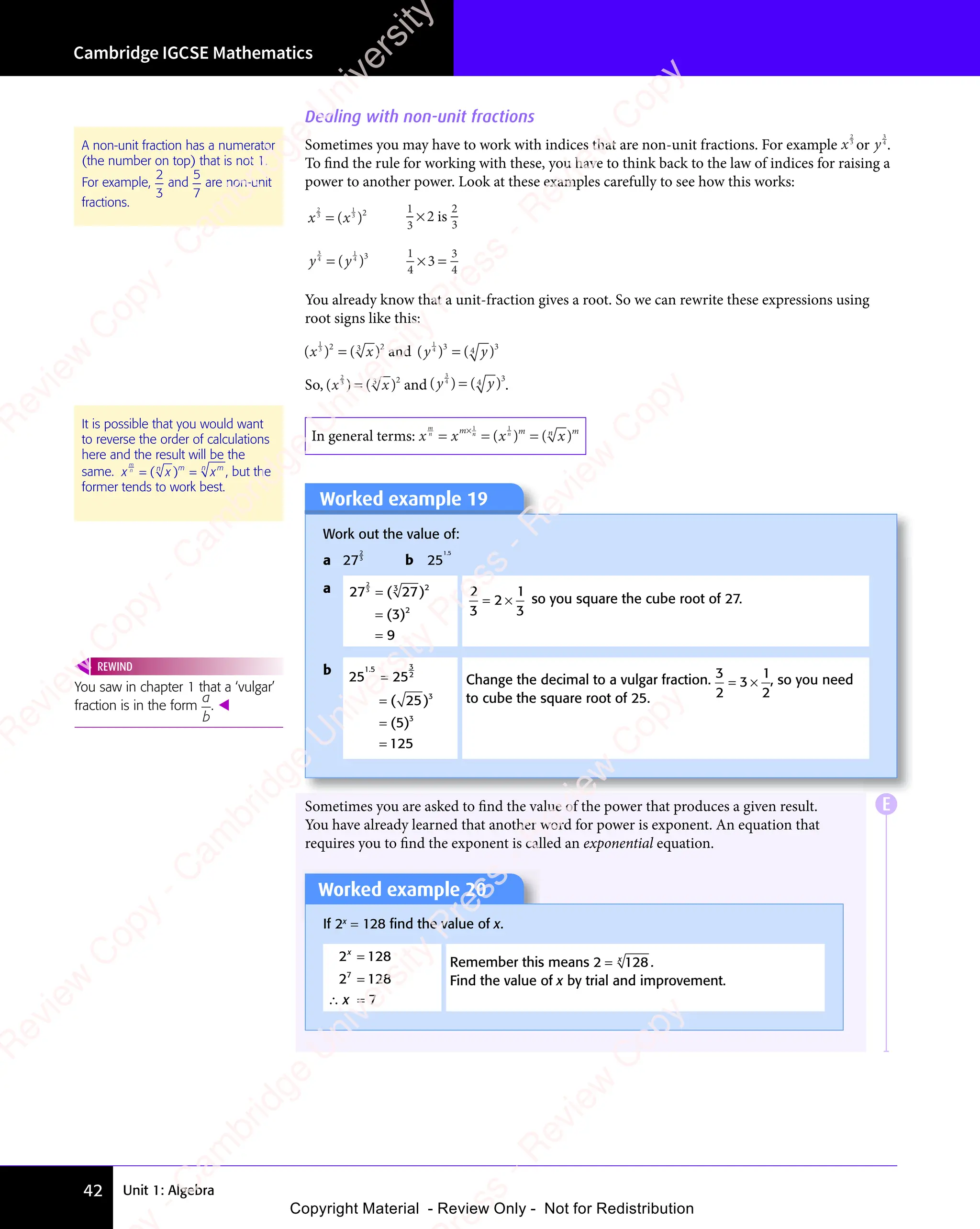 Unit 1: Algebra
Cambridge IGCSE Mathematics
42
Dealing with non-unit fractions
Sometimes you may have to work with indices that are non-unit fractions. For example x
2
3
or y
3
4
.
To find the rule for working with these, you have to think back to the law of indices for raising a
power to another power. Look at these examples carefully to see how this works:
x x
2
3
x x
x x
1
2
x x
x x
( )
( )
x x
( )
x x
1
( )
3
( )
1
3
2
× is
2
3
y y
3
4
y y
y y
1
3
y y
y y
( )
( )
y y
( )
y y
1
( )
4
( )
1
4
3
4
3
× =
3
× =
You already know that a unit-fraction gives a root. So we can rewrite these expressions using
root signs like this:
( )
( ) ( )
( )
x x
( )
x x
( ) ( )
x x
( )
( )
x x
1
( )
( )
( )
( )
( )
x x
( )
x x
2 3
( )
( )
( )
x x
( )
x x 2
x x
x x and ( )
( ) ( )
( )
y y
y y
( )
y y
( ) ( )
y y
( )
( )
y y
1
( )
( )
( )
( )
( )
y y
( )
y y
3
y y
y y
( )
( )
( )
y y
( )
y y 3
y y
y y
So, ( )
( ) ( )
( )
x x
( )
x x
( ) ( )
x x
( )
( )
x x
2
( )
( )
( )
( )
( )
x x
( )
x x
3
( )
( )
( )
x x
( )
x x 2
x x
x x and ( )
( ) ( )
( )
y y
y y
( )
y y
( ) ( )
y y
( )
( )
y y
3
( )
( )
( )
( )
( )
y y
( )
y y
( )
( )
( )
y y
( )
y y 3
y y
y y .
In general terms: x x x x
m
n n
x x
n n
x xm
n n
n n m
x x
x x m
= =
x x
= =
x x
n n
= =
x x
n n
= =
x x
n n
x x
x x
×
n n
n n
1 1
( )
( )
x x
( )
x x
n
( )
x x
x x
( )
1 1
( )
1 1
( )
( )
x x
( )
x x
x x
( )
n
( )
x x
x x
( )
Worked example 19
Work out the value of:
a 27
2
3
b 25
1 5
1 5
1 5
a 27
9
2
3 3 2
2
=
=
=
( )
( )
27
( )
3
( )
( )
3
( )
2
3
2
1
3
= ×
2
= × so you square the cube root of 27.
b 25 25
125
1 5 3
2
3
3
1 5
1 5
( )
( )
25
( )
( )
5
( )
=
=
=
=
Change the decimal to a vulgar fraction. 3
2
3
1
2
= ×
3
= × , so you need
to cube the square root of 25.
Sometimes you are asked to find the value of the power that produces a given result.
You have already learned that another word for power is exponent. An equation that
requires you to find the exponent is called an exponential equation.
Worked example 20
If 2x
= 128 ﬁnd the value of x.
2 128
2 128
7
7
x
x
=
=
∴ =
x
∴ =
Remember this means 2 128
= x
.
Find the value of x by trial and improvement.
A non-unit fraction has a numerator
(the number on top) that is not 1.
For example,
2
3
and
5
7
are non-unit
fractions.
It is possible that you would want
to reverse the order of calculations
here and the result will be the
same. x x x
m
n
x x
x x m m
m m
x
m m
n
m m
m m
= =
x x
= =
x x
( )
( )
x x
( )
x x
x x
( )
( )
( )
x x
( )
x x
x x
( )
n
( )
x x
x x
( )
= =
( )
= =
x x
= =
( )
x x
= =
x x
= =
( )
= = , but the
former tends to work best.
You saw in chapter 1 that a ‘vulgar’
fraction is in the form
a
ou saw in chapter 1 that a ‘vulgar’
ou saw in chapter 1 that a ‘vulgar’
b
. 
REWIND
E
e
s
s
-
R
e
v
i
e
w
C
o
p
y
-
C
a
m
b
r
i
d
g
e
U
n
i
v
e
r
s
i
t
y
P
r
e
s
s
-
R
e
v
i
e
w
C
o
p
y
R
e
v
i
e
w
C
o
p
y
-
C
a
m
b
r
i
d
g
e
U
n
i
v
e
r
s
i
t
y
P
r
e
s
s
-
R
e
v
i
e
w
C
o
p
y
R
e
v
i
e
w
C
o
p
y
-
C
a
m
b
r
i
d
g
e
U
n
i
v
e
r
s
i
t
y
P
r
e
s
s
-
R
e
v
i
e
w
C
o
p
y
R
e
v
i
e
w
C
o
p
y
-
C
a
m
b
r
i
d
g
e
U
n
i
v
e
r
s
i
t
y
Copyright Material - Review Only - Not for Redistribution
 