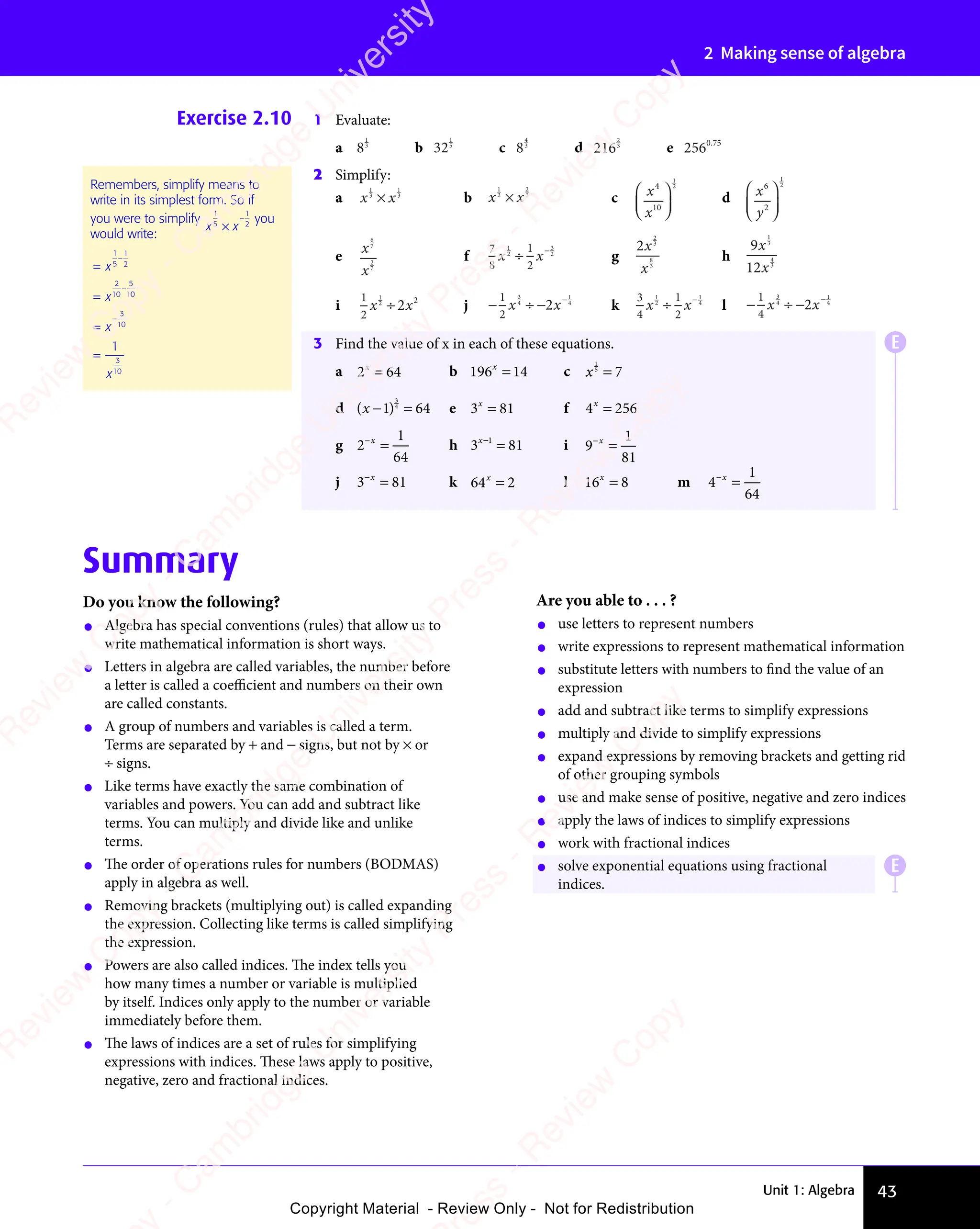 Unit 1: Algebra 43
2 Making sense of algebra
Exercise 2.10 1 Evaluate:
a 8
1
3
b 32
1
5
c 8
4
3
d 216
2
3
e 2560 75
0 7
0 7
2 Simplify:
a x x
1
3
x x
x x
1
3
×
x x
x x b x x
1
2
x x
x x
2
3
×
x x
x x c x
x
4
10
1
2














d x
y
6
2
1
2














e
x
x
6
7
2
7
f
7
8
1
2
1
2
3
2
x x
x x
2
x x
÷
x x
x x−
g
2
2
3
8
3
x
x
h
9
12
1
3
4
3
x
x
i
1
2
1
2
2 2
x x
2
x x
2
x x
÷
x x
x x j − −
− −
1
2
3
4
1
4
2
x x
− −
x x
− −
4
x x
2
x x
÷
x x
x x
− −
x x
− −
x x−
k
3
4
1
2
1
2
1
4
x x
x x
2
x x
÷
x x
x x−
l − ÷
− ÷ −
1
4
3
4
− ÷
− ÷
1
4
2
x x
− ÷
x x
− ÷ −
x x
− ÷
− ÷
x x
2
x x
3 Find the value of x in each of these equations.
a 2 64
x
2 6
2 6
2 6
2 6 b 196 14
x
= c x
1
5
7
=
d ( )
( )
( )
( )
− =
( )
1 6
1 6
( )
1 6
( )
− =
1 6
( )
− =
1 6
( )
− = 4
3
1 6
1 6
− =
1 6
− =
1 6 e 3 81
x
3 8
3 8
3 8
3 8 f 4 256
x
=
g 2
1
64
−
=
x
h 3 81
1
3 8
3 8
x
3 8
3 8
3 8
3 8
3 8
3 8 i 9
1
81
−
=
x
j 3 81
3 8
3 8
3 8
3 8
x
3 8
3 8 k 64 2
x
= l 16 8
x
= m 4
1
64
−
=
x
Remembers, simplify means to
write in its simplest form. So if
you were to simplify
x x
1
5
x x
x x
1
2
×
x x
x x
− you
would write:
=
=
=
=
−
−
−
x
x
x
x
1
5
1
2
2
10
5
10
3
10
3
10
1
Summary
Do you know the following?
• Algebra has special conventions (rules) that allow us to
write mathematical information is short ways.
• Letters in algebra are called variables, the number before
a letter is called a coeﬃcient and numbers on their own
are called constants.
• A group of numbers and variables is called a term.
Terms are separated by + and − signs, but not by × or
÷ signs.
• Like terms have exactly the same combination of
variables and powers. You can add and subtract like
terms. You can multiply and divide like and unlike
terms.
• The order of operations rules for numbers (BODMAS)
apply in algebra as well.
• Removing brackets (multiplying out) is called expanding
the expression. Collecting like terms is called simplifying
the expression.
• Powers are also called indices. The index tells you
how many times a number or variable is multiplied
by itself. Indices only apply to the number or variable
immediately before them.
• The laws of indices are a set of rules for simplifying
expressions with indices. These laws apply to positive,
negative, zero and fractional indices.
Are you able to . . . ?
• use letters to represent numbers
• write expressions to represent mathematical information
• substitute letters with numbers to find the value of an
expression
• add and subtract like terms to simplify expressions
• multiply and divide to simplify expressions
• expand expressions by removing brackets and getting rid
of other grouping symbols
• use and make sense of positive, negative and zero indices
• apply the laws of indices to simplify expressions
• work with fractional indices
• solve exponential equations using fractional
indices.
E
E
e
s
s
-
R
e
v
i
e
w
C
o
p
y
-
C
a
m
b
r
i
d
g
e
U
n
i
v
e
r
s
i
t
y
P
r
e
s
s
-
R
e
v
i
e
w
C
o
p
y
R
e
v
i
e
w
C
o
p
y
-
C
a
m
b
r
i
d
g
e
U
n
i
v
e
r
s
i
t
y
P
r
e
s
s
-
R
e
v
i
e
w
C
o
p
y
R
e
v
i
e
w
C
o
p
y
-
C
a
m
b
r
i
d
g
e
U
n
i
v
e
r
s
i
t
y
P
r
e
s
s
-
R
e
v
i
e
w
C
o
p
y
R
e
v
i
e
w
C
o
p
y
-
C
a
m
b
r
i
d
g
e
U
n
i
v
e
r
s
i
t
y
Copyright Material - Review Only - Not for Redistribution
 
