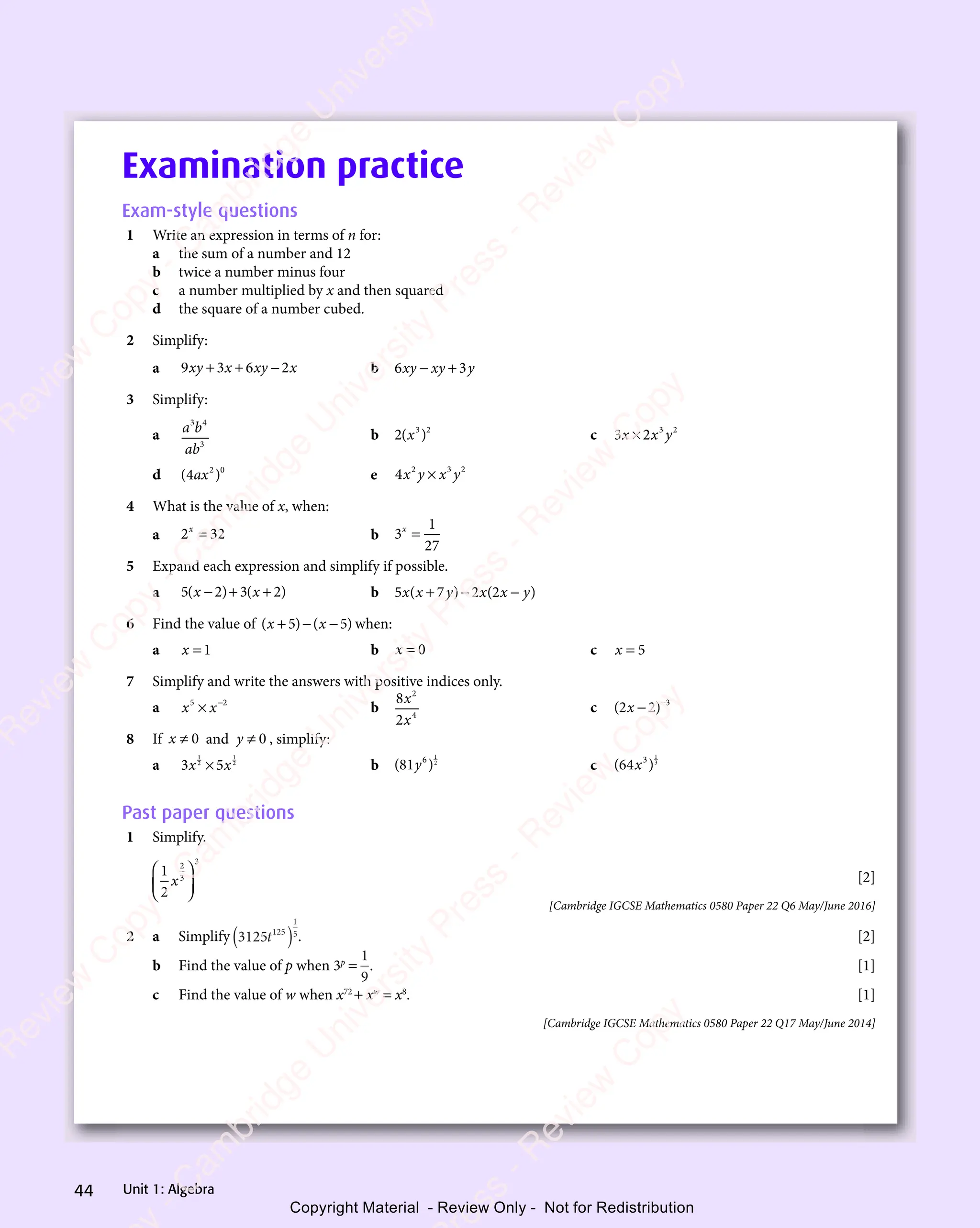 Unit 1: Algebra
44
Examination practice
Exam-style questions
1 Write an expression in terms of n for:
a the sum of a number and 12
b twice a number minus four
c a number multiplied by x and then squared
d the square of a number cubed.
2 Simplify:
a 9 3 6 2
xy
9 3
xy
9 3x x
6 2
x x
6 2
y x
6 2
y x
6 2
6 2
x x
6 2
y x
x x
+ +
9 3
+ +
9 3x x
+ +
x x
6 2
y x
6 2
y x b 6 3
xy
6 3
xy
6 3
xy
6 3
xy
6 3y
6 3
− +
6 3
6 3
xy
6 3
− +
xy
3 Simplify:
a a b
ab
3 4
a b
3 4
a b
3
b 2 3 2
( )
3 2
( )
3 2
( )
( ) c 3 2 3 2
x x
3 2
x x
3 2 y
3 2
3 2
3 2
3 2
3 2
x x
3 2
x x
d ( )
( )
( )
2 0
( )
2 0
( )
( )
ax
( ) e 4 2 3 2
x y
2 3
x y
2 3
x y
2 3
x y
2 3
×
2 3
2 3
4 What is the value of x, when:
a 2 32
x
2 3
2 3
2 3
2 3 b 3
1
27
x
=
5 Expand each expression and simplify if possible.
a 5 2 3 2
( )
5 2
( )
5 2 ( )
3 2
( )
3 2
x x
3 2
x x
( )
x x
5 2
( )
x x
5 2
( ) 3 2
( )
3 2
x x
3 2
( )
− +
( )
− +
5 2
( )
− +
( )
x x
− +
x x
( )
x x
− +
x x
5 2
( )
x x
( )
− +
5 2
( )
5 2
x x
( ) 3 2
( )
3 2
( ) b 5 7 2 2
5 7
x x
5 7y x
2 2
y x
2 2x y
( )
5 7
( )
5 7
5 7
x x
5 7
( )
5 7
x x y x
( )
y x( )
2 2
( )
2 2x y
( )
+ −
y x
+ −
y x
( )
+ −
5 7
( )
+ −
5 7
( )
y x
( )
y x
+ −
( ) x y
( )
x y
( )
6 Find the value of ( ) ( )
( )
x x
( )
( )
+ −
( )
( )
x x
+ −
( )
x x
5 5
( )
5 5
( ) ( )
5 5
( )
x x
5 5
( )
x x
5 5
( )
x x
( )
x x
( )
5 5
x x
+ −
5 5
( )
+ −
5 5
( )
+ −
x x
+ −
x x
5 5
+ −
( )
x x
+ −
x x
5 5
( )
x x
( )
+ −
x x
( )
( )
5 5 when:
a x = 1 b x = 0 c x = 5
7 Simplify and write the answers with positive indices only.
a x x
5 2
x x
5 2
x x
x x
x x
5 2
5 2
x x
5 2
x x
5 2
5 2
5 2
b
8
2
2
4
x
x
c ( )
( )
2 2
( ) 3
( )
( )
( )
2 2
( )
2 2
( )
2 2
( )
2 2 −
8 If x ≠ 0 and y ≠ 0 , simplify:
a 3 5
3 5
1
3 5
3 5
1
2
x x
3 5
x x
3 5
3 5
3 5
x x
3 5
3 5
3 5
x x
3 5
x x b ( )
( )
81
( )
6
( )
( )
1
2
y
( )
( ) c ( )
( )
64
( )
3
( )
( )
1
3
( )
( )
Past paper questions
1 Simplify.
1
2
2
3
3
x














[2]
[Cambridge IGCSE Mathematics 0580 Paper 22 Q6 May/June 2016]
2 a Simplify 3125 125
1
5
t
( ) . [2]
b Find the value of p when 3p
=
1
9
. [1]
c Find the value of w when x72
+ xw
= x8
. [1]
[Cambridge IGCSE Mathematics 0580 Paper 22 Q17 May/June 2014]
e
s
s
-
R
e
v
i
e
w
C
o
p
y
-
C
a
m
b
r
i
d
g
e
U
n
i
v
e
r
s
i
t
y
P
r
e
s
s
-
R
e
v
i
e
w
C
o
p
y
R
e
v
i
e
w
C
o
p
y
-
C
a
m
b
r
i
d
g
e
U
n
i
v
e
r
s
i
t
y
P
r
e
s
s
-
R
e
v
i
e
w
C
o
p
y
R
e
v
i
e
w
C
o
p
y
-
C
a
m
b
r
i
d
g
e
U
n
i
v
e
r
s
i
t
y
P
r
e
s
s
-
R
e
v
i
e
w
C
o
p
y
R
e
v
i
e
w
C
o
p
y
-
C
a
m
b
r
i
d
g
e
U
n
i
v
e
r
s
i
t
y
Copyright Material - Review Only - Not for Redistribution
 