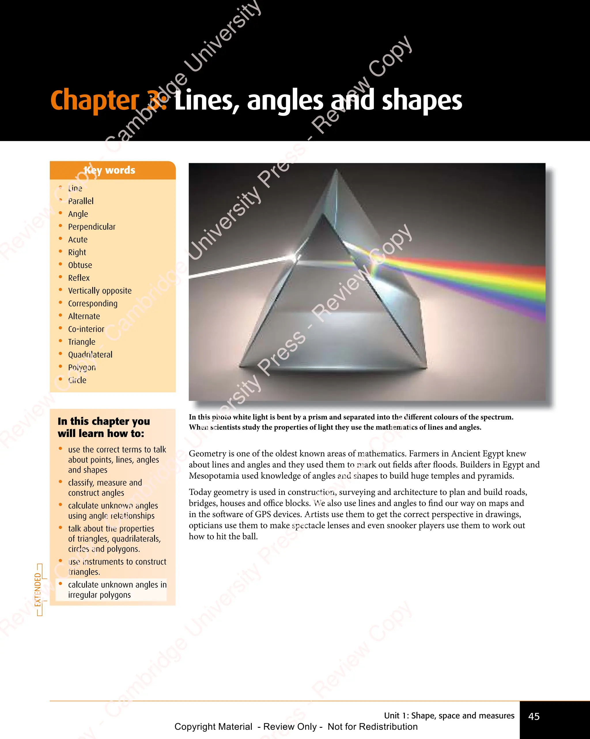 Unit 1: Shape, space and measures 45
Chapter 3: Lines, angles and shapes
Geometry is one of the oldest known areas of mathematics. Farmers in Ancient Egypt knew
about lines and angles and they used them to mark out ﬁelds after floods. Builders in Egypt and
Mesopotamia used knowledge of angles and shapes to build huge temples and pyramids.
Today geometry is used in construction, surveying and architecture to plan and build roads,
bridges, houses and oﬃce blocks. We also use lines and angles to find our way on maps and
in the software of GPS devices. Artists use them to get the correct perspective in drawings,
opticians use them to make spectacle lenses and even snooker players use them to work out
how to hit the ball.
• Line
• Parallel
• Angle
• Perpendicular
• Acute
• Right
• Obtuse
• Reflex
• Vertically opposite
• Corresponding
• Alternate
• Co-interior
• Triangle
• Quadrilateral
• Polygon
• Circle
Key words
In this photo white light is bent by a prism and separated into the diﬀerent colours of the spectrum.
When scientists study the properties of light they use the mathematics of lines and angles.
EXTENDED
In this chapter you
will learn how to:
• use the correct terms to talk
about points, lines, angles
and shapes
• classify, measure and
construct angles
• calculate unknown angles
using angle relationships
• talk about the properties
of triangles, quadrilaterals,
circles and polygons.
• use instruments to construct
triangles.
• calculate unknown angles in
irregular polygons
e
s
s
-
R
e
v
i
e
w
C
o
p
y
-
C
a
m
b
r
i
d
g
e
U
n
i
v
e
r
s
i
t
y
P
r
e
s
s
-
R
e
v
i
e
w
C
o
p
y
R
e
v
i
e
w
C
o
p
y
-
C
a
m
b
r
i
d
g
e
U
n
i
v
e
r
s
i
t
y
P
r
e
s
s
-
R
e
v
i
e
w
C
o
p
y
R
e
v
i
e
w
C
o
p
y
-
C
a
m
b
r
i
d
g
e
U
n
i
v
e
r
s
i
t
y
P
r
e
s
s
-
R
e
v
i
e
w
C
o
p
y
R
e
v
i
e
w
C
o
p
y
-
C
a
m
b
r
i
d
g
e
U
n
i
v
e
r
s
i
t
y
Copyright Material - Review Only - Not for Redistribution
 