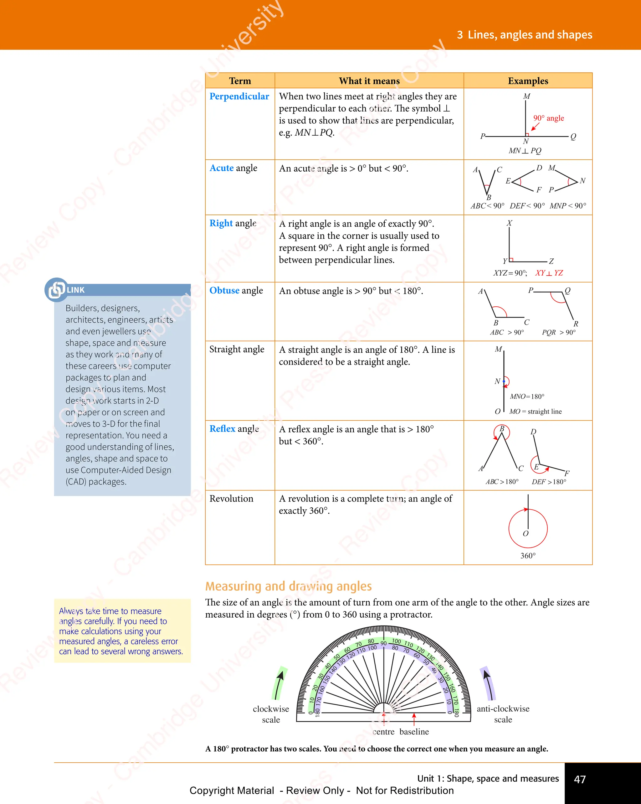Unit 1: Shape, space and measures 47
3 Lines, angles and shapes
Term What it means Examples
Perpendicular When two lines meet at right angles they are
perpendicular to each other. The symbol ⊥
is used to show that lines are perpendicular,
e.g. MN⊥PQ.
90° angle
M
P
N
Q
MN PQ
Acute angle An acute angle is  0° but  90°. A
B
C D
E
F
M
P
N
MNP  90°
ABC 90° DEF 90°
Right angle A right angle is an angle of exactly 90°.
A square in the corner is usually used to
represent 90°. A right angle is formed
between perpendicular lines.
X
Y Z
XY YZ
XYZ ;
= °
90
Obtuse angle An obtuse angle is  90° but  180°. A P Q
B C R
ABC  90° PQR  90°
Straight angle A straight angle is an angle of 180°. A line is
considered to be a straight angle.
M
N
O
MNO
MO = straight line
=180°
Reflex angle A reflex angle is an angle that is  180°
but  360°.
ABC  °
180 F  °
180
A
B
C
D
E
F
DE
Revolution A revolution is a complete turn; an angle of
exactly 360°.
360°
O
Measuring and drawing angles
The size of an angle is the amount of turn from one arm of the angle to the other. Angle sizes are
measured in degrees (°) from 0 to 360 using a protractor.
A 180° protractor has two scales. You need to choose the correct one when you measure an angle.
80
70
60
50
4
0
3
0
2
0
1
0
0
100 110 120
130
1
4
0
1
5
0
1
6
0
1
7
0
180
90
80 70
60
50
4
0
3
0
2
0
1
0
0
100
110
120
130
1
4
0
1
5
0
1
6
0
1
7
0
180
clockwise
scale
anti-clockwise
scale
baseline
centre
Always take time to measure
angles carefully. If you need to
make calculations using your
measured angles, a careless error
can lead to several wrong answers.
Builders, designers,
architects, engineers, artists
and even jewellers use
shape, space and measure
as they work and many of
these careers use computer
packages to plan and
design various items. Most
design work starts in 2-D
on paper or on screen and
moves to 3-D for the final
representation. You need a
good understanding of lines,
angles, shape and space to
use Computer-Aided Design
(CAD) packages.
LINK
e
s
s
-
R
e
v
i
e
w
C
o
p
y
-
C
a
m
b
r
i
d
g
e
U
n
i
v
e
r
s
i
t
y
P
r
e
s
s
-
R
e
v
i
e
w
C
o
p
y
R
e
v
i
e
w
C
o
p
y
-
C
a
m
b
r
i
d
g
e
U
n
i
v
e
r
s
i
t
y
P
r
e
s
s
-
R
e
v
i
e
w
C
o
p
y
R
e
v
i
e
w
C
o
p
y
-
C
a
m
b
r
i
d
g
e
U
n
i
v
e
r
s
i
t
y
P
r
e
s
s
-
R
e
v
i
e
w
C
o
p
y
R
e
v
i
e
w
C
o
p
y
-
C
a
m
b
r
i
d
g
e
U
n
i
v
e
r
s
i
t
y
Copyright Material - Review Only - Not for Redistribution
 
