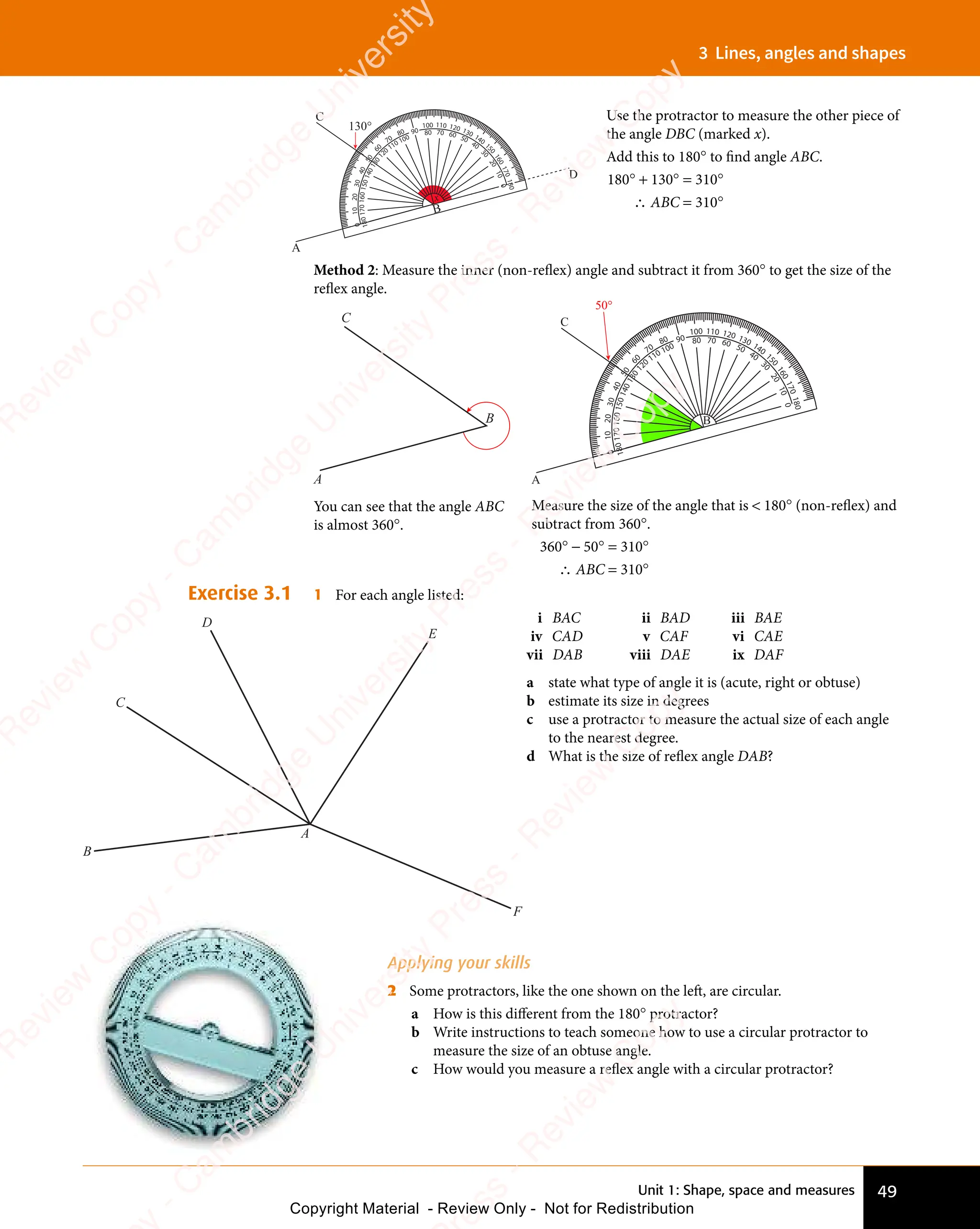 Unit 1: Shape, space and measures 49
3 Lines, angles and shapes
Method 2: Measure the inner (non-reflex) angle and subtract it from 360° to get the size of the
reflex angle.
50°
C
A
80
70
60
5
0
4
0
3
0
20
10
0
100 110 120 130 140
1
5
0
1
6
0
1
7
0
1
8
0
90 80 70 60 50
40
3
0
2
0
1
0
0
100
110
120
1
3
0
1
4
0
1
5
0
160
170
1
8
0
B
Measure the size of the angle that is  180° (non-reflex) and
subtract from 360°.
360° − 50° = 310°
∴ ABC = 310°
B
C
A
You can see that the angle ABC
is almost 360°.
Exercise 3.1 1 For each angle listed:
i BAC ii BAD iii BAE
iv CAD v CAF vi CAE
vii DAB viii DAE ix DAF
a state what type of angle it is (acute, right or obtuse)
b estimate its size in degrees
c use a protractor to measure the actual size of each angle
to the nearest degree.
d What is the size of reflex angle DAB?
Applying your skills
2 Some protractors, like the one shown on the left, are circular.
a How is this different from the 180° protractor?
b Write instructions to teach someone how to use a circular protractor to
measure the size of an obtuse angle.
c How would you measure a reflex angle with a circular protractor?
C
D
E
F
A
B
130°
C
A
D
80
70
60
5
0
4
0
3
0
20
10
0
100 110 120 130 140
1
5
0
1
6
0
1
7
0
1
8
0
90 80 70 60 50
40
3
0
2
0
1
0
0
100
110
120
1
3
0
1
4
0
1
5
0
160
170
1
8
0
B
x
Use the protractor to measure the other piece of
the angle DBC (marked x).
Add this to 180° to find angle ABC.
180° + 130° = 310°
∴ ABC = 310°
e
s
s
-
R
e
v
i
e
w
C
o
p
y
-
C
a
m
b
r
i
d
g
e
U
n
i
v
e
r
s
i
t
y
P
r
e
s
s
-
R
e
v
i
e
w
C
o
p
y
R
e
v
i
e
w
C
o
p
y
-
C
a
m
b
r
i
d
g
e
U
n
i
v
e
r
s
i
t
y
P
r
e
s
s
-
R
e
v
i
e
w
C
o
p
y
R
e
v
i
e
w
C
o
p
y
-
C
a
m
b
r
i
d
g
e
U
n
i
v
e
r
s
i
t
y
P
r
e
s
s
-
R
e
v
i
e
w
C
o
p
y
R
e
v
i
e
w
C
o
p
y
-
C
a
m
b
r
i
d
g
e
U
n
i
v
e
r
s
i
t
y
Copyright Material - Review Only - Not for Redistribution
 