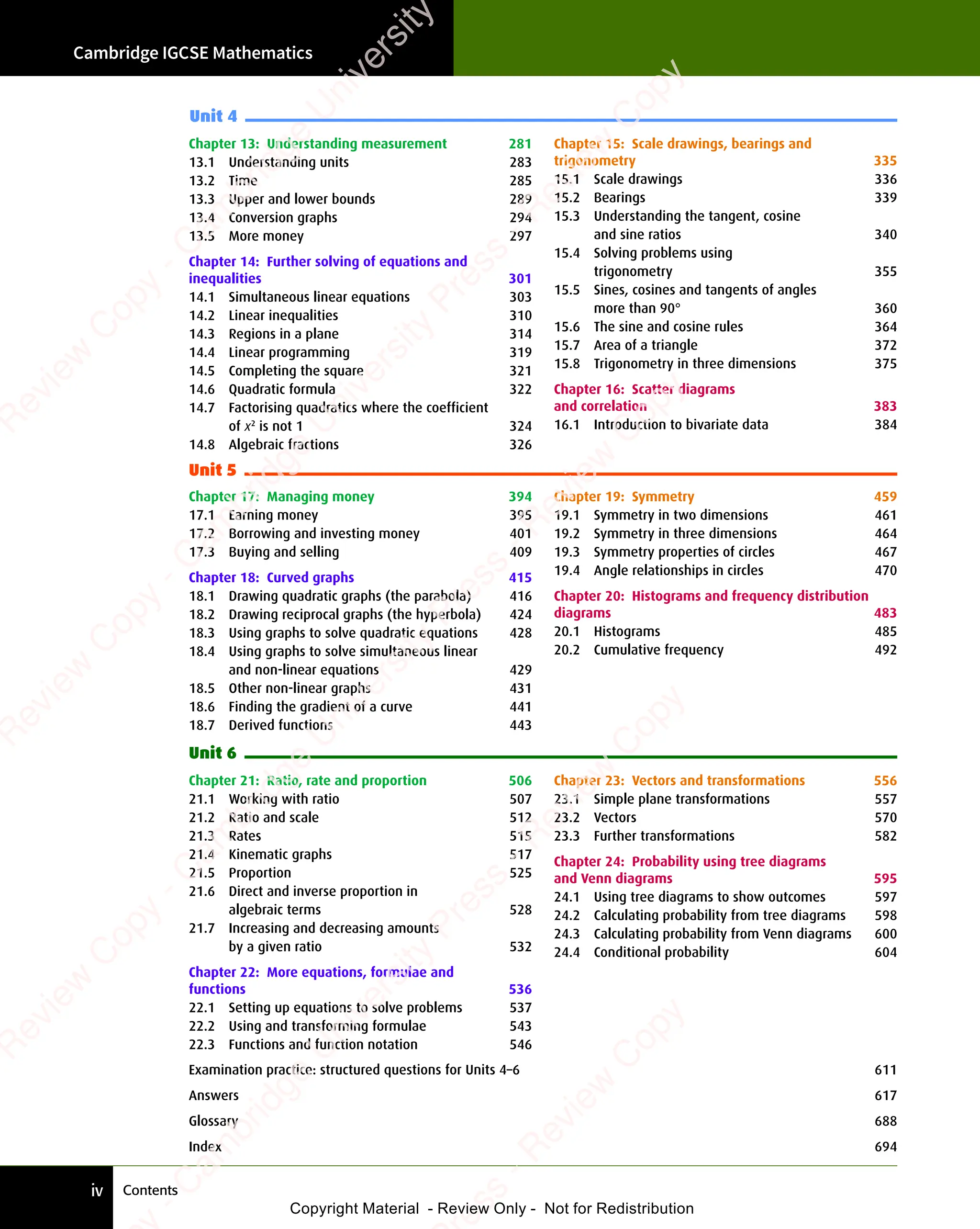 Contents
Cambridge IGCSE Mathematics
iv
Chapter 13: Understanding measurement 281
13.1 Understanding units 283
13.2 Time 285
13.3 Upper and lower bounds 289
13.4 Conversion graphs 294
13.5 More money 297
Chapter 14: Further solving of equations and
inequalities 301
14.1 Simultaneous linear equations 303
14.2 Linear inequalities 310
14.3 Regions in a plane 314
14.4 Linear programming 319
14.5 Completing the square 321
14.6 Quadratic formula 322
14.7 Factorising quadratics where the coefficient
of x2
is not 1 324
14.8 Algebraic fractions 326
Chapter 15: Scale drawings, bearings and
trigonometry 335
15.1 Scale drawings 336
15.2 Bearings 339
15.3 Understanding the tangent, cosine
and sine ratios 340
15.4 Solving problems using
trigonometry 355
15.5 Sines, cosines and tangents of angles
more than 90° 360
15.6 The sine and cosine rules 364
15.7 Area of a triangle 372
15.8 Trigonometry in three dimensions 375
Chapter 16: Scatter diagrams
and correlation 383
16.1 Introduction to bivariate data 384
Unit 4
Unit 5
Chapter 17: Managing money 394
17.1 Earning money 395
17.2 Borrowing and investing money 401
17.3 Buying and selling 409
Chapter 18: Curved graphs 415
18.1 Drawing quadratic graphs (the parabola) 416
18.2 Drawing reciprocal graphs (the hyperbola) 424
18.3 Using graphs to solve quadratic equations 428
18.4 Using graphs to solve simultaneous linear
and non-linear equations 429
18.5 Other non-linear graphs 431
18.6 Finding the gradient of a curve 441
18.7 Derived functions 443
Chapter 19: Symmetry 459
19.1 Symmetry in two dimensions 461
19.2 Symmetry in three dimensions 464
19.3 Symmetry properties of circles 467
19.4 Angle relationships in circles 470
Chapter 20: Histograms and frequency distribution
diagrams 483
20.1 Histograms 485
20.2 Cumulative frequency 492
Unit 6
Chapter 21: Ratio, rate and proportion 506
21.1 Working with ratio 507
21.2 Ratio and scale 512
21.3 Rates 515
21.4 Kinematic graphs 517
21.5 Proportion 525
21.6 Direct and inverse proportion in
algebraic terms 528
21.7 Increasing and decreasing amounts
by a given ratio 532
Chapter 22: More equations, formulae and
functions 536
22.1 Setting up equations to solve problems 537
22.2 Using and transforming formulae 543
22.3 Functions and function notation 546
Chapter 23: Vectors and transformations 556
23.1 Simple plane transformations 557
23.2 Vectors 570
23.3 Further transformations 582
Chapter 24: Probability using tree diagrams
and Venn diagrams 595
24.1 Using tree diagrams to show outcomes 597
24.2 Calculating probability from tree diagrams 598
24.3 Calculating probability from Venn diagrams 600
24.4 Conditional probability 604
Examination practice: structured questions for Units 4–6 611
Answers 617
Glossary 688
Index 694
e
s
s
-
R
e
v
i
e
w
C
o
p
y
-
C
a
m
b
r
i
d
g
e
U
n
i
v
e
r
s
i
t
y
P
r
e
s
s
-
R
e
v
i
e
w
C
o
p
y
R
e
v
i
e
w
C
o
p
y
-
C
a
m
b
r
i
d
g
e
U
n
i
v
e
r
s
i
t
y
P
r
e
s
s
-
R
e
v
i
e
w
C
o
p
y
R
e
v
i
e
w
C
o
p
y
-
C
a
m
b
r
i
d
g
e
U
n
i
v
e
r
s
i
t
y
P
r
e
s
s
-
R
e
v
i
e
w
C
o
p
y
R
e
v
i
e
w
C
o
p
y
-
C
a
m
b
r
i
d
g
e
U
n
i
v
e
r
s
i
t
y
Copyright Material - Review Only - Not for Redistribution
 