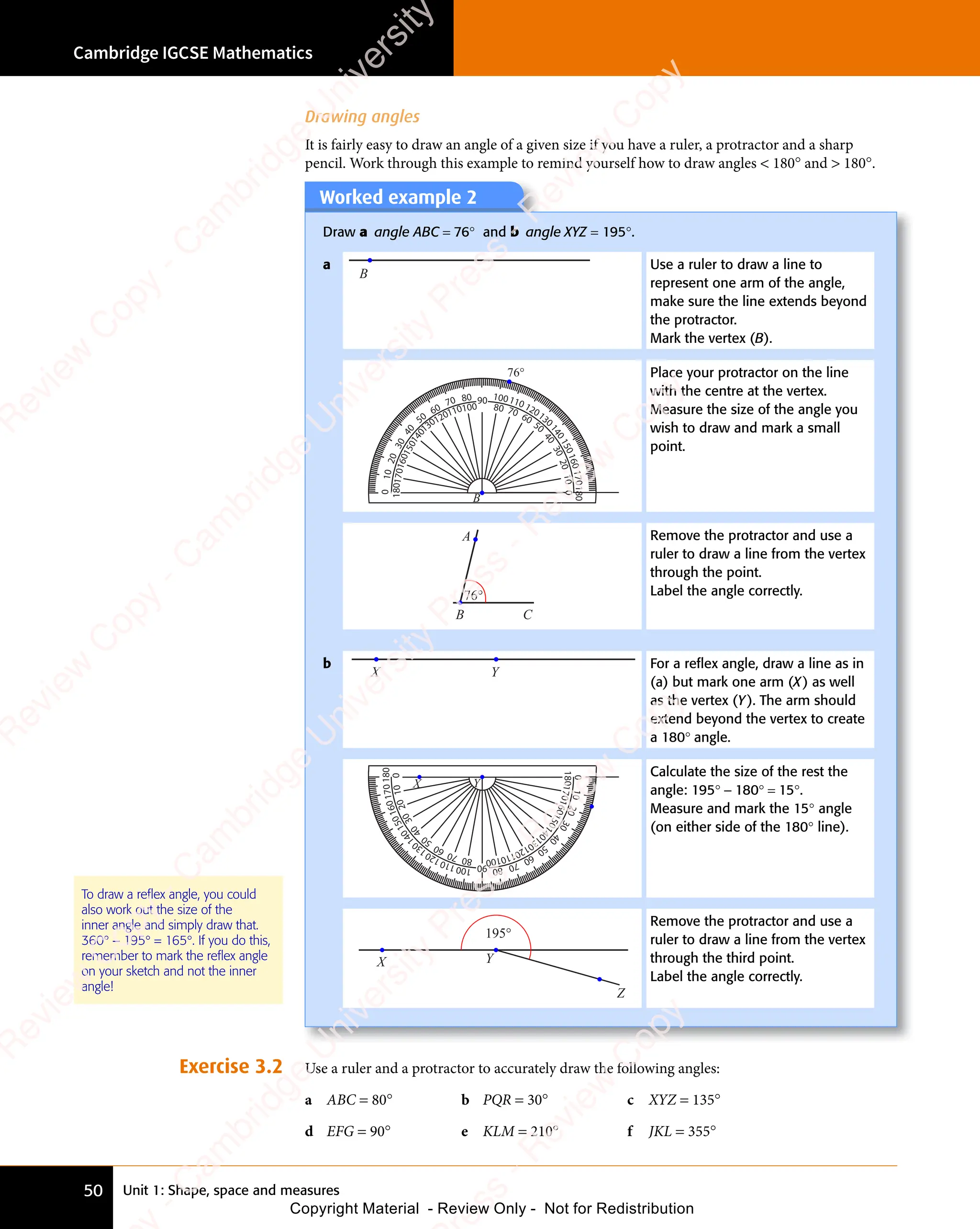 Unit 1: Shape, space and measures
Cambridge IGCSE Mathematics
50
To draw a reflex angle, you could
also work out the size of the
inner angle and simply draw that.
360° − 195° = 165°. If you do this,
remember to mark the reflex angle
on your sketch and not the inner
angle!
Worked example 2
Draw a angle ABC = 76° and b angle XYZ = 195°.
a
B
Use a ruler to draw a line to
represent one arm of the angle,
make sure the line extends beyond
the protractor.
Mark the vertex (B).
B
180
1
7
0
1
6
0
1
5
0
1
4
0
130
120
110
100
90
80
70
60
50
4
0
3
0
2
0
1
0
1
7
0
1
6
0
1
5
0
1
4
0
130120110100 80 70 60
50
4
0
3
0
2
0
1
0
0
0
76°
180
Place your protractor on the line
with the centre at the vertex.
Measure the size of the angle you
wish to draw and mark a small
point.
B C
A
76°
Remove the protractor and use a
ruler to draw a line from the vertex
through the point.
Label the angle correctly.
b
X Y
For a reﬂex angle, draw a line as in
(a) but mark one arm (X) as well
as the vertex (Y). The arm should
extend beyond the vertex to create
a 180° angle.
X Y
8
0
7
0
6
0
5
0
4
0
3
0
2
0
1
0
0
1
0
0
1
1
0
1
2
0
1
3
0
1
4
0
1
5
0
1
6
0
1
7
0
180
90
8
0
7
0
6
0
5
0
4
0
3
0
2
0
1
0
0
1
0
0
1
1
0
1
2
0
1
3
0
1
4
0
1
5
0
1
6
0
1
7
0
180
Calculate the size of the rest the
angle: 195° − 180° = 15°.
Measure and mark the 15° angle
(on either side of the 180° line).
X Y
195°
Z
Remove the protractor and use a
ruler to draw a line from the vertex
through the third point.
Label the angle correctly.
Exercise 3.2 Use a ruler and a protractor to accurately draw the following angles:
a ABC = 80° b PQR = 30° c XYZ = 135°
d EFG = 90° e KLM = 210° f JKL = 355°
Drawing angles
It is fairly easy to draw an angle of a given size if you have a ruler, a protractor and a sharp
pencil. Work through this example to remind yourself how to draw angles  180° and  180°.
e
s
s
-
R
e
v
i
e
w
C
o
p
y
-
C
a
m
b
r
i
d
g
e
U
n
i
v
e
r
s
i
t
y
P
r
e
s
s
-
R
e
v
i
e
w
C
o
p
y
R
e
v
i
e
w
C
o
p
y
-
C
a
m
b
r
i
d
g
e
U
n
i
v
e
r
s
i
t
y
P
r
e
s
s
-
R
e
v
i
e
w
C
o
p
y
R
e
v
i
e
w
C
o
p
y
-
C
a
m
b
r
i
d
g
e
U
n
i
v
e
r
s
i
t
y
P
r
e
s
s
-
R
e
v
i
e
w
C
o
p
y
R
e
v
i
e
w
C
o
p
y
-
C
a
m
b
r
i
d
g
e
U
n
i
v
e
r
s
i
t
y
Copyright Material - Review Only - Not for Redistribution
 