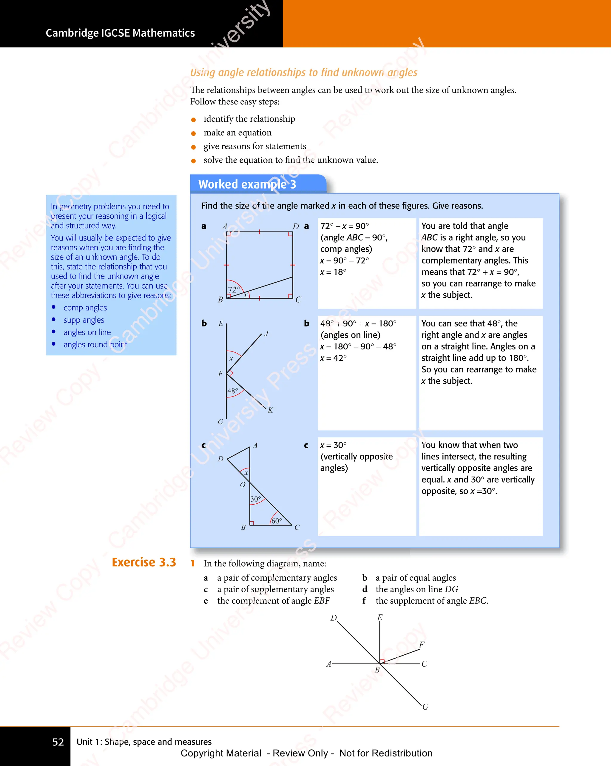 Unit 1: Shape, space and measures
Cambridge IGCSE Mathematics
52
Using angle relationships to find unknown angles
The relationships between angles can be used to work out the size of unknown angles.
Follow these easy steps:
• identify the relationship
• make an equation
• give reasons for statements
• solve the equation to ﬁnd the unknown value.
Worked example 3
Find the size of the angle marked x in each of these ﬁgures. Give reasons.
a
72°
x
A
B C
D a 72° + x = 90°
(angle ABC = 90°,
comp angles)
x = 90° − 72°
x = 18°
You are told that angle
ABC is a right angle, so you
know that 72° and x are
complementary angles. This
means that 72° + x = 90°,
so you can rearrange to make
x the subject.
b
x
E
J
K
G
F
48°
b 48° + 90° + x = 180°
(angles on line)
x = 180° − 90° − 48°
x = 42°
You can see that 48°, the
right angle and x are angles
on a straight line. Angles on a
straight line add up to 180°.
So you can rearrange to make
x the subject.
c
60°
x
A
B C
O
D
30°
c x = 30°
(vertically opposite
angles)
You know that when two
lines intersect, the resulting
vertically opposite angles are
equal. x and 30° are vertically
opposite, so x =30°.
Exercise 3.3 1 In the following diagram, name:
a a pair of complementary angles b a pair of equal angles
c a pair of supplementary angles d the angles on line DG
e the complement of angle EBF f the supplement of angle EBC.
A
D E
F
C
G
B
In geometry problems you need to
present your reasoning in a logical
and structured way.
You will usually be expected to give
reasons when you are finding the
size of an unknown angle. To do
this, state the relationship that you
used to find the unknown angle
after your statements. You can use
these abbreviations to give reasons:
• comp angles
• supp angles
• angles on line
• angles round point
e
s
s
-
R
e
v
i
e
w
C
o
p
y
-
C
a
m
b
r
i
d
g
e
U
n
i
v
e
r
s
i
t
y
P
r
e
s
s
-
R
e
v
i
e
w
C
o
p
y
R
e
v
i
e
w
C
o
p
y
-
C
a
m
b
r
i
d
g
e
U
n
i
v
e
r
s
i
t
y
P
r
e
s
s
-
R
e
v
i
e
w
C
o
p
y
R
e
v
i
e
w
C
o
p
y
-
C
a
m
b
r
i
d
g
e
U
n
i
v
e
r
s
i
t
y
P
r
e
s
s
-
R
e
v
i
e
w
C
o
p
y
R
e
v
i
e
w
C
o
p
y
-
C
a
m
b
r
i
d
g
e
U
n
i
v
e
r
s
i
t
y
Copyright Material - Review Only - Not for Redistribution
 