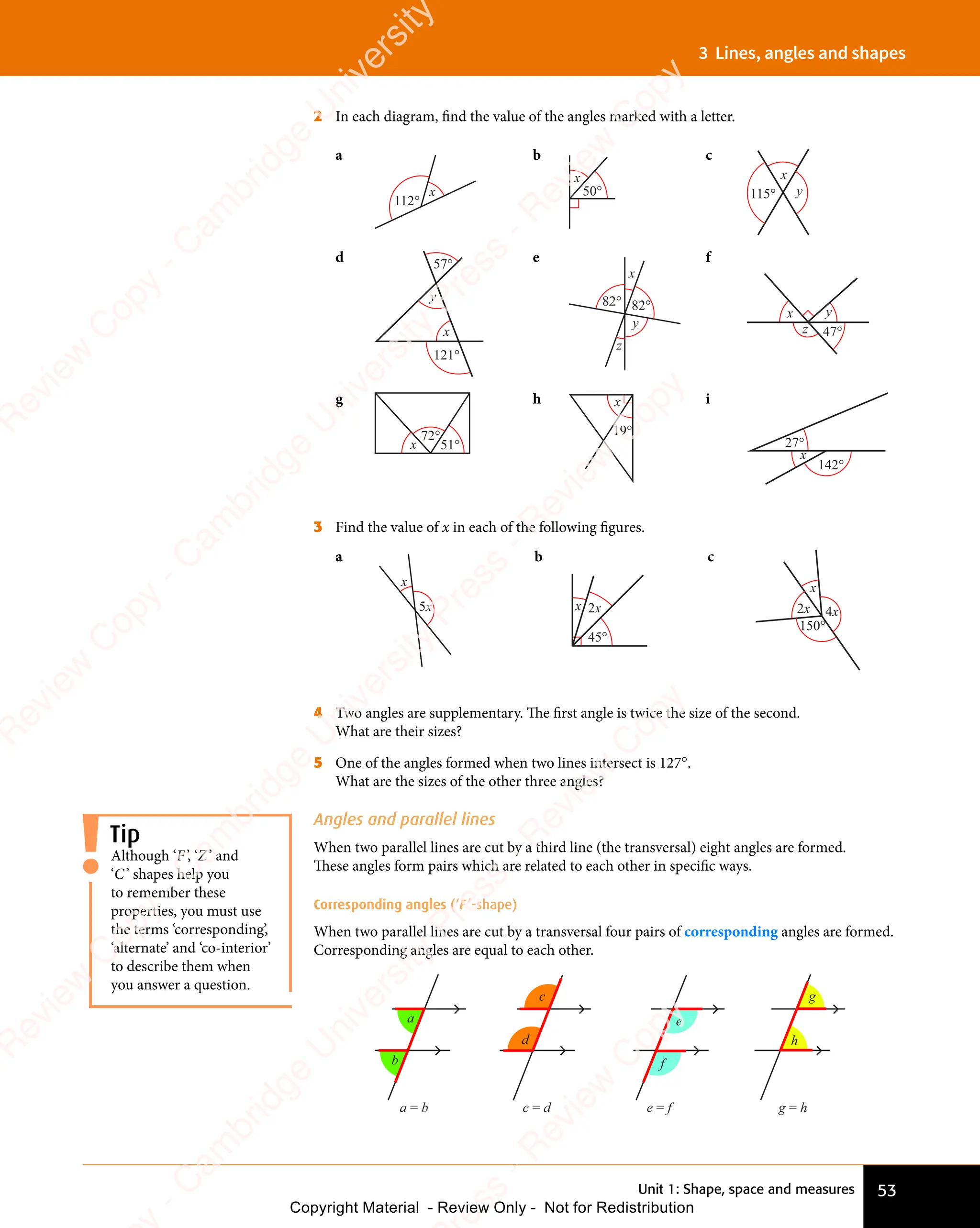 Unit 1: Shape, space and measures 53
3 Lines, angles and shapes
2 In each diagram, ﬁnd the value of the angles marked with a letter.
a
112°
x
b
50°
x
c
x
115° y
d 57°
121°
x
y
e
x
y
82° 82°
z
f
47°
x
z
y
g
x
72°
51°
h x
19°
i
27°
142°
x
3 Find the value of x in each of the following ﬁgures.
a
5x
x
b
2x
x
45°
c
2x 4x
x
150°
4 Two angles are supplementary. The ﬁrst angle is twice the size of the second.
What are their sizes?
5 One of the angles formed when two lines intersect is 127°.
What are the sizes of the other three angles?
Angles and parallel lines
When two parallel lines are cut by a third line (the transversal) eight angles are formed.
These angles form pairs which are related to each other in speciﬁc ways.
Corresponding angles (‘F’-shape)
When two parallel lines are cut by a transversal four pairs of corresponding angles are formed.
Corresponding angles are equal to each other.
g = h
g
h
a
b
a = b
d
c = d
c
e = f
e
f
Tip
Although ‘F’, ‘Z’ and
‘C’ shapes help you
to remember these
properties, you must use
the terms ‘corresponding’,
‘alternate’ and ‘co-interior’
to describe them when
you answer a question.
e
s
s
-
R
e
v
i
e
w
C
o
p
y
-
C
a
m
b
r
i
d
g
e
U
n
i
v
e
r
s
i
t
y
P
r
e
s
s
-
R
e
v
i
e
w
C
o
p
y
R
e
v
i
e
w
C
o
p
y
-
C
a
m
b
r
i
d
g
e
U
n
i
v
e
r
s
i
t
y
P
r
e
s
s
-
R
e
v
i
e
w
C
o
p
y
R
e
v
i
e
w
C
o
p
y
-
C
a
m
b
r
i
d
g
e
U
n
i
v
e
r
s
i
t
y
P
r
e
s
s
-
R
e
v
i
e
w
C
o
p
y
R
e
v
i
e
w
C
o
p
y
-
C
a
m
b
r
i
d
g
e
U
n
i
v
e
r
s
i
t
y
Copyright Material - Review Only - Not for Redistribution
 