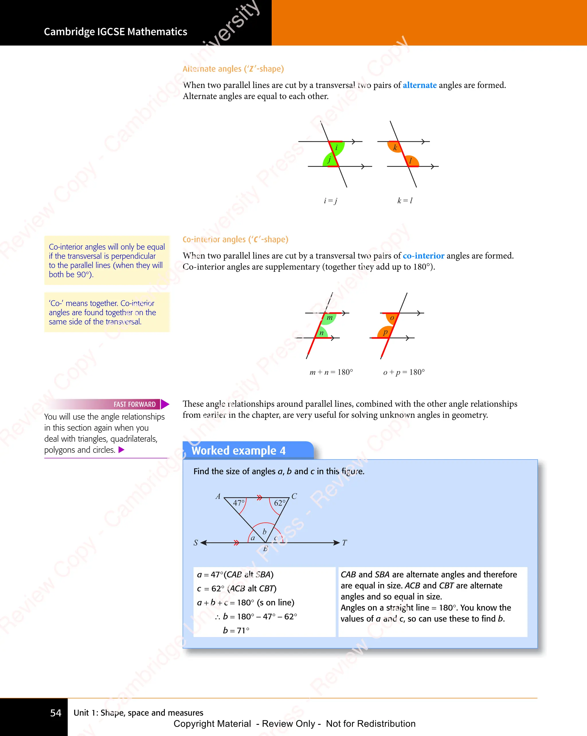 Unit 1: Shape, space and measures
Cambridge IGCSE Mathematics
54
Alternate angles (‘Z’-shape)
When two parallel lines are cut by a transversal two pairs of alternate angles are formed.
Alternate angles are equal to each other.
l
i
j
i = j k = l
k
Co-interior angles (‘C’-shape)
When two parallel lines are cut by a transversal two pairs of co-interior angles are formed.
Co-interior angles are supplementary (together they add up to 180°).
n
m + n = 180°
p
o + p = 180°
o
m
These angle relationships around parallel lines, combined with the other angle relationships
from earlier in the chapter, are very useful for solving unknown angles in geometry.
Worked example 4
Find the size of angles a, b and c in this ﬁgure.
47° 62°
a c
b
S T
B
A C
a = 47°(CAB alt SBA)
c = 62° (ACB alt CBT)
a + b + c = 180° (s on line)
∴ b = 180° − 47° − 62°
b = 71°
CAB and SBA are alternate angles and therefore
are equal in size. ACB and CBT are alternate
angles and so equal in size.
Angles on a straight line = 180°. You know the
values of a and c, so can use these to ﬁnd b.
Co-interior angles will only be equal
if the transversal is perpendicular
to the parallel lines (when they will
both be 90°).
‘Co-’ means together. Co-interior
angles are found together on the
same side of the transversal.
You will use the angle relationships
in this section again when you
deal with triangles, quadrilaterals,
polygons and circles. 
FAST FORWARD
e
s
s
-
R
e
v
i
e
w
C
o
p
y
-
C
a
m
b
r
i
d
g
e
U
n
i
v
e
r
s
i
t
y
P
r
e
s
s
-
R
e
v
i
e
w
C
o
p
y
R
e
v
i
e
w
C
o
p
y
-
C
a
m
b
r
i
d
g
e
U
n
i
v
e
r
s
i
t
y
P
r
e
s
s
-
R
e
v
i
e
w
C
o
p
y
R
e
v
i
e
w
C
o
p
y
-
C
a
m
b
r
i
d
g
e
U
n
i
v
e
r
s
i
t
y
P
r
e
s
s
-
R
e
v
i
e
w
C
o
p
y
R
e
v
i
e
w
C
o
p
y
-
C
a
m
b
r
i
d
g
e
U
n
i
v
e
r
s
i
t
y
Copyright Material - Review Only - Not for Redistribution
 