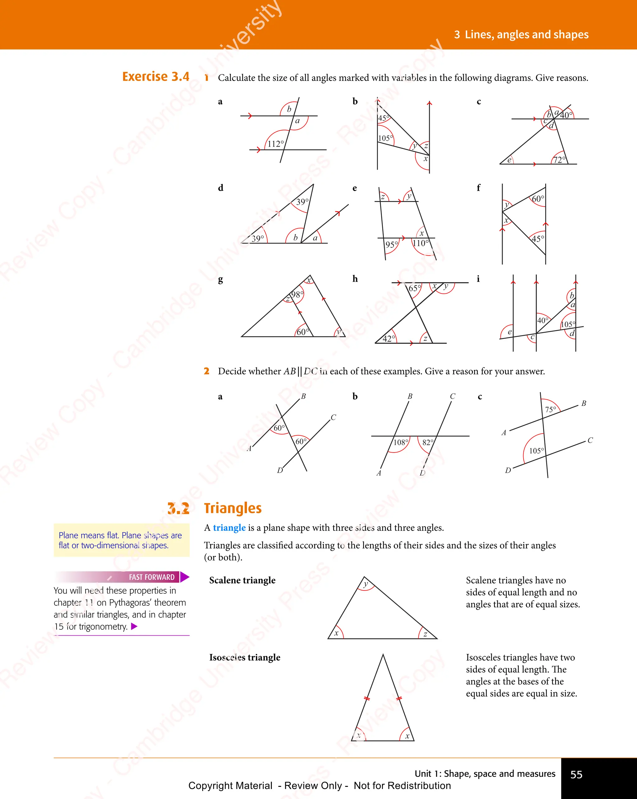 Unit 1: Shape, space and measures 55
3 Lines, angles and shapes
Exercise 3.4 1 Calculate the size of all angles marked with variables in the following diagrams. Give reasons.
a
112°
a
b
b
45°
105°
x
y z
c
40°
72°
e
a
b
c
d
d
39°
39°
a
b
e
110°
95°
x
y
z
f
60°
45°
x
y
g x
y
z
60°
98°
h
x
z
y
65°
42°
i
105°
40°
d
c
e
a
b
2 Decide whether AB||DC in each of these examples. Give a reason for your answer.
a
60°
60°
A
B
D
C
b
108° 82°
A
B C
D
c
105°
75°
A
B
C
D
3.2 Triangles
A triangle is a plane shape with three sides and three angles.
Triangles are classiﬁed according to the lengths of their sides and the sizes of their angles
(or both).
Plane means flat. Plane shapes are
flat or two-dimensional shapes.
You will need these properties in
chapter 11 on Pythagoras’ theorem
and similar triangles, and in chapter
15 for trigonometry. 
FAST FORWARD Scalene triangle
x
y
z
Scalene triangles have no
sides of equal length and no
angles that are of equal sizes.
Isosceles triangle
x x
Isosceles triangles have two
sides of equal length. The
angles at the bases of the
equal sides are equal in size.
e
s
s
-
R
e
v
i
e
w
C
o
p
y
-
C
a
m
b
r
i
d
g
e
U
n
i
v
e
r
s
i
t
y
P
r
e
s
s
-
R
e
v
i
e
w
C
o
p
y
R
e
v
i
e
w
C
o
p
y
-
C
a
m
b
r
i
d
g
e
U
n
i
v
e
r
s
i
t
y
P
r
e
s
s
-
R
e
v
i
e
w
C
o
p
y
R
e
v
i
e
w
C
o
p
y
-
C
a
m
b
r
i
d
g
e
U
n
i
v
e
r
s
i
t
y
P
r
e
s
s
-
R
e
v
i
e
w
C
o
p
y
R
e
v
i
e
w
C
o
p
y
-
C
a
m
b
r
i
d
g
e
U
n
i
v
e
r
s
i
t
y
Copyright Material - Review Only - Not for Redistribution
 