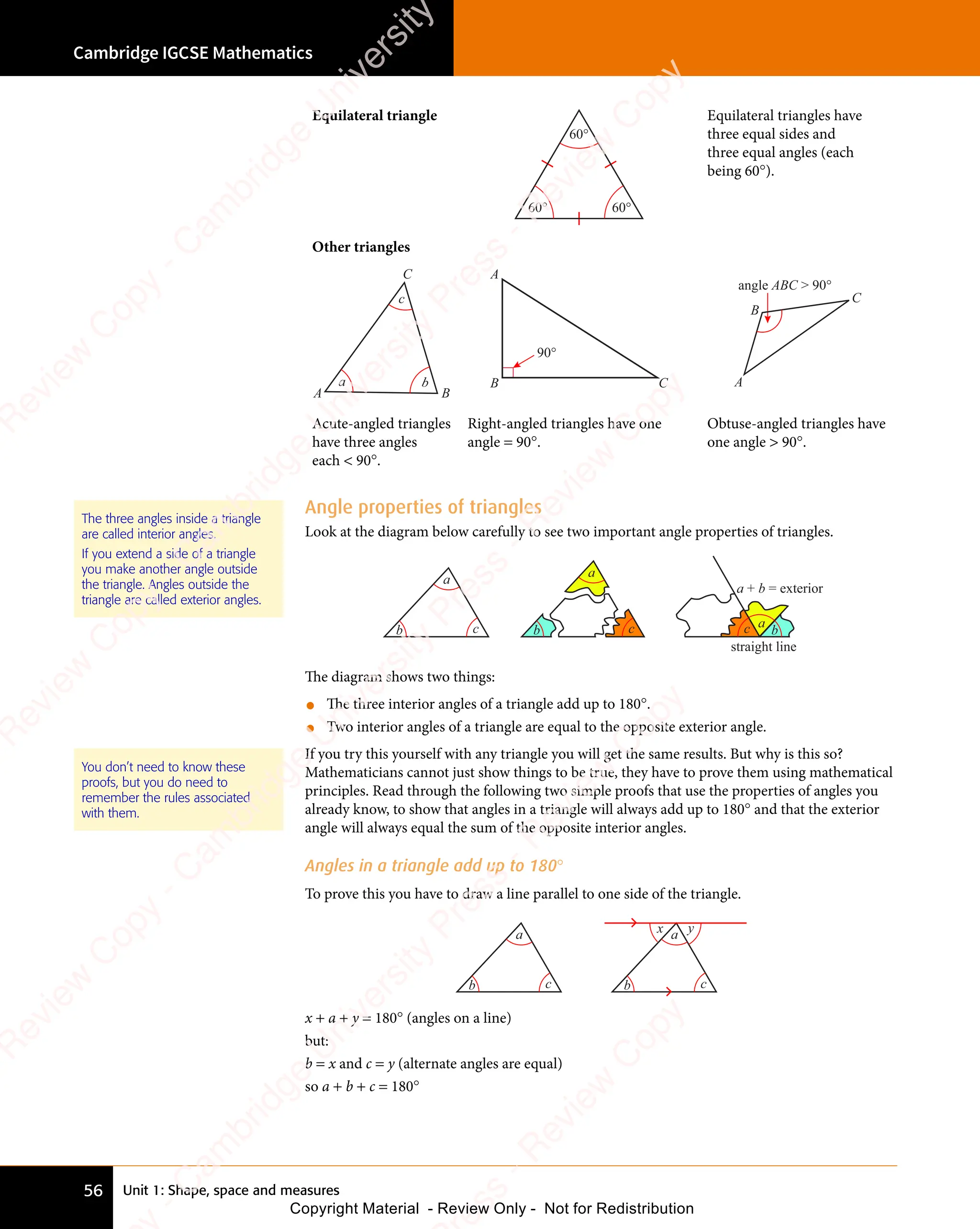 Unit 1: Shape, space and measures
Cambridge IGCSE Mathematics
56
Angle properties of triangles
Look at the diagram below carefully to see two important angle properties of triangles.
a
b c
a
b c a
b
c
a + b = exterior
straight line
The diagram shows two things:
• The three interior angles of a triangle add up to 180°.
• Two interior angles of a triangle are equal to the opposite exterior angle.
If you try this yourself with any triangle you will get the same results. But why is this so?
Mathematicians cannot just show things to be true, they have to prove them using mathematical
principles. Read through the following two simple proofs that use the properties of angles you
already know, to show that angles in a triangle will always add up to 180° and that the exterior
angle will always equal the sum of the opposite interior angles.
Angles in a triangle add up to 180°
To prove this you have to draw a line parallel to one side of the triangle.
a
b c
a
b c
x y
x + a + y = 180° (angles on a line)
but:
b = x and c = y (alternate angles are equal)
so a + b + c = 180°
The three angles inside a triangle
are called interior angles.
If you extend a side of a triangle
you make another angle outside
the triangle. Angles outside the
triangle are called exterior angles.
You don’t need to know these
proofs, but you do need to
remember the rules associated
with them.
Equilateral triangle
60° 60°
60°
Equilateral triangles have
three equal sides and
three equal angles (each
being 60°).
Other triangles
a b
c
A
C
B
90°
A
C
B
angle ABC  90°
A
B
C
Acute-angled triangles
have three angles
each  90°.
Right-angled triangles have one
angle = 90°.
Obtuse-angled triangles have
one angle  90°.
e
s
s
-
R
e
v
i
e
w
C
o
p
y
-
C
a
m
b
r
i
d
g
e
U
n
i
v
e
r
s
i
t
y
P
r
e
s
s
-
R
e
v
i
e
w
C
o
p
y
R
e
v
i
e
w
C
o
p
y
-
C
a
m
b
r
i
d
g
e
U
n
i
v
e
r
s
i
t
y
P
r
e
s
s
-
R
e
v
i
e
w
C
o
p
y
R
e
v
i
e
w
C
o
p
y
-
C
a
m
b
r
i
d
g
e
U
n
i
v
e
r
s
i
t
y
P
r
e
s
s
-
R
e
v
i
e
w
C
o
p
y
R
e
v
i
e
w
C
o
p
y
-
C
a
m
b
r
i
d
g
e
U
n
i
v
e
r
s
i
t
y
Copyright Material - Review Only - Not for Redistribution
 