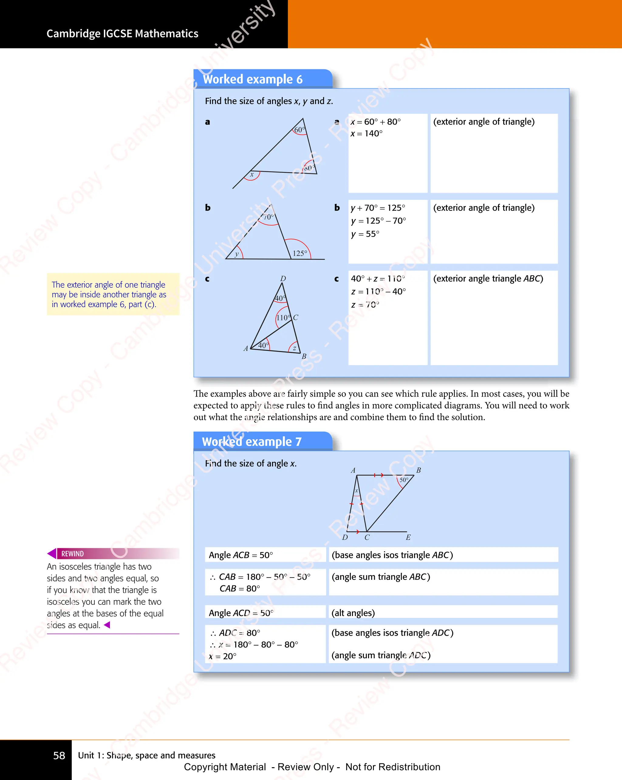 Unit 1: Shape, space and measures
Cambridge IGCSE Mathematics
58
The examples above are fairly simple so you can see which rule applies. In most cases, you will be
expected to apply these rules to ﬁnd angles in more complicated diagrams. You will need to work
out what the angle relationships are and combine them to ﬁnd the solution.
The exterior angle of one triangle
may be inside another triangle as
in worked example 6, part (c).
Worked example 7
Find the size of angle x.
x
50°
A B
D C E
Angle ACB = 50° (base angles isos triangle ABC)
∴ CAB = 180° − 50° − 50°
CAB = 80°
(angle sum triangle ABC)
Angle ACD = 50° (alt angles)
∴ ADC = 80°
∴ x = 180° − 80° − 80°
x = 20°
(base angles isos triangle ADC)
(angle sum triangle ADC)
An isosceles triangle has two
sides and two angles equal, so
if you know that the triangle is
isosceles you can mark the two
angles at the bases of the equal
sides as equal. 
REWIND
Worked example 6
Find the size of angles x, y and z.
a
60°
80°
x
a x = 60° + 80°
x = 140°
(exterior angle of triangle)
b
y
70°
125°
b y + 70° = 125°
y
y
= ° − °
= °
125
= °
125
= ° 70
− °
70
− °
55
= °
55
= °
(exterior angle of triangle)
c
40°
40°
110°
z
A
D
C
B
c 40° + z = 110°
z
z
= ° − °
= °
110
= °
110
= ° 40
− °
40
− °
70
= °
70
= °
(exterior angle triangle ABC)
e
s
s
-
R
e
v
i
e
w
C
o
p
y
-
C
a
m
b
r
i
d
g
e
U
n
i
v
e
r
s
i
t
y
P
r
e
s
s
-
R
e
v
i
e
w
C
o
p
y
R
e
v
i
e
w
C
o
p
y
-
C
a
m
b
r
i
d
g
e
U
n
i
v
e
r
s
i
t
y
P
r
e
s
s
-
R
e
v
i
e
w
C
o
p
y
R
e
v
i
e
w
C
o
p
y
-
C
a
m
b
r
i
d
g
e
U
n
i
v
e
r
s
i
t
y
P
r
e
s
s
-
R
e
v
i
e
w
C
o
p
y
R
e
v
i
e
w
C
o
p
y
-
C
a
m
b
r
i
d
g
e
U
n
i
v
e
r
s
i
t
y
Copyright Material - Review Only - Not for Redistribution
 