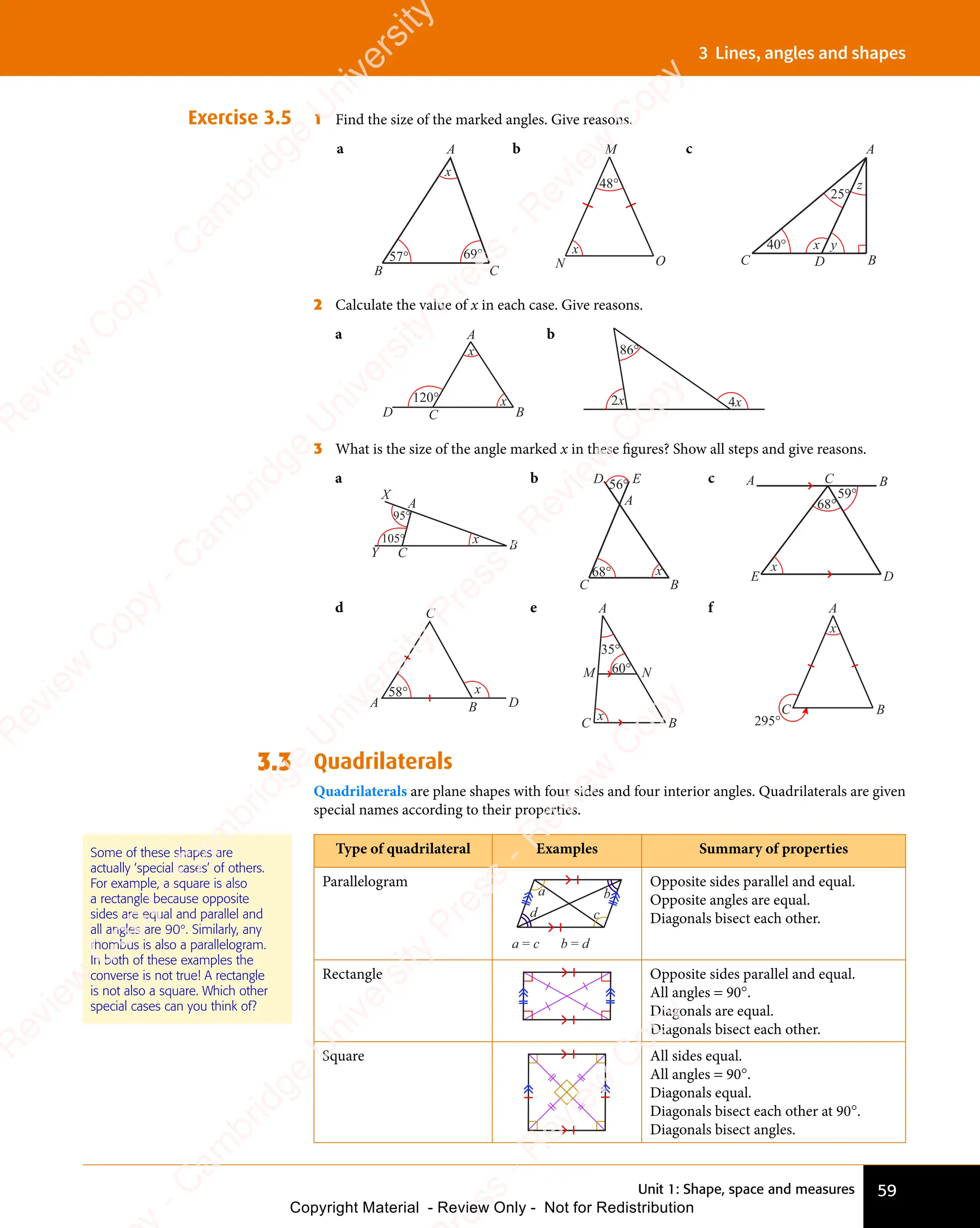 Unit 1: Shape, space and measures 59
3 Lines, angles and shapes
Exercise 3.5 1 Find the size of the marked angles. Give reasons.
a A
B C
x
57° 69°
b
48°
x
M
N O
c
40°
25°
A
C B
D
x y
z
2 Calculate the value of x in each case. Give reasons.
a
x
x
120°
A
B
C
D
b
2x 4x
86°
3 What is the size of the angle marked x in these ﬁgures? Show all steps and give reasons.
a
X
A
B
C
Y
105°
95°
x
b
A
C B
D E
56°
68° x
c
68°
59°
A C B
D
E
x
d
A B D
C
58° x
e A
B
N
C
M 60°
35°
x
f A
B
C
295°
x
3.3 Quadrilaterals
Quadrilaterals are plane shapes with four sides and four interior angles. Quadrilaterals are given
special names according to their properties.
Type of quadrilateral Examples Summary of properties
Parallelogram
a
a = c b = d
b
d c
Opposite sides parallel and equal.
Opposite angles are equal.
Diagonals bisect each other.
Rectangle Opposite sides parallel and equal.
All angles = 90°.
Diagonals are equal.
Diagonals bisect each other.
Square All sides equal.
All angles = 90°.
Diagonals equal.
Diagonals bisect each other at 90°.
Diagonals bisect angles.
Some of these shapes are
actually ‘special cases’ of others.
For example, a square is also
a rectangle because opposite
sides are equal and parallel and
all angles are 90°. Similarly, any
rhombus is also a parallelogram.
In both of these examples the
converse is not true! A rectangle
is not also a square. Which other
special cases can you think of?
e
s
s
-
R
e
v
i
e
w
C
o
p
y
-
C
a
m
b
r
i
d
g
e
U
n
i
v
e
r
s
i
t
y
P
r
e
s
s
-
R
e
v
i
e
w
C
o
p
y
R
e
v
i
e
w
C
o
p
y
-
C
a
m
b
r
i
d
g
e
U
n
i
v
e
r
s
i
t
y
P
r
e
s
s
-
R
e
v
i
e
w
C
o
p
y
R
e
v
i
e
w
C
o
p
y
-
C
a
m
b
r
i
d
g
e
U
n
i
v
e
r
s
i
t
y
P
r
e
s
s
-
R
e
v
i
e
w
C
o
p
y
R
e
v
i
e
w
C
o
p
y
-
C
a
m
b
r
i
d
g
e
U
n
i
v
e
r
s
i
t
y
Copyright Material - Review Only - Not for Redistribution
 