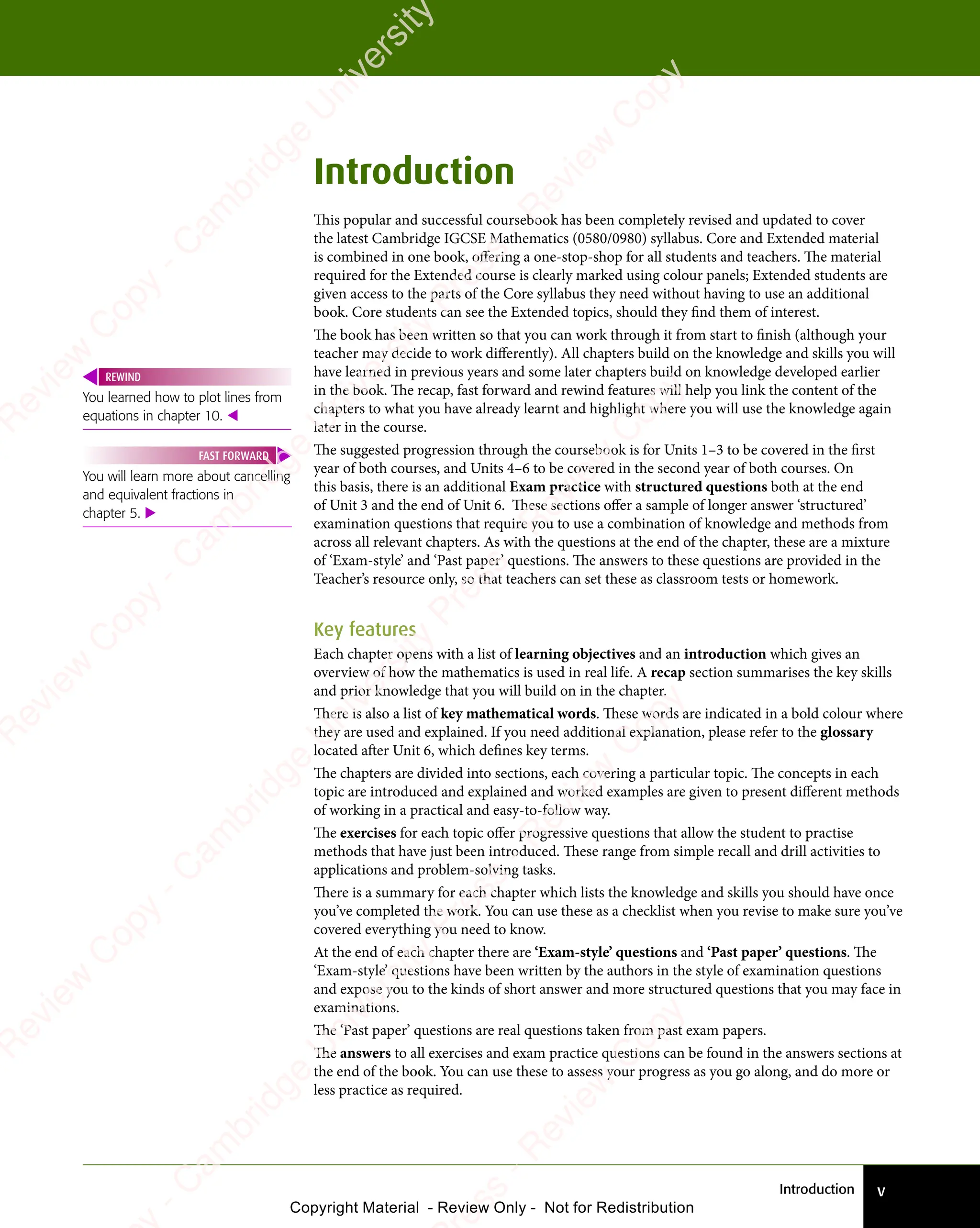 Introduction v
Introduction
This popular and successful coursebook has been completely revised and updated to cover
the latest Cambridge IGCSE Mathematics (0580/0980) syllabus. Core and Extended material
is combined in one book, offering a one-stop-shop for all students and teachers. The material
required for the Extended course is clearly marked using colour panels; Extended students are
given access to the parts of the Core syllabus they need without having to use an additional
book. Core students can see the Extended topics, should they find them of interest.
The book has been written so that you can work through it from start to finish (although your
teacher may decide to work differently). All chapters build on the knowledge and skills you will
have learned in previous years and some later chapters build on knowledge developed earlier
in the book. The recap, fast forward and rewind features will help you link the content of the
chapters to what you have already learnt and highlight where you will use the knowledge again
later in the course.
The suggested progression through the coursebook is for Units 1–3 to be covered in the first
year of both courses, and Units 4–6 to be covered in the second year of both courses. On
this basis, there is an additional Exam practice with structured questions both at the end
of Unit 3 and the end of Unit 6. These sections offer a sample of longer answer ‘structured’
examination questions that require you to use a combination of knowledge and methods from
across all relevant chapters. As with the questions at the end of the chapter, these are a mixture
of ‘Exam-style’ and ‘Past paper’ questions. The answers to these questions are provided in the
Teacher’s resource only, so that teachers can set these as classroom tests or homework.
Key features
Each chapter opens with a list of learning objectives and an introduction which gives an
overview of how the mathematics is used in real life. A recap section summarises the key skills
and prior knowledge that you will build on in the chapter.
There is also a list of key mathematical words. These words are indicated in a bold colour where
they are used and explained. If you need additional explanation, please refer to the glossary
located after Unit 6, which defines key terms.
The chapters are divided into sections, each covering a particular topic. The concepts in each
topic are introduced and explained and worked examples are given to present different methods
of working in a practical and easy-to-follow way.
The exercises for each topic offer progressive questions that allow the student to practise
methods that have just been introduced. These range from simple recall and drill activities to
applications and problem-solving tasks.
There is a summary for each chapter which lists the knowledge and skills you should have once
you’ve completed the work. You can use these as a checklist when you revise to make sure you’ve
covered everything you need to know.
At the end of each chapter there are ‘Exam-style’ questions and ‘Past paper’ questions. The
‘Exam-style’ questions have been written by the authors in the style of examination questions
and expose you to the kinds of short answer and more structured questions that you may face in
examinations.
The ‘Past paper’ questions are real questions taken from past exam papers.
The answers to all exercises and exam practice questions can be found in the answers sections at
the end of the book. You can use these to assess your progress as you go along, and do more or
less practice as required.
You learned how to plot lines from
equations in chapter 10. 
REWIND
You will learn more about cancelling
and equivalent fractions in
chapter 5. 
FAST FORWARD
e
s
s
-
R
e
v
i
e
w
C
o
p
y
-
C
a
m
b
r
i
d
g
e
U
n
i
v
e
r
s
i
t
y
P
r
e
s
s
-
R
e
v
i
e
w
C
o
p
y
R
e
v
i
e
w
C
o
p
y
-
C
a
m
b
r
i
d
g
e
U
n
i
v
e
r
s
i
t
y
P
r
e
s
s
-
R
e
v
i
e
w
C
o
p
y
R
e
v
i
e
w
C
o
p
y
-
C
a
m
b
r
i
d
g
e
U
n
i
v
e
r
s
i
t
y
P
r
e
s
s
-
R
e
v
i
e
w
C
o
p
y
R
e
v
i
e
w
C
o
p
y
-
C
a
m
b
r
i
d
g
e
U
n
i
v
e
r
s
i
t
y
Copyright Material - Review Only - Not for Redistribution
 
