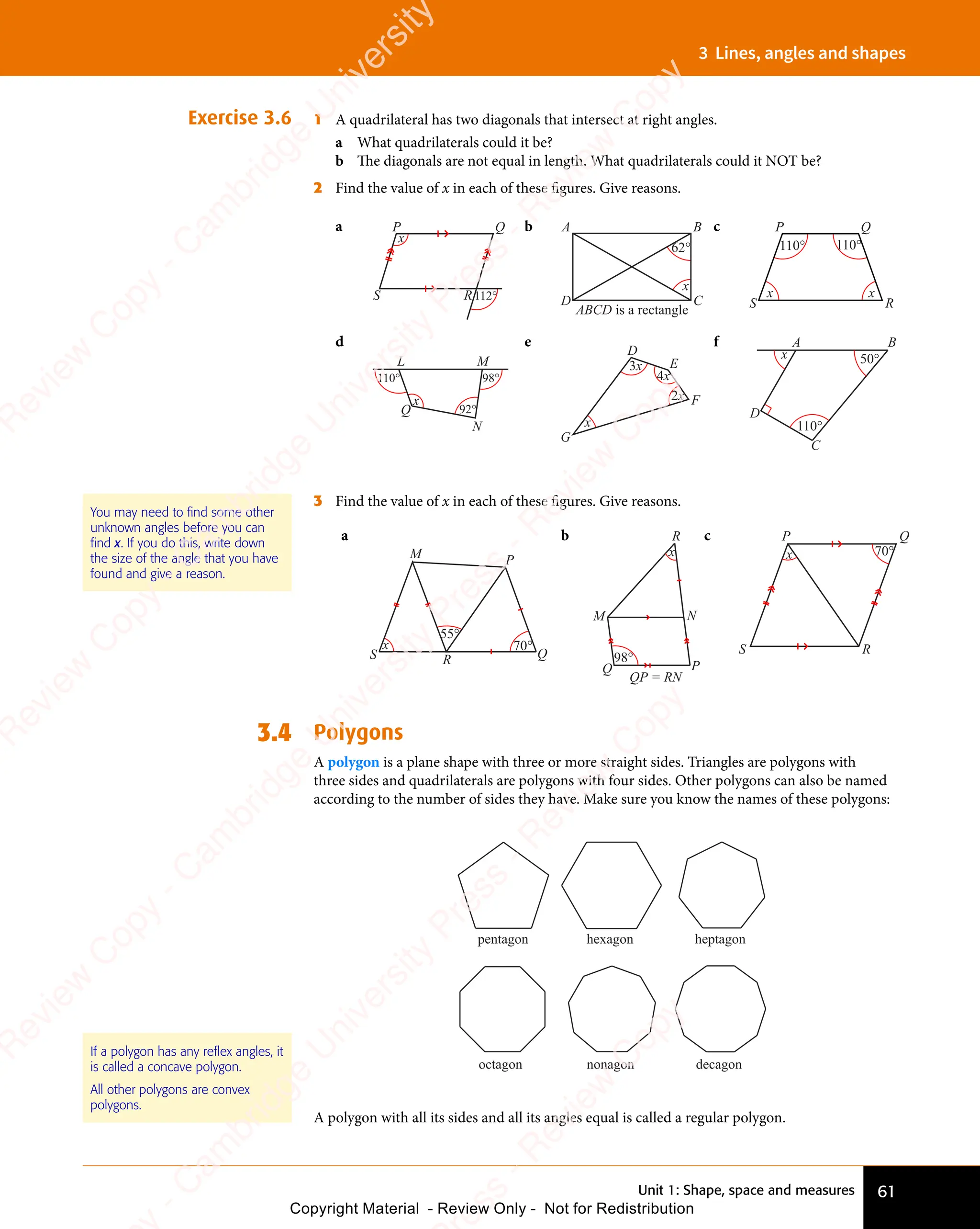 Unit 1: Shape, space and measures 61
3 Lines, angles and shapes
Exercise 3.6 1 A quadrilateral has two diagonals that intersect at right angles.
a What quadrilaterals could it be?
b The diagonals are not equal in length. What quadrilaterals could it NOT be?
2 Find the value of x in each of these ﬁgures. Give reasons.
a P Q
R
S
x
112°
b
ABCD is a rectangle
A B
C
D
62°
x
c
110° 110°
x
x
P Q
R
S
d
110°
92°
98°
x
L M
N
Q
e
x
3x
4x
2x
D
E
F
G
f
110°
50°
x
A B
C
D
3 Find the value of x in each of these ﬁgures. Give reasons.
a
70°
55°
M P
Q
R
S
x
b
P
Q
M
R
N
QP = RN
98°
x
c P Q
R
S
70°
x
3.4 Polygons
A polygon is a plane shape with three or more straight sides. Triangles are polygons with
three sides and quadrilaterals are polygons with four sides. Other polygons can also be named
according to the number of sides they have. Make sure you know the names of these polygons:
heptagon
pentagon hexagon
octagon nonagon decagon
A polygon with all its sides and all its angles equal is called a regular polygon.
You may need to find some other
unknown angles before you can
find x. If you do this, write down
the size of the angle that you have
found and give a reason.
If a polygon has any reflex angles, it
is called a concave polygon.
All other polygons are convex
polygons.
e
s
s
-
R
e
v
i
e
w
C
o
p
y
-
C
a
m
b
r
i
d
g
e
U
n
i
v
e
r
s
i
t
y
P
r
e
s
s
-
R
e
v
i
e
w
C
o
p
y
R
e
v
i
e
w
C
o
p
y
-
C
a
m
b
r
i
d
g
e
U
n
i
v
e
r
s
i
t
y
P
r
e
s
s
-
R
e
v
i
e
w
C
o
p
y
R
e
v
i
e
w
C
o
p
y
-
C
a
m
b
r
i
d
g
e
U
n
i
v
e
r
s
i
t
y
P
r
e
s
s
-
R
e
v
i
e
w
C
o
p
y
R
e
v
i
e
w
C
o
p
y
-
C
a
m
b
r
i
d
g
e
U
n
i
v
e
r
s
i
t
y
Copyright Material - Review Only - Not for Redistribution
 