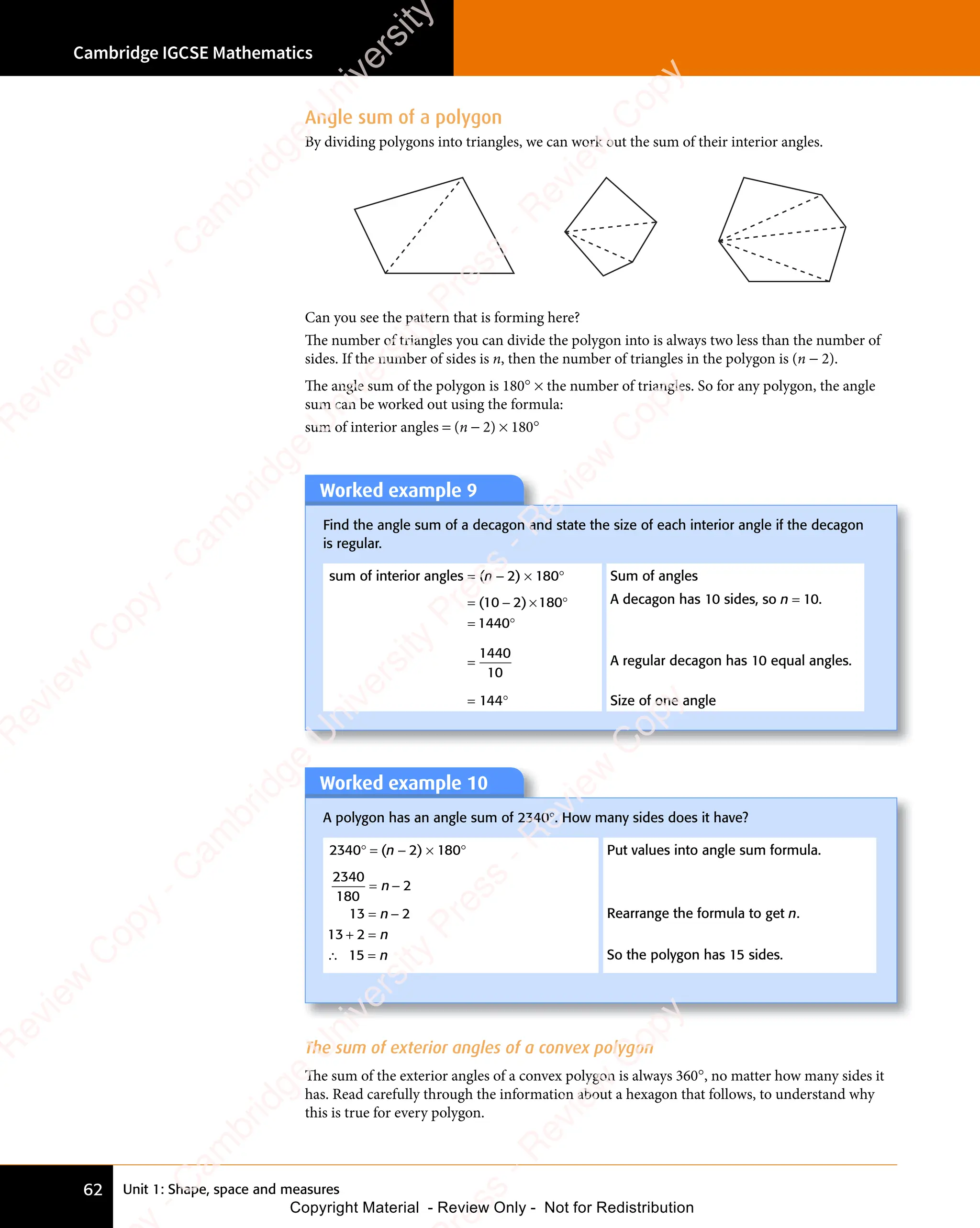 Unit 1: Shape, space and measures
Cambridge IGCSE Mathematics
62
Angle sum of a polygon
By dividing polygons into triangles, we can work out the sum of their interior angles.
Can you see the pattern that is forming here?
The number of triangles you can divide the polygon into is always two less than the number of
sides. If the number of sides is n, then the number of triangles in the polygon is (n − 2).
The angle sum of the polygon is 180° × the number of triangles. So for any polygon, the angle
sum can be worked out using the formula:
sum of interior angles = (n − 2) × 180°
Worked example 9
Find the angle sum of a decagon and state the size of each interior angle if the decagon
is regular.
sum of interior angles = (n − 2) × 180° Sum of angles
= − × °
= °
( )
= −
( )
= −
( )
10
( )
= −
( )
10
= −
( )
( )
( ) 180
× °
180
× °
1440
= °
1440
= °
A decagon has 10 sides, so n = 10.
=
1440
10
A regular decagon has 10 equal angles.
= 144° Size of one angle
The sum of exterior angles of a convex polygon
The sum of the exterior angles of a convex polygon is always 360°, no matter how many sides it
has. Read carefully through the information about a hexagon that follows, to understand why
this is true for every polygon.
Worked example 10
A polygon has an angle sum of 2340°. How many sides does it have?
2340° = (n − 2) × 180° Put values into angle sum formula.
2340
180
2
13 2
13 2
15
= −
= −
+ =
2
+ =
∴ =
15
∴ =
n
= −
= −
n
= −
= −
n
n
Rearrange the formula to get n.
So the polygon has 15 sides.
e
s
s
-
R
e
v
i
e
w
C
o
p
y
-
C
a
m
b
r
i
d
g
e
U
n
i
v
e
r
s
i
t
y
P
r
e
s
s
-
R
e
v
i
e
w
C
o
p
y
R
e
v
i
e
w
C
o
p
y
-
C
a
m
b
r
i
d
g
e
U
n
i
v
e
r
s
i
t
y
P
r
e
s
s
-
R
e
v
i
e
w
C
o
p
y
R
e
v
i
e
w
C
o
p
y
-
C
a
m
b
r
i
d
g
e
U
n
i
v
e
r
s
i
t
y
P
r
e
s
s
-
R
e
v
i
e
w
C
o
p
y
R
e
v
i
e
w
C
o
p
y
-
C
a
m
b
r
i
d
g
e
U
n
i
v
e
r
s
i
t
y
Copyright Material - Review Only - Not for Redistribution
 