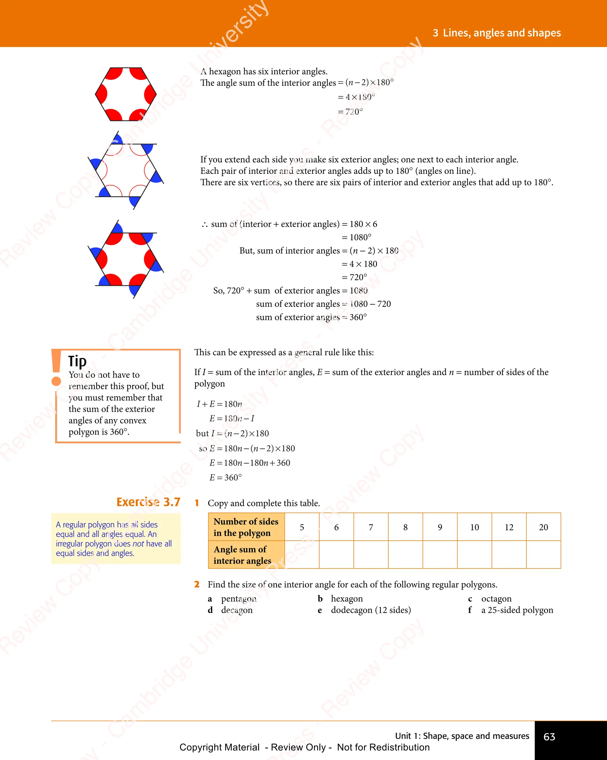 Unit 1: Shape, space and measures 63
3 Lines, angles and shapes
A hexagon has six interior angles.
The angle sum of the interior angles = − × °
= × °
= °
( )
= −
( )
= −
( )
( )
= −
( )
= −
( )
( )
( ) 180
× °
180
× °
4
= ×
= ×180
720
= °
720
= °
If you extend each side you make six exterior angles; one next to each interior angle.
Each pair of interior and exterior angles adds up to 180° (angles on line).
There are six vertices, so there are six pairs of interior and exterior angles that add up to 180°.
∴ sum of (interior + exterior angles) = 180 × 6
= 1080°
But, sum of interior angles = (n − 2) × 180
= 4 × 180
= 720°
So, 720° + sum of exterior angles = 1080
sum of exterior angles = 1080 − 720
sum of exterior angles = 360°
This can be expressed as a general rule like this:
If I = sum of the interior angles, E = sum of the exterior angles and n = number of sides of the
polygon
I E n
E n I
I n
E n
E n
+ =
I E
+ =
I E
= −
E n
= −
E n
I n
= −
I n ×
= −
E n
= −
E n − ×
= −
E n
= −
E n
180
E n
180
E n
E n
= −
180
E n
= −
180
E n
180
E n
E n
= −
180
E n
= − 180
E n
180
E n
E n
= −
180
E n
= −18
but
so
( )
I n
( )
I n
= −
( )
I n
= −
( )
I n
= −2
( )
( )
n
( )
− ×
( )
− ×
2
( )
− ×
− ×
( )
0
0 360
360
n
E
+
= °
360
= °
Exercise 3.7 1 Copy and complete this table.
Number of sides
in the polygon
5 6 7 8 9 10 12 20
Angle sum of
interior angles
2 Find the size of one interior angle for each of the following regular polygons.
a pentagon b hexagon c octagon
d decagon e dodecagon (12 sides) f a 25-sided polygon
You do not have to
remember this proof, but
you must remember that
the sum of the exterior
angles of any convex
polygon is 360°.
Tip
A regular polygon has all sides
equal and all angles equal. An
irregular polygon does not have all
equal sides and angles.
e
s
s
-
R
e
v
i
e
w
C
o
p
y
-
C
a
m
b
r
i
d
g
e
U
n
i
v
e
r
s
i
t
y
P
r
e
s
s
-
R
e
v
i
e
w
C
o
p
y
R
e
v
i
e
w
C
o
p
y
-
C
a
m
b
r
i
d
g
e
U
n
i
v
e
r
s
i
t
y
P
r
e
s
s
-
R
e
v
i
e
w
C
o
p
y
R
e
v
i
e
w
C
o
p
y
-
C
a
m
b
r
i
d
g
e
U
n
i
v
e
r
s
i
t
y
P
r
e
s
s
-
R
e
v
i
e
w
C
o
p
y
R
e
v
i
e
w
C
o
p
y
-
C
a
m
b
r
i
d
g
e
U
n
i
v
e
r
s
i
t
y
Copyright Material - Review Only - Not for Redistribution
 