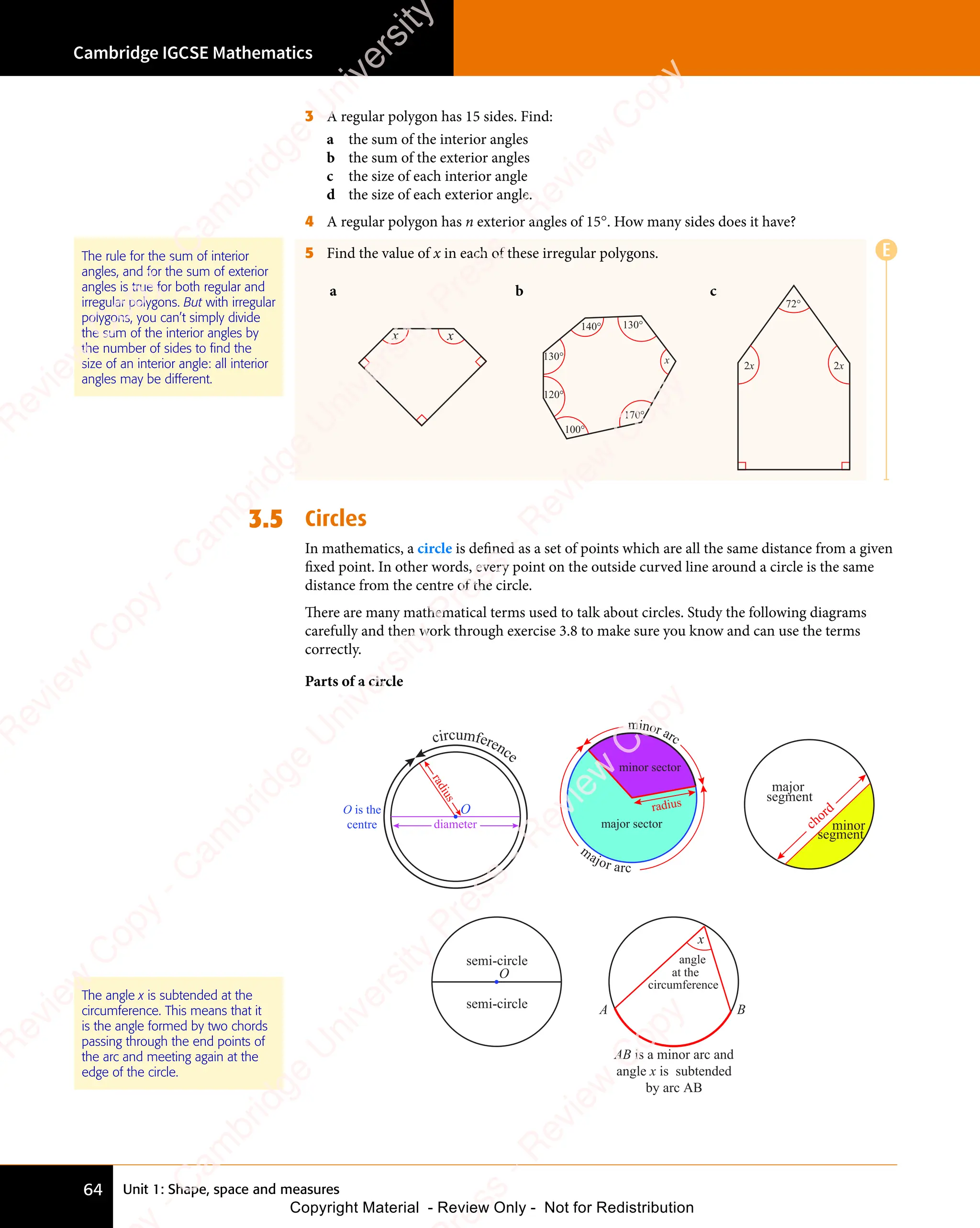 Unit 1: Shape, space and measures
Cambridge IGCSE Mathematics
64
3 A regular polygon has 15 sides. Find:
a the sum of the interior angles
b the sum of the exterior angles
c the size of each interior angle
d the size of each exterior angle.
4 A regular polygon has n exterior angles of 15°. How many sides does it have?
5 Find the value of x in each of these irregular polygons.
a
x x
b
140°
170°
130°
130°
120°
100°
x
c
2x 2x
72°
3.5 Circles
In mathematics, a circle is deﬁned as a set of points which are all the same distance from a given
ﬁxed point. In other words, every point on the outside curved line around a circle is the same
distance from the centre of the circle.
There are many mathematical terms used to talk about circles. Study the following diagrams
carefully and then work through exercise 3.8 to make sure you know and can use the terms
correctly.
Parts of a circle
circumference
O is the
centre
r
a
d
i
u
s
diameter
O
major sector
minor sector
radius
minor arc
m
ajor arc
major
segment
minor
segment
chord
semi-circle
semi-circle
O
x
angle
at the
circumference
A B
AB is a minor arc and
angle x is subtended
by arc AB
The angle x is subtended at the
circumference. This means that it
is the angle formed by two chords
passing through the end points of
the arc and meeting again at the
edge of the circle.
The rule for the sum of interior
angles, and for the sum of exterior
angles is true for both regular and
irregular polygons. But with irregular
polygons, you can’t simply divide
the sum of the interior angles by
the number of sides to find the
size of an interior angle: all interior
angles may be different.
E
e
s
s
-
R
e
v
i
e
w
C
o
p
y
-
C
a
m
b
r
i
d
g
e
U
n
i
v
e
r
s
i
t
y
P
r
e
s
s
-
R
e
v
i
e
w
C
o
p
y
R
e
v
i
e
w
C
o
p
y
-
C
a
m
b
r
i
d
g
e
U
n
i
v
e
r
s
i
t
y
P
r
e
s
s
-
R
e
v
i
e
w
C
o
p
y
R
e
v
i
e
w
C
o
p
y
-
C
a
m
b
r
i
d
g
e
U
n
i
v
e
r
s
i
t
y
P
r
e
s
s
-
R
e
v
i
e
w
C
o
p
y
R
e
v
i
e
w
C
o
p
y
-
C
a
m
b
r
i
d
g
e
U
n
i
v
e
r
s
i
t
y
Copyright Material - Review Only - Not for Redistribution
 