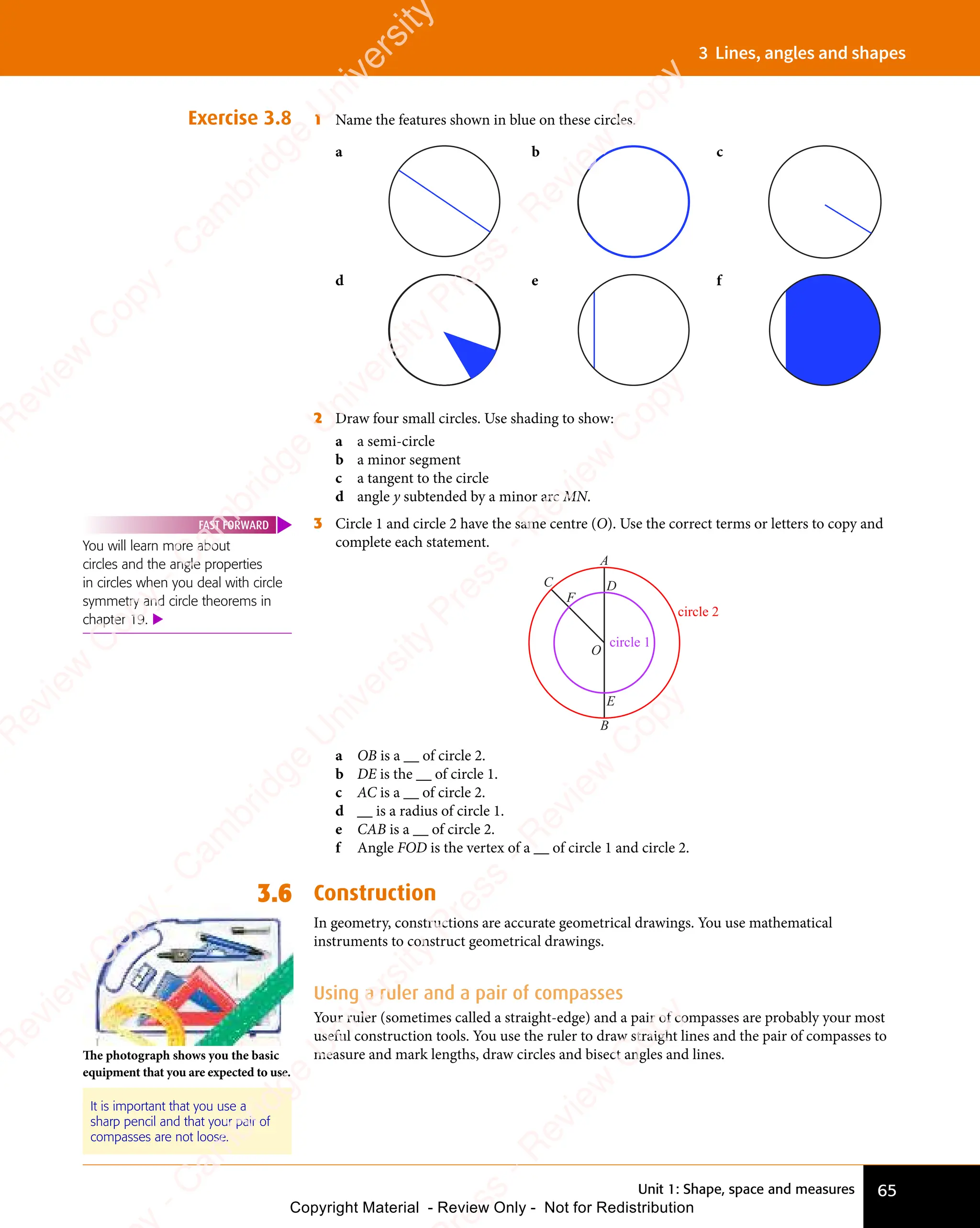 Unit 1: Shape, space and measures 65
3 Lines, angles and shapes
Exercise 3.8 1 Name the features shown in blue on these circles.
a b c
d e f
2 Draw four small circles. Use shading to show:
a a semi-circle
b a minor segment
c a tangent to the circle
d angle y subtended by a minor arc MN.
3 Circle 1 and circle 2 have the same centre (O). Use the correct terms or letters to copy and
complete each statement.
A
B
D
O
E
C
F
circle 1
circle 2
a OB is a __ of circle 2.
b DE is the __ of circle 1.
c AC is a __ of circle 2.
d __ is a radius of circle 1.
e CAB is a __ of circle 2.
f Angle FOD is the vertex of a __ of circle 1 and circle 2.
3.6 Construction
In geometry, constructions are accurate geometrical drawings. You use mathematical
instruments to construct geometrical drawings.
Using a ruler and a pair of compasses
Your ruler (sometimes called a straight-edge) and a pair of compasses are probably your most
useful construction tools. You use the ruler to draw straight lines and the pair of compasses to
measure and mark lengths, draw circles and bisect angles and lines.
You will learn more about
circles and the angle properties
in circles when you deal with circle
symmetry and circle theorems in
chapter 19. 
FAST FORWARD
It is important that you use a
sharp pencil and that your pair of
compasses are not loose.
The photograph shows you the basic
equipment that you are expected to use.
e
s
s
-
R
e
v
i
e
w
C
o
p
y
-
C
a
m
b
r
i
d
g
e
U
n
i
v
e
r
s
i
t
y
P
r
e
s
s
-
R
e
v
i
e
w
C
o
p
y
R
e
v
i
e
w
C
o
p
y
-
C
a
m
b
r
i
d
g
e
U
n
i
v
e
r
s
i
t
y
P
r
e
s
s
-
R
e
v
i
e
w
C
o
p
y
R
e
v
i
e
w
C
o
p
y
-
C
a
m
b
r
i
d
g
e
U
n
i
v
e
r
s
i
t
y
P
r
e
s
s
-
R
e
v
i
e
w
C
o
p
y
R
e
v
i
e
w
C
o
p
y
-
C
a
m
b
r
i
d
g
e
U
n
i
v
e
r
s
i
t
y
Copyright Material - Review Only - Not for Redistribution
 