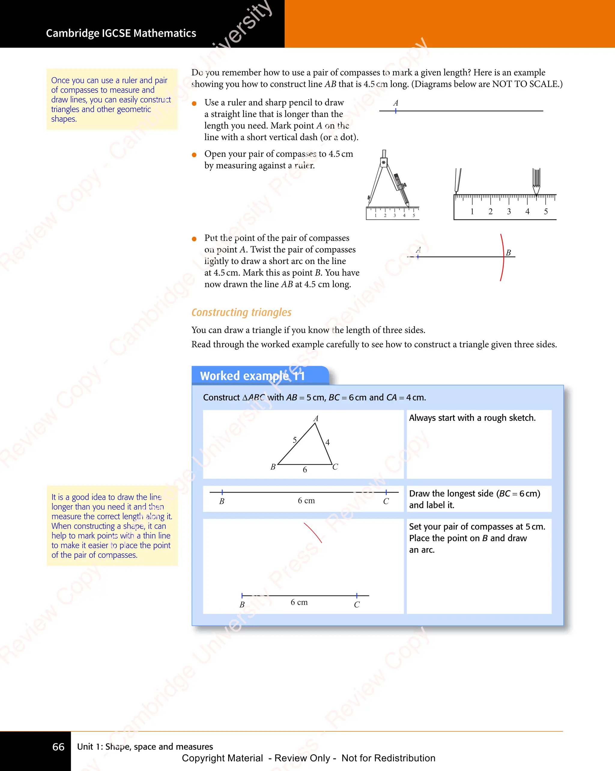 Unit 1: Shape, space and measures
Cambridge IGCSE Mathematics
66
Do you remember how to use a pair of compasses to mark a given length? Here is an example
showing you how to construct line AB that is 4.5cm long. (Diagrams below are NOT TO SCALE.)
• Use a ruler and sharp pencil to draw
a straight line that is longer than the
length you need. Mark point A on the
line with a short vertical dash (or a dot).
A
• Open your pair of compasses to 4.5cm
by measuring against a ruler.
1 2 3 4 5
1 2 3 4 5
• Put the point of the pair of compasses
on point A. Twist the pair of compasses
lightly to draw a short arc on the line
at 4.5cm. Mark this as point B. You have
now drawn the line AB at 4.5 cm long.
A B
Constructing triangles
You can draw a triangle if you know the length of three sides.
Read through the worked example carefully to see how to construct a triangle given three sides.
Once you can use a ruler and pair
of compasses to measure and
draw lines, you can easily construct
triangles and other geometric
shapes.
Worked example 11
Construct ∆ABC with AB = 5cm, BC = 6cm and CA = 4cm.
A
B C
4
5
6
Always start with a rough sketch.
B C
6 cm
Draw the longest side (BC = 6cm)
and label it.
B C
6 cm
Set your pair of compasses at 5cm.
Place the point on B and draw
an arc.
It is a good idea to draw the line
longer than you need it and then
measure the correct length along it.
When constructing a shape, it can
help to mark points with a thin line
to make it easier to place the point
of the pair of compasses.
e
s
s
-
R
e
v
i
e
w
C
o
p
y
-
C
a
m
b
r
i
d
g
e
U
n
i
v
e
r
s
i
t
y
P
r
e
s
s
-
R
e
v
i
e
w
C
o
p
y
R
e
v
i
e
w
C
o
p
y
-
C
a
m
b
r
i
d
g
e
U
n
i
v
e
r
s
i
t
y
P
r
e
s
s
-
R
e
v
i
e
w
C
o
p
y
R
e
v
i
e
w
C
o
p
y
-
C
a
m
b
r
i
d
g
e
U
n
i
v
e
r
s
i
t
y
P
r
e
s
s
-
R
e
v
i
e
w
C
o
p
y
R
e
v
i
e
w
C
o
p
y
-
C
a
m
b
r
i
d
g
e
U
n
i
v
e
r
s
i
t
y
Copyright Material - Review Only - Not for Redistribution
 