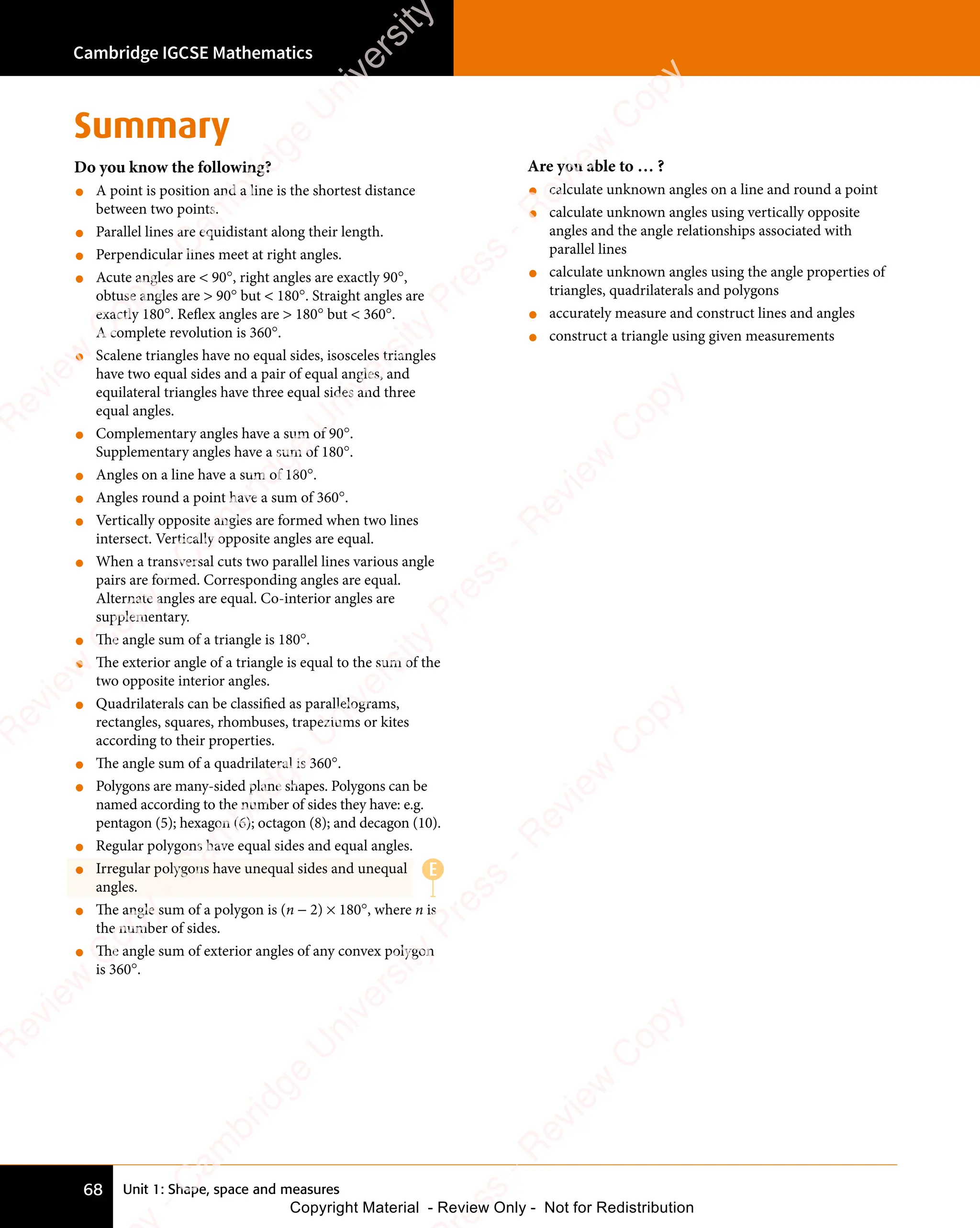 Unit 1: Shape, space and measures
Cambridge IGCSE Mathematics
68
Summary
Do you know the following?
• A point is position and a line is the shortest distance
between two points.
• Parallel lines are equidistant along their length.
• Perpendicular lines meet at right angles.
• Acute angles are  90°, right angles are exactly 90°,
obtuse angles are  90° but  180°. Straight angles are
exactly 180°. Reflex angles are  180° but  360°.
A complete revolution is 360°.
• Scalene triangles have no equal sides, isosceles triangles
have two equal sides and a pair of equal angles, and
equilateral triangles have three equal sides and three
equal angles.
• Complementary angles have a sum of 90°.
Supplementary angles have a sum of 180°.
• Angles on a line have a sum of 180°.
• Angles round a point have a sum of 360°.
• Vertically opposite angles are formed when two lines
intersect. Vertically opposite angles are equal.
• When a transversal cuts two parallel lines various angle
pairs are formed. Corresponding angles are equal.
Alternate angles are equal. Co-interior angles are
supplementary.
• The angle sum of a triangle is 180°.
• The exterior angle of a triangle is equal to the sum of the
two opposite interior angles.
• Quadrilaterals can be classified as parallelograms,
rectangles, squares, rhombuses, trapeziums or kites
according to their properties.
• The angle sum of a quadrilateral is 360°.
• Polygons are many-sided plane shapes. Polygons can be
named according to the number of sides they have: e.g.
pentagon (5); hexagon (6); octagon (8); and decagon (10).
• Regular polygons have equal sides and equal angles.
• Irregular polygons have unequal sides and unequal
angles.
• The angle sum of a polygon is (n − 2) × 180°, where n is
the number of sides.
• The angle sum of exterior angles of any convex polygon
is 360°.
Are you able to … ?
• calculate unknown angles on a line and round a point
• calculate unknown angles using vertically opposite
angles and the angle relationships associated with
parallel lines
• calculate unknown angles using the angle properties of
triangles, quadrilaterals and polygons
• accurately measure and construct lines and angles
• construct a triangle using given measurements
E
e
s
s
-
R
e
v
i
e
w
C
o
p
y
-
C
a
m
b
r
i
d
g
e
U
n
i
v
e
r
s
i
t
y
P
r
e
s
s
-
R
e
v
i
e
w
C
o
p
y
R
e
v
i
e
w
C
o
p
y
-
C
a
m
b
r
i
d
g
e
U
n
i
v
e
r
s
i
t
y
P
r
e
s
s
-
R
e
v
i
e
w
C
o
p
y
R
e
v
i
e
w
C
o
p
y
-
C
a
m
b
r
i
d
g
e
U
n
i
v
e
r
s
i
t
y
P
r
e
s
s
-
R
e
v
i
e
w
C
o
p
y
R
e
v
i
e
w
C
o
p
y
-
C
a
m
b
r
i
d
g
e
U
n
i
v
e
r
s
i
t
y
Copyright Material - Review Only - Not for Redistribution
 