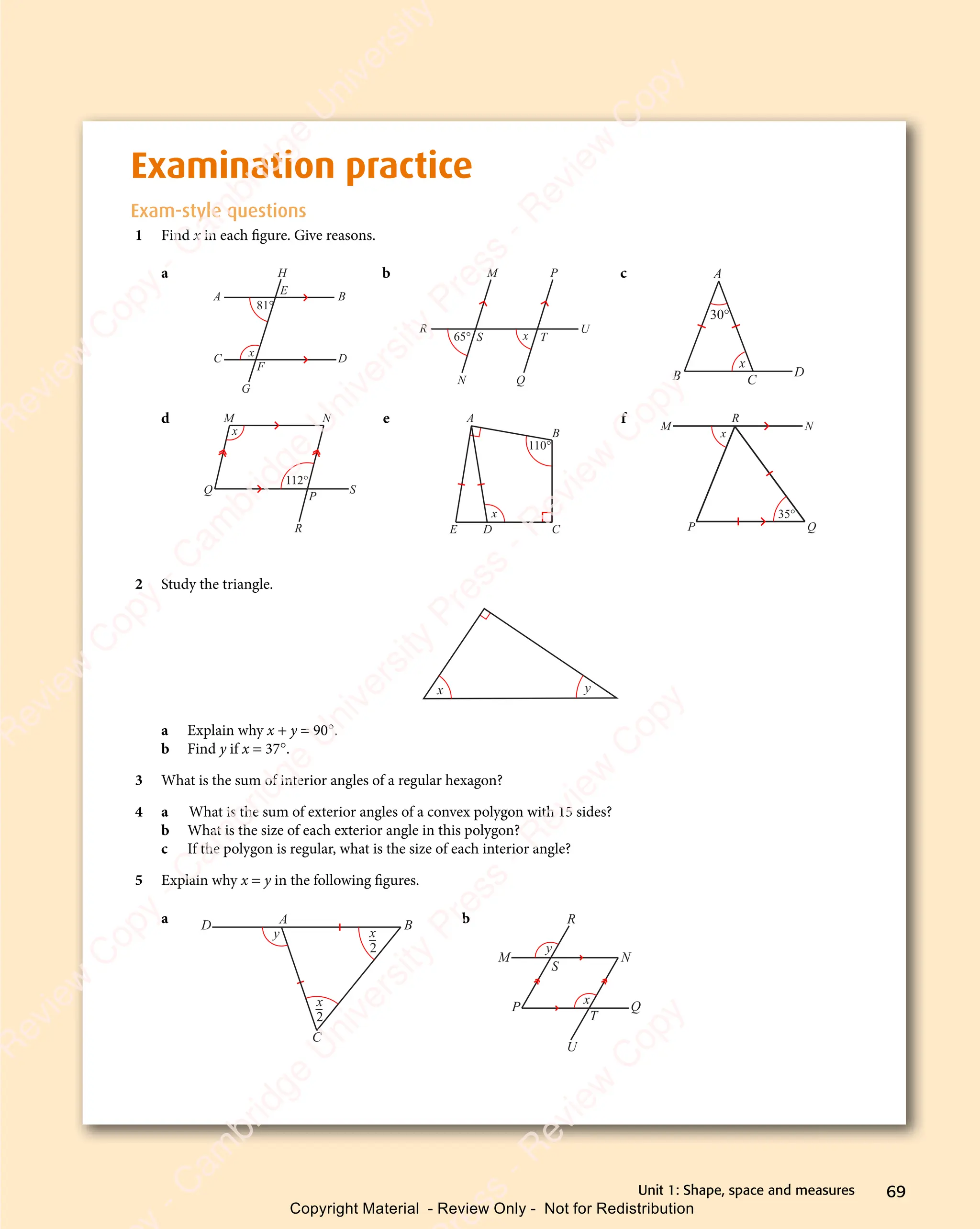 69
Unit 1: Shape, space and measures
Examination practice
Exam-style questions
1 Find x in each ﬁgure. Give reasons.
a
A B
C D
81°
x
H
E
F
G
b
65° x
M P
U
Q
N
S T
R
c
30°
x
B D
C
A
d
x
112°
M N
Q
P
S
R
e
110°
x
A
B
C
D
E
f
35°
x
M
R
N
Q
P
2 Study the triangle.
x y
a Explain why x + y = 90°.
b Find y if x = 37°.
3 What is the sum of interior angles of a regular hexagon?
4 a What is the sum of exterior angles of a convex polygon with 15 sides?
b What is the size of each exterior angle in this polygon?
c If the polygon is regular, what is the size of each interior angle?
5 Explain why x = y in the following ﬁgures.
a
x
2
x
2
y
D A B
C
b
y
x
M N
P Q
S
R
U
T
e
s
s
-
R
e
v
i
e
w
C
o
p
y
-
C
a
m
b
r
i
d
g
e
U
n
i
v
e
r
s
i
t
y
P
r
e
s
s
-
R
e
v
i
e
w
C
o
p
y
R
e
v
i
e
w
C
o
p
y
-
C
a
m
b
r
i
d
g
e
U
n
i
v
e
r
s
i
t
y
P
r
e
s
s
-
R
e
v
i
e
w
C
o
p
y
R
e
v
i
e
w
C
o
p
y
-
C
a
m
b
r
i
d
g
e
U
n
i
v
e
r
s
i
t
y
P
r
e
s
s
-
R
e
v
i
e
w
C
o
p
y
R
e
v
i
e
w
C
o
p
y
-
C
a
m
b
r
i
d
g
e
U
n
i
v
e
r
s
i
t
y
Copyright Material - Review Only - Not for Redistribution
 