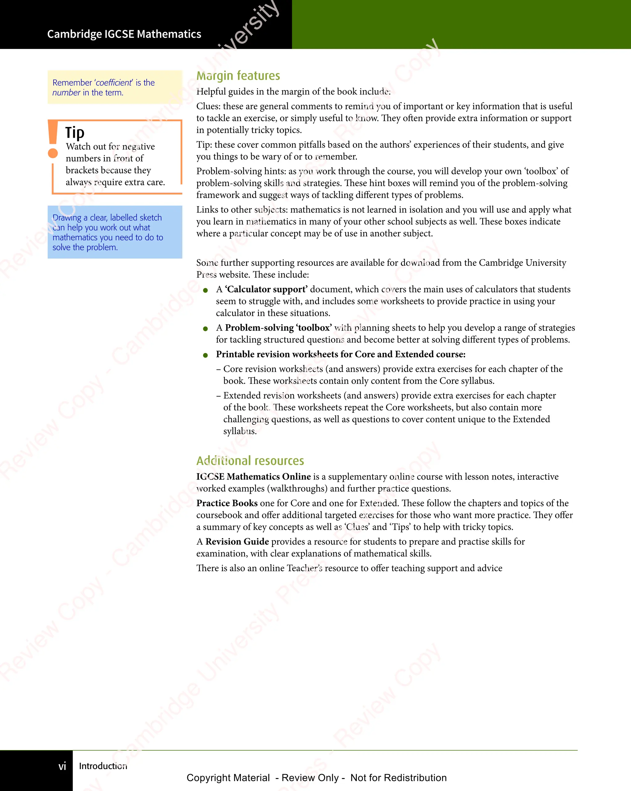 Introduction
Cambridge IGCSE Mathematics
vi
Margin features
Helpful guides in the margin of the book include:
Clues: these are general comments to remind you of important or key information that is useful
to tackle an exercise, or simply useful to know. They often provide extra information or support
in potentially tricky topics.
Tip: these cover common pitfalls based on the authors’ experiences of their students, and give
you things to be wary of or to remember.
Problem-solving hints: as you work through the course, you will develop your own ‘toolbox’ of
problem-solving skills and strategies. These hint boxes will remind you of the problem-solving
framework and suggest ways of tackling different types of problems.
Links to other subjects: mathematics is not learned in isolation and you will use and apply what
you learn in mathematics in many of your other school subjects as well. These boxes indicate
where a particular concept may be of use in another subject.
Some further supporting resources are available for download from the Cambridge University
Press website. These include:
• A ‘Calculator support’ document, which covers the main uses of calculators that students
seem to struggle with, and includes some worksheets to provide practice in using your
calculator in these situations.
• A Problem-solving ‘toolbox’ with planning sheets to help you develop a range of strategies
for tackling structured questions and become better at solving different types of problems.
• Printable revision worksheets for Core and Extended course:
– Core revision worksheets (and answers) provide extra exercises for each chapter of the
book. These worksheets contain only content from the Core syllabus.
– Extended revision worksheets (and answers) provide extra exercises for each chapter
of the book. These worksheets repeat the Core worksheets, but also contain more
challenging questions, as well as questions to cover content unique to the Extended
syllabus.
Additional resources
IGCSE Mathematics Online is a supplementary online course with lesson notes, interactive
worked examples (walkthroughs) and further practice questions.
Practice Books one for Core and one for Extended. These follow the chapters and topics of the
coursebook and offer additional targeted exercises for those who want more practice. They offer
a summary of key concepts as well as ‘Clues’ and ‘Tips’ to help with tricky topics.
A Revision Guide provides a resource for students to prepare and practise skills for
examination, with clear explanations of mathematical skills.
There is also an online Teacher’s resource to offer teaching support and advice
Cambridge IGCSE Mathematics
Remember ‘coefficient’ is the
number in the term.
Drawing a clear, labelled sketch
can help you work out what
mathematics you need to do to
solve the problem.
Watch out for negative
numbers in front of
brackets because they
always require extra care.
Tip
e
s
s
-
R
e
v
i
e
w
C
o
p
y
-
C
a
m
b
r
i
d
g
e
U
n
i
v
e
r
s
i
t
y
P
r
e
s
s
-
R
e
v
i
e
w
C
o
p
y
R
e
v
i
e
w
C
o
p
y
-
C
a
m
b
r
i
d
g
e
U
n
i
v
e
r
s
i
t
y
P
r
e
s
s
-
R
e
v
i
e
w
C
o
p
y
R
e
v
i
e
w
C
o
p
y
-
C
a
m
b
r
i
d
g
e
U
n
i
v
e
r
s
i
t
y
P
r
e
s
s
-
R
e
v
i
e
w
C
o
p
y
R
e
v
i
e
w
C
o
p
y
-
C
a
m
b
r
i
d
g
e
U
n
i
v
e
r
s
i
t
y
Copyright Material - Review Only - Not for Redistribution
 