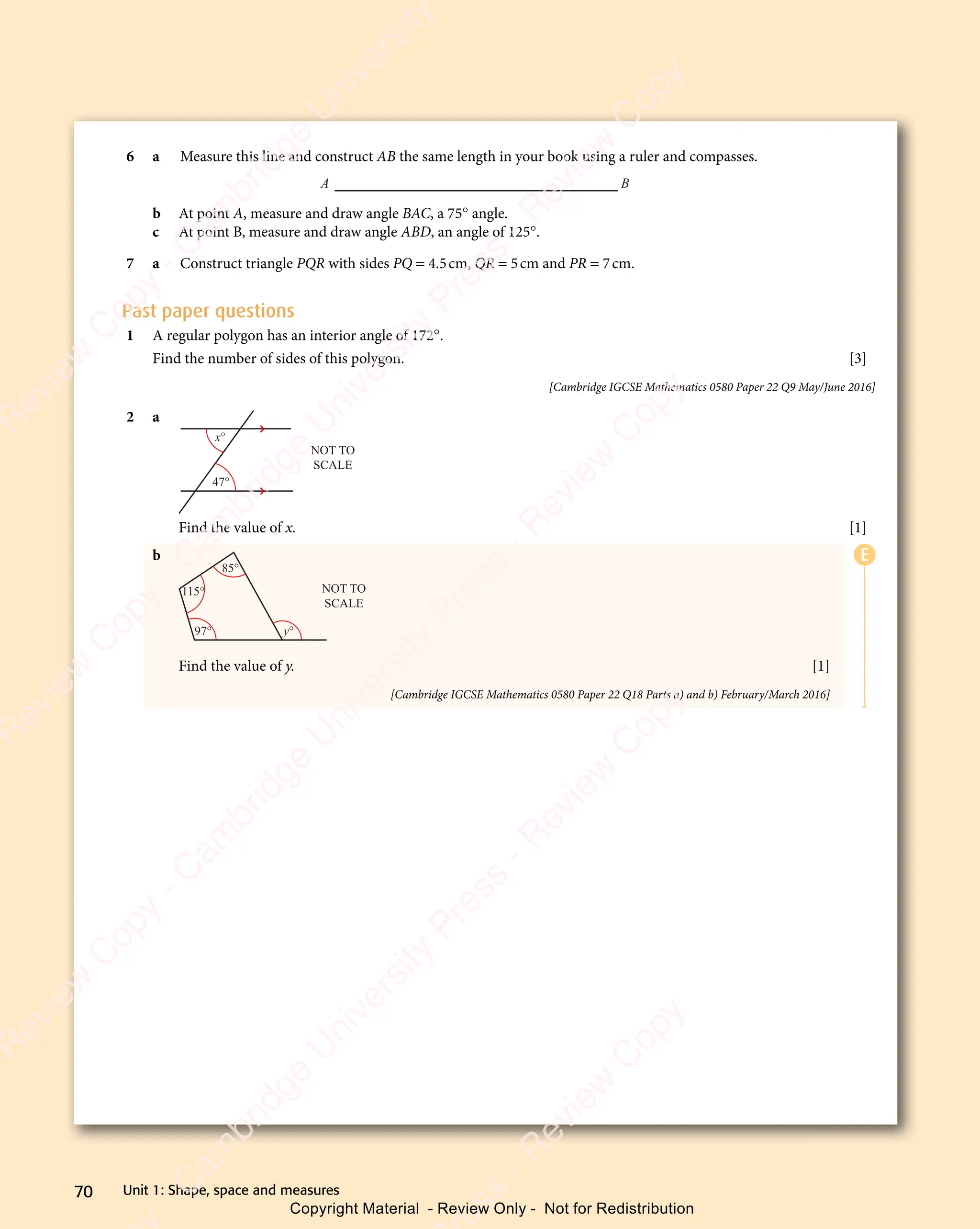 Unit 1: Shape, space and measures
70
6 a Measure this line and construct AB the same length in your book using a ruler and compasses.
A B
b At point A, measure and draw angle BAC, a 75° angle.
c At point B, measure and draw angle ABD, an angle of 125°.
7 a Construct triangle PQR with sides PQ = 4.5cm, QR = 5cm and PR = 7cm.
Past paper questions
1 A regular polygon has an interior angle of 172°.
Find the number of sides of this polygon. [3]
[Cambridge IGCSE Mathematics 0580 Paper 22 Q9 May/June 2016]
2 a
x°
47°
NOT TO
SCALE
Find the value of x. [1]
b
115°
97° y°
85°
NOT TO
SCALE
Find the value of y. [1]
[Cambridge IGCSE Mathematics 0580 Paper 22 Q18 Parts a) and b) February/March 2016]
E
e
s
s
-
R
e
v
i
e
w
C
o
p
y
-
C
a
m
b
r
i
d
g
e
U
n
i
v
e
r
s
i
t
y
P
r
e
s
s
-
R
e
v
i
e
w
C
o
p
y
R
e
v
i
e
w
C
o
p
y
-
C
a
m
b
r
i
d
g
e
U
n
i
v
e
r
s
i
t
y
P
r
e
s
s
-
R
e
v
i
e
w
C
o
p
y
R
e
v
i
e
w
C
o
p
y
-
C
a
m
b
r
i
d
g
e
U
n
i
v
e
r
s
i
t
y
P
r
e
s
s
-
R
e
v
i
e
w
C
o
p
y
R
e
v
i
e
w
C
o
p
y
-
C
a
m
b
r
i
d
g
e
U
n
i
v
e
r
s
i
t
y
Copyright Material - Review Only - Not for Redistribution
 