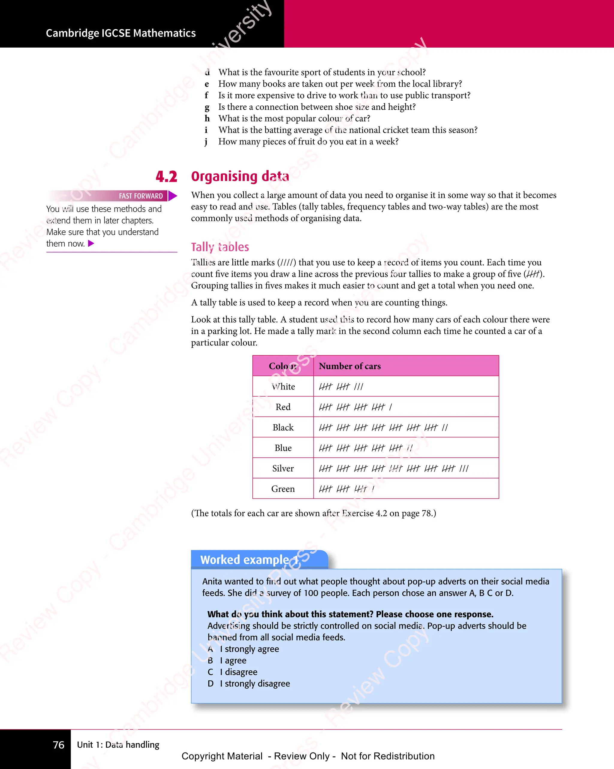 Unit 1: Data handling
Cambridge IGCSE Mathematics
76
d What is the favourite sport of students in your school?
e How many books are taken out per week from the local library?
f Is it more expensive to drive to work than to use public transport?
g Is there a connection between shoe size and height?
h What is the most popular colour of car?
i What is the batting average of the national cricket team this season?
j How many pieces of fruit do you eat in a week?
4.2 Organising data
When you collect a large amount of data you need to organise it in some way so that it becomes
easy to read and use. Tables (tally tables, frequency tables and two-way tables) are the most
commonly used methods of organising data.
Tally tables
Tallies are little marks (////) that you use to keep a record of items you count. Each time you
count five items you draw a line across the previous four tallies to make a group of five (////).
Grouping tallies in fives makes it much easier to count and get a total when you need one.
A tally table is used to keep a record when you are counting things.
Look at this tally table. A student used this to record how many cars of each colour there were
in a parking lot. He made a tally mark in the second column each time he counted a car of a
particular colour.
Colour Number of cars
White //// //// ///
Red //// //// //// //// /
Black //// //// //// //// //// //// //// //
Blue //// //// //// //// //// //
Silver //// //// //// //// //// //// //// //// ///
Green //// //// //// /
(The totals for each car are shown after Exercise 4.2 on page 78.)
You will use these methods and
extend them in later chapters.
Make sure that you understand
them now. 
FAST FORWARD
Worked example 1
Anita wanted to ﬁnd out what people thought about pop-up adverts on their social media
feeds. She did a survey of 100 people. Each person chose an answer A, B C or D.
What do you think about this statement? Please choose one response.
Advertising should be strictly controlled on social media. Pop-up adverts should be
banned from all social media feeds.
A I strongly agree
B I agree
C I disagree
D I strongly disagree
e
s
s
-
R
e
v
i
e
w
C
o
p
y
-
C
a
m
b
r
i
d
g
e
U
n
i
v
e
r
s
i
t
y
P
r
e
s
s
-
R
e
v
i
e
w
C
o
p
y
R
e
v
i
e
w
C
o
p
y
-
C
a
m
b
r
i
d
g
e
U
n
i
v
e
r
s
i
t
y
P
r
e
s
s
-
R
e
v
i
e
w
C
o
p
y
R
e
v
i
e
w
C
o
p
y
-
C
a
m
b
r
i
d
g
e
U
n
i
v
e
r
s
i
t
y
P
r
e
s
s
-
R
e
v
i
e
w
C
o
p
y
R
e
v
i
e
w
C
o
p
y
-
C
a
m
b
r
i
d
g
e
U
n
i
v
e
r
s
i
t
y
Copyright Material - Review Only - Not for Redistribution
 