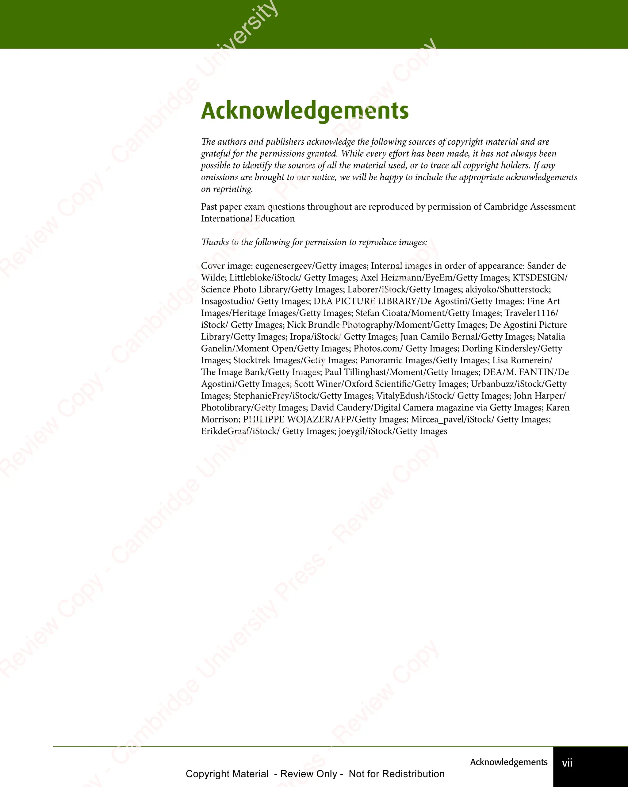vii
Acknowledgements
Acknowledgements
The authors and publishers acknowledge the following sources of copyright material and are
grateful for the permissions granted. While every effort has been made, it has not always been
possible to identify the sources of all the material used, or to trace all copyright holders. If any
omissions are brought to our notice, we will be happy to include the appropriate acknowledgements
on reprinting.
Past paper exam questions throughout are reproduced by permission of Cambridge Assessment
International Education
Thanks to the following for permission to reproduce images:
Cover image: eugenesergeev/Getty images; Internal images in order of appearance: Sander de
Wilde; Littlebloke/iStock/ Getty Images; Axel Heizmann/EyeEm/Getty Images; KTSDESIGN/
Science Photo Library/Getty Images; Laborer/iStock/Getty Images; akiyoko/Shutterstock;
Insagostudio/ Getty Images; DEA PICTURE LIBRARY/De Agostini/Getty Images; Fine Art
Images/Heritage Images/Getty Images; Stefan Cioata/Moment/Getty Images; Traveler1116/
iStock/ Getty Images; Nick Brundle Photography/Moment/Getty Images; De Agostini Picture
Library/Getty Images; Iropa/iStock/ Getty Images; Juan Camilo Bernal/Getty Images; Natalia
Ganelin/Moment Open/Getty Images; Photos.com/ Getty Images; Dorling Kindersley/Getty
Images; Stocktrek Images/Getty Images; Panoramic Images/Getty Images; Lisa Romerein/
The Image Bank/Getty Images; Paul Tillinghast/Moment/Getty Images; DEA/M. FANTIN/De
Agostini/Getty Images; Scott Winer/Oxford Scientific/Getty Images; Urbanbuzz/iStock/Getty
Images; StephanieFrey/iStock/Getty Images; VitalyEdush/iStock/ Getty Images; John Harper/
Photolibrary/Getty Images; David Caudery/Digital Camera magazine via Getty Images; Karen
Morrison; PHILIPPE WOJAZER/AFP/Getty Images; Mircea_pavel/iStock/ Getty Images;
ErikdeGraaf/iStock/ Getty Images; joeygil/iStock/Getty Images
e
s
s
-
R
e
v
i
e
w
C
o
p
y
-
C
a
m
b
r
i
d
g
e
U
n
i
v
e
r
s
i
t
y
P
r
e
s
s
-
R
e
v
i
e
w
C
o
p
y
R
e
v
i
e
w
C
o
p
y
-
C
a
m
b
r
i
d
g
e
U
n
i
v
e
r
s
i
t
y
P
r
e
s
s
-
R
e
v
i
e
w
C
o
p
y
R
e
v
i
e
w
C
o
p
y
-
C
a
m
b
r
i
d
g
e
U
n
i
v
e
r
s
i
t
y
P
r
e
s
s
-
R
e
v
i
e
w
C
o
p
y
R
e
v
i
e
w
C
o
p
y
-
C
a
m
b
r
i
d
g
e
U
n
i
v
e
r
s
i
t
y
Copyright Material - Review Only - Not for Redistribution
RM.DL.Books
 