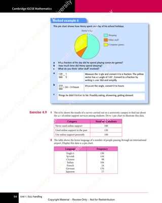 Unit 1: Data handling
Cambridge IGCSE Mathematics
94
Exercise 4.9 1 The table shows the results of a survey carried out on a university campus to find out about
the use of online support services among students. Draw a pie chart to illustrate this data.
Category Number of students
Never used online support 180
Used online support in the past 120
Use online support presently 100
2 The table shows the home language of a number of people passing through an international
airport. Display this data as a pie chart.
Language Frequency
English
Spanish
Chinese
Italian
French
German
Japanese
130
144
98
104
24
176
22
Worked example 8
This pie chart shows how Henry spent one day of his school holidays.
Sleeping
Computer games
Other stuff
Henry’s day
a What fraction of his day did he spend playing computer games?
b How much time did Henry spend sleeping?
c What do you think ‘other stuff’ involved?
a 120
360
1
3
=
Measure the angle and convert it to a fraction. The yellow
sector has an angle of 120°. Convert to a fraction by
writing it over 360 and simplify.
b 210
360
24 14
× =
24
× = hours
Measure the angle, convert it to hours.
c Things he didn’t bother to list. Possibly eating, showering, getting dressed.
e
s
s
-
R
e
v
i
e
w
C
o
p
y
-
C
a
m
b
r
i
d
g
e
U
n
i
v
e
r
s
i
t
y
P
r
e
s
s
-
R
e
v
i
e
w
C
o
p
y
R
e
v
i
e
w
C
o
p
y
-
C
a
m
b
r
i
d
g
e
U
n
i
v
e
r
s
i
t
y
P
r
e
s
s
-
R
e
v
i
e
w
C
o
p
y
R
e
v
i
e
w
C
o
p
y
-
C
a
m
b
r
i
d
g
e
U
n
i
v
e
r
s
i
t
y
P
r
e
s
s
-
R
e
v
i
e
w
C
o
p
y
R
e
v
i
e
w
C
o
p
y
-
C
a
m
b
r
i
d
g
e
U
n
i
v
e
r
s
i
t
y
Copyright Material - Review Only - Not for Redistribution
 
