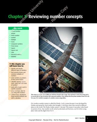 Unit 1: Number 1
Chapter 1: Reviewing number concepts
In this chapter you
will learn how to:
• identify and classify
different types of numbers
• find common factors and
common multiples of
numbers
• write numbers as products
of their prime factors
• calculate squares, square
roots, cubes and cube roots
of numbers
• work with integers used in
real-life situations
• revise the basic rules for
operating with numbers
• perform basic calculations
using mental methods and
with a calculator.
• Natural number
• Integer
• Prime number
• Symbol
• Multiple
• Factor
• Composite numbers
• Prime factor
• Square
• Square root
• Cube
• Directed numbers
• BODMAS
Key words
Our modern number system is called the Hindu-Arabic system because it was developed by
Hindus and spread by Arab traders who brought it with them when they moved to diﬀerent
places in the world. The Hindu-Arabic system is decimal. This means it uses place value based
on powers of ten. Any number at all, including decimals and fractions, can be written using
place value and the digits from 0 to 9.
This statue is a replica of a 22000-year-old bone found in the Congo. The real bone is only 10cm long and it
is carved with groups of notches that represent numbers. One column lists the prime numbers from 10 to 20.
It is one of the earliest examples of a number system using tallies.
e
s
s
-
R
e
v
i
e
w
C
o
p
y
-
C
a
m
b
r
i
d
g
e
U
n
i
v
e
r
s
i
t
y
P
r
e
s
s
-
R
e
v
i
e
w
C
o
p
y
R
e
v
i
e
w
C
o
p
y
-
C
a
m
b
r
i
d
g
e
U
n
i
v
e
r
s
i
t
y
P
r
e
s
s
-
R
e
v
i
e
w
C
o
p
y
R
e
v
i
e
w
C
o
p
y
-
C
a
m
b
r
i
d
g
e
U
n
i
v
e
r
s
i
t
y
P
r
e
s
s
-
R
e
v
i
e
w
C
o
p
y
R
e
v
i
e
w
C
o
p
y
-
C
a
m
b
r
i
d
g
e
U
n
i
v
e
r
s
i
t
y
Copyright Material - Review Only - Not for Redistribution
 