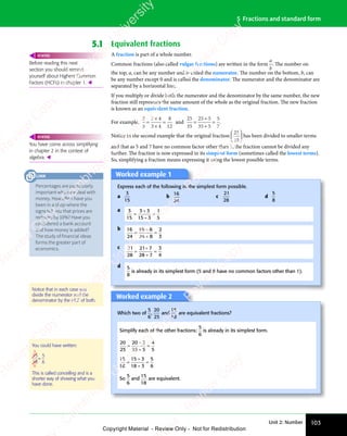 Unit 2: Number 103
5 Fractions and standard form
5.1 Equivalent fractions
A fraction is part of a whole number.
Common fractions (also called vulgar fractions) are written in the form
a
b
. The number on
the top, a, can be any number and is called the numerator. The number on the bottom, b, can
be any number except 0 and is called the denominator. The numerator and the denominator are
separated by a horizontal line.
If you multiply or divide both the numerator and the denominator by the same number, the new
fraction still represents the same amount of the whole as the original fraction. The new fraction
is known as an equivalent fraction.
For example,
2
3
2 4
3 4
8
12
=
2 4
2 4
3 4
3 4
= and
25
35
25 5
35 5
5
7
=
÷
÷
= .
Notice in the second example that the original fraction
25
35










 










has been divided to smaller terms
and that as 5 and 7 have no common factor other than 1, the fraction cannot be divided any
further. The fraction is now expressed in its simplest form (sometimes called the lowest terms).
So, simplifying a fraction means expressing it using the lowest possible terms.
Worked example 1
Express each of the following in the simplest form possible.
a
3
15
b
16
24
c
21
28
d
5
8
a 3
15
3 3
15 3
1
5
=
3 3
3 3
÷
=
b 16
24
16 8
24 8
2
3
=
÷
÷
=
c 21
28
21 7
28 7
3
4
=
÷
÷
=
d 5
8
is already in its simplest form (5 and 8 have no common factors other than 1).
Worked example 2
Which two of
5
6
,
20
25
and
15
18
are equivalent fractions?
Simplify each of the other fractions:
5
6
is already in its simplest form.
20
25
20 5
25 5
4
5
=
÷
÷
=
15
18
15 3
18 3
5
6
=
÷
÷
=
So
5
6
and
15
18
are equivalent.
You could have written:
15
18
5
6
=
5
6
This is called cancelling and is a
shorter way of showing what you
have done.
Before reading this next
section you should remind
yourself about Highest Common
Factors (HCFs) in chapter 1. 
REWIND
You have come across simplifying
in chapter 2 in the context of
algebra. 
REWIND
Percentages are particularly
important when we deal with
money. How often have you
been in a shop where the
signs tell you that prices are
reduced by 10%? Have you
considered a bank account
and how money is added?
The study of financial ideas
forms the greater part of
economics.
LINK
Notice that in each case you
divide the numerator and the
denominator by the HCF of both.
e
s
s
-
R
e
v
i
e
w
C
o
p
y
-
C
a
m
b
r
i
d
g
e
U
n
i
v
e
r
s
i
t
y
P
r
e
s
s
-
R
e
v
i
e
w
C
o
p
y
R
e
v
i
e
w
C
o
p
y
-
C
a
m
b
r
i
d
g
e
U
n
i
v
e
r
s
i
t
y
P
r
e
s
s
-
R
e
v
i
e
w
C
o
p
y
R
e
v
i
e
w
C
o
p
y
-
C
a
m
b
r
i
d
g
e
U
n
i
v
e
r
s
i
t
y
P
r
e
s
s
-
R
e
v
i
e
w
C
o
p
y
R
e
v
i
e
w
C
o
p
y
-
C
a
m
b
r
i
d
g
e
U
n
i
v
e
r
s
i
t
y
Copyright Material - Review Only - Not for Redistribution
 