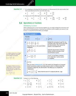 Unit 2: Number
Cambridge IGCSE Mathematics
104
Exercise 5.1 1 By multiplying or dividing both the numerator and denominator by the same number, find
three equivalent fractions for each of the following.
a
5
9
b
3
7
c
12
18
d
18
36
e
110
128
2 Express each of the following fractions in its simplest form.
a
7
21
b
3
9
c
9
12
d
15
25
e
500
2500
f
24
36
g
108
360
5.2 Operations on fractions
Multiplying fractions
When multiplying two or more fractions together you can simply multiply the numerators and
then multiply the denominators. Sometimes you will then need to simplify your answer. It can
be faster to cancel the fractions before you multiply.
Worked example 3
Calculate:
a
3
4
2
7
× b
5
7
3
× c
3
8
4
1
2
of
a 3
4
2
7
3 2
4 7
6
28
3
14
× =
× =
3 2
3 2
4 7
4 7
= =
= =
Notice that you can also cancel before
multiplying:
3
4
2
7
3 1
2 7
3
14
× =
×
×
=
1
2
Multiply the numerators to get the new
numerator value. Then do the same with
the denominators. Then express the
fraction in its simplest form.
Divide the denominator of the ﬁrst
fraction, and the numerator of the
second fraction, by two.
b 5
7
3
5 3
7 1
15
7
× =
3
× =
5 3
5 3
7 1
7 1
=
15 and 7 do not have a common
factor other than 1 and so cannot
be simpliﬁed.
c 3
8
4
1
2
of
Here, you have a mixed number (4
( 1
2). This needs to be changed to an improper
fraction (sometimes called a top heavy fraction), which is a fraction where the
numerator is larger than the denominator. This allows you to complete the
multiplication.
3
8
4
3
8
9
2
27
16
1
2
× =
× =
4
× =
2
× = × =
× = Notice that the word ‘of’ is replaced with the × sign.
To multiply a fraction by an integer
you only multiply the numerator
by the integer. For example,
5
7
3
5 3
7
15
7
× =
3
× =
5 3
5 3
= .
Exercise 5.2 Evaluate each of the following.
1 a
2
3
5
9
× b
1
2
3
7
× c
1
4
8
9
× d
2
7
14
16
×
2 a
50
128
256
500
× b 1
2
7
1
3
× c 2
7
8
2
7
× d
4
5
2
7
of 3
e 1
1
3
of 24 f 5
1
2
1
4
×7 g 8
8
9
1
4
×20 h 7
2
3
1
2
×10
To change a mixed number to a
vulgar fraction, multiply the whole
number part (in this case 4) by
the denominator and add it to the
numerator. So:
4
4 2 1
2
9
2
1
2
=
× +
4 2
× +
4 2
=
e
s
s
-
R
e
v
i
e
w
C
o
p
y
-
C
a
m
b
r
i
d
g
e
U
n
i
v
e
r
s
i
t
y
P
r
e
s
s
-
R
e
v
i
e
w
C
o
p
y
R
e
v
i
e
w
C
o
p
y
-
C
a
m
b
r
i
d
g
e
U
n
i
v
e
r
s
i
t
y
P
r
e
s
s
-
R
e
v
i
e
w
C
o
p
y
R
e
v
i
e
w
C
o
p
y
-
C
a
m
b
r
i
d
g
e
U
n
i
v
e
r
s
i
t
y
P
r
e
s
s
-
R
e
v
i
e
w
C
o
p
y
R
e
v
i
e
w
C
o
p
y
-
C
a
m
b
r
i
d
g
e
U
n
i
v
e
r
s
i
t
y
Copyright Material - Review Only - Not for Redistribution
 