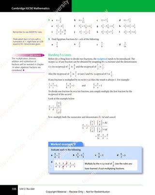 Unit 2: Number
Cambridge IGCSE Mathematics
106
2 a 4
2
3
− b 6
5
11
+ c 11 7
1
4
+ d 11 7
1
4
−
e 3 4
3 4
1
3 4
3 4
2
1
3
3 4
3 4 f 5 3
5 3 4
1
5 3
5 3
4
5 3
5 3
1
16
3
8
+ +
+ +
5 3
+ +
5 3 g 5 3
5 3 4
1
5 3
5 3
8
5 3
1
16
3
4
− +
− +
5 3
− +
5 3 h 1 2
1 2 1
1
1 2
1 2
3
2
5
1
4
+ −
+ −
1 2
+ −
1 2
i
3
7
2
3
14
8
+ ×
+ × j 3 2
3 2
1
3 2
3 2
2
3 2
1
4
4
3
− ×
− ×
3 2
− ×
3 2 k 3 1
3 1 7
1
3 1
3 1
6
3 1
3 1
1
2
3
4
− +
− +
3 1
− +
3 1 l 2 3
2 3 4
1
2 3
2 3
4
2 3
2 3
1
3
1
5
− +
− +
2 3
− +
2 3
3
− +
3 Find Egyptian fractions for each of the following.
a
3
4
b
2
3
c
5
8
d
3
16
Dividing fractions
Before describing how to divide two fractions, the reciprocal needs to be introduced. The
reciprocal of any fraction can be obtained by swapping the numerator and the denominator.
So, the reciprocal of
3
4
is
4
3
and the reciprocal of
7
2
is
2
7
.
Also the reciprocal of
1
2
is
2
1
or just 2 and the reciprocal of 5 is
1
5
.
If any fraction is multiplied by its reciprocal then the result is always 1. For example:
1
3
3
1
1
× =
× = ,
3
8
8
3
1
× =
× = and
a
b
b
a
× =
× = 1
To divide one fraction by another fraction, you simply multiply the first fraction by the
reciprocal of the second.
Look at the example below:
a
b
c
d
a
b
c
d
÷ =
÷ =











 





















 










Now multiply both the numerator and denominator by bd and cancel:
a
b
c
d
a
b
c
d
a
b
b
bd
bd
c
d
d
bd
bd
ad
bc
a
b
d
c
÷ =
÷ =










 





















 










=














×














×
= =
= = ×
Remember to use BODMAS here.
Think which two fractions with a
numerator of 1 might have an LCM
equal to the denominator given.
The multiplication, division,
addition and subtraction of
fractions will be revisited in chapter
14 when algebraic fractions are
considered. 
FAST FORWARD
Worked example 5
Evaluate each of the following.
a
3
4
1
2
÷ b 1
3
4
2
1
3
÷ c
5
8
2
÷ d
6
7
3
÷
a 1
2
3
4
1
2
3
4
2
1
3
2
1
1
2
÷ = × = =
Multiply by the reciprocal of
1
2
. Use the rules you
have learned about multiplying fractions.
e
s
s
-
R
e
v
i
e
w
C
o
p
y
-
C
a
m
b
r
i
d
g
e
U
n
i
v
e
r
s
i
t
y
P
r
e
s
s
-
R
e
v
i
e
w
C
o
p
y
R
e
v
i
e
w
C
o
p
y
-
C
a
m
b
r
i
d
g
e
U
n
i
v
e
r
s
i
t
y
P
r
e
s
s
-
R
e
v
i
e
w
C
o
p
y
R
e
v
i
e
w
C
o
p
y
-
C
a
m
b
r
i
d
g
e
U
n
i
v
e
r
s
i
t
y
P
r
e
s
s
-
R
e
v
i
e
w
C
o
p
y
R
e
v
i
e
w
C
o
p
y
-
C
a
m
b
r
i
d
g
e
U
n
i
v
e
r
s
i
t
y
Copyright Material - Review Only - Not for Redistribution
 