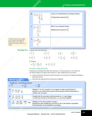 Unit 2: Number 107
5 Fractions and standard form
Exercise 5.4 Evaluate each of the following.
1
1
7
1
3
÷ 2
2
5
3
7
÷ 3
4
9
7
÷ 4
10
11
5
÷
5 4
1
5
1
7
÷ 6 3
1
5
5
2
3
÷ 7 7
7
8
5
1
12
÷ 8 3
1
4
3
1
2
÷
9 Evaluate
a 2
1
3
1
2
5
1
1
3
−





 ÷ b 2
1
3
1
2
5
1
1
3
− ÷
Fractions with decimals
Sometimes you will find that either the numerator or the denominator, or even both, are
not whole numbers! To express these fractions in their simplest forms you need to
• make sure both the numerator and denominator are converted to an integer by finding an
equivalent fraction
• check that the equivalent fraction has been simplified.
b
1
1
1
3
4
2
1
3
7
4
7
3
7
4
3
7
3
4
÷ = ÷
= ×
=
Convert the mixed fractions to improper fractions.
Multiply by the reciprocal of
7
3
.
c 5
8
2
5
8
2
1
5
8
1
2
5
16
÷ = ÷
= ×
=
Write 2 as an improper fraction.
Multiply by the reciprocal of
2
1
.
d 2
1
6
7
3
6
7
1
3
2
7
÷ = ×
=
To divide a fraction by an integer
you can either just multiply the
denominator by the integer, or
divide the numerator by the same
integer.
Worked example 6
Simplify each of the following fractions.
a
0 1
3
0 1
0 1
b
1 3
2 4
1 3
1 3
2 4
2 4
c
36
0 12
0 1
0 1
a 0 1
3
0 1 10
3 10
1
30
. .
0 1
. .
0 1 0 1
. .
0 1
=
×
3 1
3 1
=
Multiply 0.1 by 10 to convert 0.1 to an integer. To make sure the fraction is
equivalent, you need to do the same to the numerator and the denominator, so
multiply 3 by 10 as well.
b 1 3
2 4
1 3 10
2 4 10
13
24
1 3
1 3
2 4
2 4
1 3
1 3
2 4
2 4
=
×
×
=
Multiply both the numerator and denominator by 10 to get integers.
13 and 24 do not have a HCF other than 1 so cannot be simpliﬁed.
c 36
0 12
36 100
0 12 100
3600
12
300
. .
0 1
. .
0 12
. .
0 1
. .
0 1
=
×
×
= =
= =
Multiply 0.12 by 100 to produce an integer.
Remember to also multiply the numerator by 100, so the fraction is equivalent.
The ﬁnal fraction can be simpliﬁed by cancelling.
e
s
s
-
R
e
v
i
e
w
C
o
p
y
-
C
a
m
b
r
i
d
g
e
U
n
i
v
e
r
s
i
t
y
P
r
e
s
s
-
R
e
v
i
e
w
C
o
p
y
R
e
v
i
e
w
C
o
p
y
-
C
a
m
b
r
i
d
g
e
U
n
i
v
e
r
s
i
t
y
P
r
e
s
s
-
R
e
v
i
e
w
C
o
p
y
R
e
v
i
e
w
C
o
p
y
-
C
a
m
b
r
i
d
g
e
U
n
i
v
e
r
s
i
t
y
P
r
e
s
s
-
R
e
v
i
e
w
C
o
p
y
R
e
v
i
e
w
C
o
p
y
-
C
a
m
b
r
i
d
g
e
U
n
i
v
e
r
s
i
t
y
Copyright Material - Review Only - Not for Redistribution
 