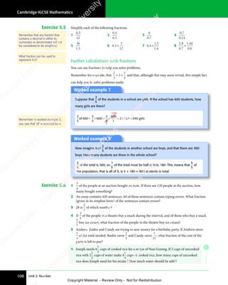 Unit 2: Number
Cambridge IGCSE Mathematics
108
E
Exercise 5.5 Simplify each of the following fractions.
1
0 3
12
0 3
0 3
2
0 4
0 5
0 4
0 4
0 5
0 5
3
6
0 7
0 7
0 7
4
0 7
0 14
0 7
0 7
0 1
0 1
5
36
1 5
1 5
1 5
6 0 3
5
12
0 3
0 3 × 7 0 4
1 5
1 6
0 4
0 4
1 5
1 5
1 6
1 6
× 8
2 8
0 7
1 44
0 6
2 8
2 8
0 7
0 7
.
1 4
1 4
0 6
0 6
×
Further calculations with fractions
You can use fractions to help you solve problems.
Remember for example, that
2
3
2
1
3
= ×
2
= × and that, although this may seem trivial, this simple fact
can help you to solve problems easily.
Worked example 7
Suppose that
2
5
of the students in a school are girls. If the school has 600 students, how
many girls are there?
2
5
2
5
600
2
5
600
120
1
1
2 120 240 girls
of 600 = = =
× × = ×
Worked example 8
Now imagine that
2
5
of the students in another school are boys, and that there are 360
boys. How many students are there in the whole school?
2
5
of the total is 360, so
1
5
of the total must be half of this, 180. This means that
5
5
of
the population, that is all of it, is 5 × 180 = 900 students in total.
Exercise 5.6 1
3
4
of the people at an auction bought an item. If there are 120 people at the auction, how
many bought something?
2 An essay contains 420 sentences. 80 of these sentences contain typing errors. What fraction
(given in its simplest form) of the sentences contain errors?
3 28 is
2
7
of which number?
4 If
3
5
of the people in a theatre buy a snack during the interval, and of those who buy a snack
5
7
buy ice cream, what fraction of the people in the theatre buy ice cream?
5 Andrew, Bashir and Candy are trying to save money for a birthday party. If Andrew saves
1
4
of the total needed, Bashir saves
2
5
and Candy saves
1
10
, what fraction of the cost of the
party is left to pay?
6 Joseph needs 6
1
2
cups of cooked rice for a recipe of Nasi Goreng. If 2 cups of uncooked
rice with 2
1
2
cups of water make 4
1
3
cups of cooked rice, how many cups of uncooked
rice does Joseph need for his recipe ? How much water should he add ?
Remember that any fraction that
contains a decimal in either its
numerator or denominator will not
be considered to be simpliﬁed.
What fraction can be used to
represent 0.3?
Remember in worked example 3,
you saw that ‘of’ is replaced by ×.
e
s
s
-
R
e
v
i
e
w
C
o
p
y
-
C
a
m
b
r
i
d
g
e
U
n
i
v
e
r
s
i
t
y
P
r
e
s
s
-
R
e
v
i
e
w
C
o
p
y
R
e
v
i
e
w
C
o
p
y
-
C
a
m
b
r
i
d
g
e
U
n
i
v
e
r
s
i
t
y
P
r
e
s
s
-
R
e
v
i
e
w
C
o
p
y
R
e
v
i
e
w
C
o
p
y
-
C
a
m
b
r
i
d
g
e
U
n
i
v
e
r
s
i
t
y
P
r
e
s
s
-
R
e
v
i
e
w
C
o
p
y
R
e
v
i
e
w
C
o
p
y
-
C
a
m
b
r
i
d
g
e
U
n
i
v
e
r
s
i
t
y
Copyright Material - Review Only - Not for Redistribution
 