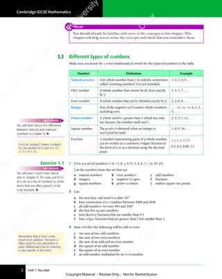 Unit 1: Number
Cambridge IGCSE Mathematics
2
1.1 Different types of numbers
Make sure you know the correct mathematical words for the types of numbers in the table.
Number Definition Example
Natural number Any whole number from 1 to infinity, sometimes
called ‘counting numbers’. 0 is not included.
1, 2, 3, 4, 5, . . .
Odd number A whole number that cannot be divided exactly
by 2.
1, 3, 5, 7, . . .
Even number A whole number that can be divided exactly by 2. 2, 4, 6, 8, . . .
Integer Any of the negative and positive whole numbers,
including zero.
. . . −3, −2, −1, 0, 1, 2,
3, . . .
Prime number A whole number greater than 1 which has only
two factors: the number itself and 1.
2, 3, 5, 7, 11, . . .
Square number The product obtained when an integer is
multiplied by itself.
1, 4, 9, 16, . . .
Fraction A number representing parts of a whole number,
can be written as a common (vulgar) fraction in
the form of a
b or as a decimal using the decimal
point.
1
2
1
4
1
3
1
8
13
3
1
2
2
, ,
4
, , , ,
8
, , ,
0.5, 0.2, 0.08, 1.7
Exercise 1.1 1 Here is a set of numbers: {−4, −1, 0, 1
2, 0.75, 3, 4, 6, 11, 16, 19, 25}
List the numbers from this set that are:
a natural numbers b even numbers c odd numbers
d integers e negative integers f fractions
g square numbers h prime numbers i neither square nor prime.
2 List:
a the next four odd numbers after 107
b four consecutive even numbers between 2008 and 2030
c all odd numbers between 993 and 1007
d the first five square numbers
e four decimal fractions that are smaller than 0.5
f four vulgar fractions that are greater than 1
2 but smaller than 3
4.
3 State whether the following will be odd or even:
a the sum of two odd numbers
b the sum of two even numbers
c the sum of an odd and an even number
d the square of an odd number
e the square of an even number
f an odd number multiplied by an even number.
You will learn much more about
sets in chapter 9. For now, just think
of a set as a list of numbers or other
items that are often placed inside
curly brackets. 
FAST FORWARD
Remember that a 'sum' is the
result of an addition. The term is
often used for any calculation in
early mathematics but its meaning
is very speciﬁc at this level.
You will learn about the difference
between rational and irrational
numbers in chapter 9. 
FAST FORWARD
Find the ‘product’ means ‘multiply’.
So, the product of 3 and 4 is 12,
i.e. 3 × 4 = 12.
RECAP
You should already be familiar with most of the concepts in this chapter. This
chapter will help you to revise the concepts and check that you remember them.
e
s
s
-
R
e
v
i
e
w
C
o
p
y
-
C
a
m
b
r
i
d
g
e
U
n
i
v
e
r
s
i
t
y
P
r
e
s
s
-
R
e
v
i
e
w
C
o
p
y
R
e
v
i
e
w
C
o
p
y
-
C
a
m
b
r
i
d
g
e
U
n
i
v
e
r
s
i
t
y
P
r
e
s
s
-
R
e
v
i
e
w
C
o
p
y
R
e
v
i
e
w
C
o
p
y
-
C
a
m
b
r
i
d
g
e
U
n
i
v
e
r
s
i
t
y
P
r
e
s
s
-
R
e
v
i
e
w
C
o
p
y
R
e
v
i
e
w
C
o
p
y
-
C
a
m
b
r
i
d
g
e
U
n
i
v
e
r
s
i
t
y
Copyright Material - Review Only - Not for Redistribution
 