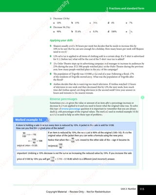 Unit 2: Number 113
5 Fractions and standard form
3 Decrease 124 by:
a 10% b 15% c 30% d 4% e 7%
4 Decrease 36.2 by:
a 90% b 35.4% c 0.3% d 100% e 1
2
%
Applying your skills
5 Shajeen usually works 30 hours per week but decides that he needs to increase this by
10% to be sure that he can save enough for a holiday. How many hours per week will Shajeen
need to work?
6 12% sales tax is applied to all items of clothing sold in a certain shop. If a T-shirt is advertised
for $12 (before tax) what will be the cost of the T-shirt once tax is added?
7 The Oyler Theatre steps up its advertising campaign and manages to increase its audiences by
23% during the year. If 21300 people watched plays at the Oyler Theatre during the previous
year, how many people watched plays in the year of the campaign?
8 The population of Trigville was 153000 at the end of a year. Following a flood, 17%
of the residents of Trigville moved away. What was the population of Trigville after
the flood?
9 Anthea decides that she is watching too much television. If Anthea watched 12 hours
of television in one week and then decreased this by 12% the next week, how much
time did Anthea spend watching television in the second week? Give your answer in
hours and minutes to the nearest minute.
Reverse percentages
Sometimes you are given the value or amount of an item after a percentage increase or
decrease has been applied to it and you need to know what the original value was. To solve
this type of reverse percentage question it is important to remember that you are always
dealing with percentages of the original values. The method used in worked example 14 (b)
and (c) is used to help us solve these type of problems.
Worked example 16
A store is holding a sale in which every item is reduced by 10%. A jacket in this sale is sold for $108.
How can you ﬁnd the original price of the Jacket?
90
100
× =
x
× =
× = 108
x = ×
= ×
100
90
108
original price = $120.
If an item is reduced by 10%, the new cost is 90% of the original (100–10). If x is the
original value of the jacket then you can write a formula using the new price.
Notice that when the ×
90
100
was moved to the other side of the = sign it became its
reciprocal,
100
90
.
Important: Undoing a 10% decrease is not the same as increasing the reduced value by 10%. If you increase the sale
price of $108 by 10% you will get
110
100
× $108 = $118.80 which is a different (and incorrect) answer.
E
e
s
s
-
R
e
v
i
e
w
C
o
p
y
-
C
a
m
b
r
i
d
g
e
U
n
i
v
e
r
s
i
t
y
P
r
e
s
s
-
R
e
v
i
e
w
C
o
p
y
R
e
v
i
e
w
C
o
p
y
-
C
a
m
b
r
i
d
g
e
U
n
i
v
e
r
s
i
t
y
P
r
e
s
s
-
R
e
v
i
e
w
C
o
p
y
R
e
v
i
e
w
C
o
p
y
-
C
a
m
b
r
i
d
g
e
U
n
i
v
e
r
s
i
t
y
P
r
e
s
s
-
R
e
v
i
e
w
C
o
p
y
R
e
v
i
e
w
C
o
p
y
-
C
a
m
b
r
i
d
g
e
U
n
i
v
e
r
s
i
t
y
Copyright Material - Review Only - Not for Redistribution
 