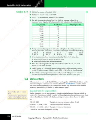 Unit 2: Number
Cambridge IGCSE Mathematics
114
Exercise 5.11 1 If 20% of an amount is 35, what is 100%?
2 If 35% of an amount is 127, what is 100%?
3 245 is 12.5% of an amount. What is the total amount?
4 The table gives the sale price and the % by which the price was reduced for a
number of items. Copy the table, then complete it by calculating the original prices.
Sale price ($) % reduction Original price ($)
52.00 10
185.00 10
4700.00 5
2.90 5
24.50 12
10.00 8
12.50 7
9.75 15
199.50 20
99.00 25
5 A shop keeper marks up goods by 22% before selling them. The selling price of ten
items are given below. For each one, work out the cost price (the price before the mark up).
a $25.00 b $200.00 c $14.50 d $23.99 e $15.80
f $45.80 g $29.75 h $129.20 i $0.99 j $0.80
6 Seven students were absent from a class on Monday. This is 17.5% of the class.
a How many students are there in the class in total?
b How many students were present on Monday?
7 A hat shop is holding a 10% sale. If Jack buys a hat for $18 in the sale, how much
did the hat cost before the sale?
8 Nick is training for a swimming race and reduces his weight by 5% over a 3-month
period. If Nick now weighs 76kg how much did he weigh before he started training?
9 The water in a pond evaporates at a rate of 12% per week. If the pond now contains
185 litres of water, approximately how much water was in the pond a week ago?
5.4 Standard form
When numbers are very small, like 0.0000362, or very large, like 358000000, calculations can be
time consuming and it is easy to miss out some of the zeros. Standard form is used to express
very small and very large numbers in a compact and efficient way. In standard form, numbers
are written as a number multiplied by 10 raised to a given power.
Standard form for large numbers
The key to standard form for large numbers is to understand what happens when you multiply by
powers of 10. Each time you multiply a number by 10 each digit within the number moves one place
order to the left (notice that this looks like the decimal point has moved one place to the right).
3.2
3.2 × 10 = 32.0 The digits have moved one place order to the left.
3.2 × 102
= 3.2 × 100 = 320.0 The digits have moved two places.
3.2 × 103
= 3.2 × 1000 = 3200.0 The digits have moved three places.
... and so on. You should see a pattern forming.
Remember that digits are in place
order:
1000s 100s 10s units 10ths 100ths 1000ths
3 0 0 0 • 0 0 0
E
e
s
s
-
R
e
v
i
e
w
C
o
p
y
-
C
a
m
b
r
i
d
g
e
U
n
i
v
e
r
s
i
t
y
P
r
e
s
s
-
R
e
v
i
e
w
C
o
p
y
R
e
v
i
e
w
C
o
p
y
-
C
a
m
b
r
i
d
g
e
U
n
i
v
e
r
s
i
t
y
P
r
e
s
s
-
R
e
v
i
e
w
C
o
p
y
R
e
v
i
e
w
C
o
p
y
-
C
a
m
b
r
i
d
g
e
U
n
i
v
e
r
s
i
t
y
P
r
e
s
s
-
R
e
v
i
e
w
C
o
p
y
R
e
v
i
e
w
C
o
p
y
-
C
a
m
b
r
i
d
g
e
U
n
i
v
e
r
s
i
t
y
Copyright Material - Review Only - Not for Redistribution
 