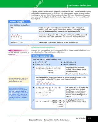 Unit 2: Number 115
5 Fractions and standard form
Any large number can be expressed in standard form by writing it as a number between 1 and 10
multiplied by a suitable power of 10. To do this write the appropriate number between 1 and 10
first (using the non-zero digits of the original number) and then count the number of places you
need to move the first digit to the left. The number of places tells you by what power, 10 should
be multiplied.
Worked example 17
Write 320000 in standard form.
3.2 Start by ﬁnding the number between 1 and 10 that has the same digits in
the same order as the original number. Here, the extra 4 zero digits can be
excluded because they do not change the size of your new number.
3 2 0 0 0 0.0
3.2
4
5 3 2 1 Now compare the position of the ﬁrst digit in both numbers: ‘3’ has to move 5
place orders to the left to get from the new number to the original number.
320000 = 3.2 × 105
The ﬁrst digit, ‘3’, has moved ﬁve places. So, you multiply by 105
.
Calculating using standard form
Once you have converted large numbers into standard form, you can use the index laws to carry
out calculations involving multiplication and division.
The laws of indices can be found in
chapter 2.
REWIND
Worked example 18
Solve and give your answer in standard form.
a ( ) ( )
( )
3 1
( )
( )
0 2
( )
0 2
( )
0 2
( ) ( )
0 2
( )
( )
10
( )
5 6
( )
5 6
( ) ( )
5 6
( )
0 2
5 6
( )
0 2
5 6
( )
0 2
( )
0 2
( )
5 6
0 2
( )
10
( )
5 6
10
( )
× ×
( )
3 1
( )
× ×
( )
3 10 2
× ×
0 2
( )
0 2
( )
× ×
0 2
0 2
5 6
× ×
0 2
5 6
( )
0 2
5 6
( )
0 2
× ×
0 2
( )
5 6
0 2
( )
( )
( )
5 6
( )
5 6
b ( ) ( )
( )
2 1
( )
( )
0 8
( )
0 8
( )
0 8
( ) ( )
0 8
( )
( )
10
( )
3 7
( )
3 7
( ) ( )
3 7
( )
0 8
3 7
( )
0 8
3 7
( )
0 8
( )
0 8
( )
3 7
0 8
( )
10
( )
3 7
10
( )
× ×
( )
2 1
( )
× ×
( )
2 10 8
× ×
0 8
( )
0 8
( )
× ×
0 8
0 8
3 7
× ×
0 8
3 7
( )
0 8
3 7
( )
0 8
× ×
0 8
( )
3 7
0 8
( )
( )
( )
3 7
( )
3 7
c ( . ) ( . )
2 8
( .
2 8
( . 10 1 4
. )
1 4
. )
. )
10
. )
6 4
) (
6 4
. )
6 4
. )
1 4
6 4
. )
1 4
. )
6 4
1 4
. )
10
. )
6 4
10
× ÷
) (
× ÷
) (
10
× ÷
6 4
× ÷
) (
6 4
× ÷
) (
6 4
. )
. )
. )
6 4
. )
6 4
d ( ) ( )
( )
9 1
( )
( )
0 3
( )
0 3
( )
0 3
( ) ( )
0 3
( )
( )
10
( )
6 8
( )
6 8
( ) ( )
6 8
( )
0 3
6 8
( )
0 3
6 8
( )
0 3
( )
0 3
( )
6 8
0 3
( )
10
( )
6 8
10
( )
× +
( )
9 1
( )
× +
( )
9 10 3
× +
0 3
( )
0 3
( )
× +
0 3
0 3
6 8
× +
0 3
6 8
( )
0 3
6 8
( )
0 3
× +
0 3
( )
6 8
0 3
( )
( )
( )
6 8
( )
6 8
a ( ) ( ) ( ) ( )
( )
3 1
( )
0 2
( )
0 2
( ) ( )
0 2
( )
( )
10
( ) ( )
3 2
( ) ( )
10
( )
( )
10
( )
6 10
6 10
5 6
( )
5 6
( ) ( )
5 6
( )
0 2
5 6
( )
0 2
5 6
( )
0 2
( )
0 2
( )
5 6
0 2
( )
10
( )
5 6
10 5 6
( )
5 6
( )
( )
10
( )
5 6
10
5 6
11
( )
× ×
( )
3 1
( )
× ×
( )
3 10 2
× ×
0 2
( )
0 2
( )
× ×
0 2
0 2
5 6
× ×
0 2
5 6
( )
0 2
5 6
( )
0 2
× ×
0 2
( )
5 6
0 2 × =
( )
× =
( )
( )
10
( )
× =
10
( )
5 6
( )
× =
( )
5 6
( )
10
( )
5 6
10
× =
10
( )
5 6
10 × ×
( )
× ×
( )
3 2
( )
× ×
( )
3 2 ( )
( )
( )
5 6
( )
5 6
= ×
6 1
= ×
6 1
= ×
6 1
= ×
6 1
5 6
5 6
Simplify by putting like terms
together. Use the laws of indices
where appropriate.
Write the number in standard form.
You may be asked to convert your answer to an ordinary number. To convert 6 × 1011
into an ordinary number, the ‘6’ needs to move 11 places to the left:
11 10 9 8 7 6 5 4 3 2 1
6.0 × 10
6 0 0 0 0 0 0 0 0 0 0
11
= 0.0
b ( ) ( ) ( ) ( )
( )
2 1
( )
0 8
( )
0 8
( ) ( )
0 8
( )
( )
10
( ) ( )
2 8
( ) ( )
10
( )
( )
10
( )
16 10
3 7
( )
3 7
( ) ( )
3 7
( )
0 8
3 7
( )
0 8
3 7
( )
0 8
( )
0 8
( )
3 7
0 8
( )
10
( )
3 7
10 3 7
( )
3 7
( )
( )
10
( )
3 7
10
10
( )
× ×
( )
2 1
( )
× ×
( )
2 10 8
× ×
0 8
( )
0 8
( )
× ×
0 8
0 8
3 7
× ×
0 8
3 7
( )
0 8
3 7
( )
0 8
× ×
0 8
( )
3 7
0 8 × =
( )
× =
( )
( )
10
( )
× =
10
( )
3 7
( )
× =
( )
3 7
( )
10
( )
3 7
10
× =
10
( )
3 7
10 × ×
( )
× ×
( )
2 8
( )
× ×
( )
2 8 ( )
( )
( )
3 7
( )
3 7
= ×
16
= ×
16 10 1 6 10 10
1 6 10
10 10
11
× =
10
× =
10
× = × ×
10
× ×
= ×
1 6
= ×
1 6
1 6
1 6
1 6
1 6
= ×
1 6
= ×
The answer 16 × 1010
is numerically
correct but it is not in standard
form because 16 is not between
1 and 10. You can change it to
standard form by thinking of 16 as
1.6 × 10.
c
( . ) ( . )
2 8
( .
2 8
( . 10 1 4
. )
1 4
. )
. )
10
. )
2 8
.
2 8 10
1 4
.
1 4 10
2 8
.
2 8
1 4
.
1 4
10
10
2 10
2
6 4
) (
6 4
. )
6 4
. )
1 4
6 4
. )
1 4
. )
6 4
1 4
. )
10
. )
6 4
10
6
4
6
4
6 4
× ÷
) (
× ÷
) (
10
× ÷
6 4
× ÷
) (
6 4
× ÷
) (
6 4
× =
. )
× =
. )
. )
10
. )
× =
10
. )
6 4
. )
× =
. )
6 4
. )
10
. )
6 4
10
× =
10
. )
6 4
10
×
×
= ×
= ×
= ×
2 1
= ×
2 1
=
6 4
6 4
×
×102
Simplify by putting like terms
together. Use the laws of indices.
Although it is the place order that is
changing; it looks like the decimal
point moves to the right.
When you solve problems in
standard form you need to check
your results carefully. Always be
sure to check that your ﬁnal answer
is in standard form. Check that all
conditions are satisﬁed. Make sure
that the number part is between
1 and 10.
e
s
s
-
R
e
v
i
e
w
C
o
p
y
-
C
a
m
b
r
i
d
g
e
U
n
i
v
e
r
s
i
t
y
P
r
e
s
s
-
R
e
v
i
e
w
C
o
p
y
R
e
v
i
e
w
C
o
p
y
-
C
a
m
b
r
i
d
g
e
U
n
i
v
e
r
s
i
t
y
P
r
e
s
s
-
R
e
v
i
e
w
C
o
p
y
R
e
v
i
e
w
C
o
p
y
-
C
a
m
b
r
i
d
g
e
U
n
i
v
e
r
s
i
t
y
P
r
e
s
s
-
R
e
v
i
e
w
C
o
p
y
R
e
v
i
e
w
C
o
p
y
-
C
a
m
b
r
i
d
g
e
U
n
i
v
e
r
s
i
t
y
Copyright Material - Review Only - Not for Redistribution
 
