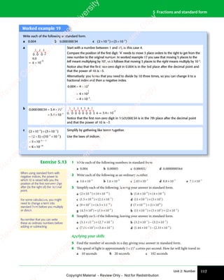 Unit 2: Number 117
5 Fractions and standard form
Worked example 19
Write each of the following in standard form.
a 0.004 b 0.00000034 c ( ) ( )
( )
2 1
( )
( )
0 3
( )
0 3
( )
0 3
( ) ( )
0 3
( )
( )
10
( )
3 7
( )
3 7
( ) ( )
3 7
( )
0 3
3 7
( )
0 3
3 7
( )
0 3
( )
0 3
( )
3 7
0 3
( )
10
( )
3 7
10
( )
× ×
( )
2 1
( )
× ×
( )
2 10 3
× ×
0 3
( )
0 3
( )
× ×
0 3
0 3
3 7
× ×
0 3
3 7
( )
0 3
3 7
( )
0 3
× ×
0 3
( )
3 7
0 3
( )
( )
( )
3 7
( )
3 7
( )
0 3
− −
( )
0 3
( )
3 7
− −
( )
3 7
0 3
3 7
− −
3 7
( )
0 3
3 7
( )
0 3
− −
0 3
( )
3 7
0 3
( )
0 3
( )
3 7
0 3
− −
0 3
( )
3 7
0 3
( )
10
( )
3 7
10
− −
10
( )
3 7
10
a
3
2
1
×
= 10
–3
0
0 .
4
4.0
0 4
Start with a number between 1 and 10, in this case 4.
Compare the position of the ﬁrst digit: ‘4’ needs to move 3 place orders to the right to get from the
new number to the original number. In worked example 17 you saw that moving 5 places to the
left meant multiplying by 105
, so it follows that moving 3 places to the right means multiply by 10−3
.
Notice also that the ﬁrst non-zero digit in 0.004 is in the 3rd place after the decimal point and
that the power of 10 is −3.
Alternatively: you know that you need to divide by 10 three times, so you can change it to a
fractional index and then a negative index.
0.004 4 10
4 10
4 10 .
3
3
0 .
0 .
= ÷
4 1
= ÷
4 1
= ×
4 1
= ×
4 1
= ×
4 1
= ×
4 10 .
0 .
1
3
b 0 00000034 3 4 10
3 4 10
7
7
. .
000
. .
000
. .
34
. .
3 4
. .
3 4
3 4
3 4
= ÷
3 4
= ÷
. .
= ÷
3 4
. .
3 4
= ÷
. .
= ×
3 4
= ×
3 4
3 4
= × −
1 2 3 4 5 6 7
× 10
–7
0. 0 0 0 0 0 0 3 4 = 3.4
Notice that the ﬁrst non-zero digit in 0.00000034 is in the 7th place after the decimal point
and that the power of 10 is −7.
c ( ) ( )
( ) ( )
( )
2 1
( )
0 3
( )
0 3
( ) ( )
0 3
( )
( )
10
( )
( )
2 3
( ) ( )
10
( )
( )
10
( )
6 10
6 10
3 7
( )
3 7
( ) ( )
3 7
( )
0 3
3 7
( )
0 3
3 7
( )
0 3
( )
0 3
( )
3 7
0 3
( )
10
( )
3 7
10
3 7
( )
3 7
( )
( )
10
( )
3 7
10
3
10
( )
× ×
( )
2 1
( )
× ×
( )
2 10 3
× ×
0 3
( )
0 3
( )
× ×
0 3
0 3
3 7
× ×
0 3
3 7
( )
0 3
3 7
( )
0 3
× ×
0 3
( )
3 7
0 3
( )
( )
( )
3 7
( )
3 7
= ×
( )
= ×
( )
2 3
( )
= ×
( )
2 3 × ×
( )
× ×
( )
( )
10
( )
× ×
10
( )
3 7
( )
× ×
( )
3 7
= ×
6 1
= ×
6 1
= ×
6 1
= ×
6 1
( )
0 3
− −
( )
0 3
( )
3 7
− −
( )
3 7
0 3
3 7
− −
3 7
( )
0 3
3 7
( )
0 3
− −
0 3
( )
3 7
0 3
( )
0 3
( )
3 7
0 3
− −
0 3
( )
3 7
0 3
( )
10
( )
3 7
10
− −
10
( )
3 7
10
( )
− −
( )
( )
3 7
( )
− −
( )
3 7
( )
10
( )
3 7
10
− −
10
( )
3 7
10
− +
3
− + −
−
7
Simplify by gathering like terms together.
Use the laws of indices.
Exercise 5.13 1 Write each of the following numbers in standard form.
a 0.004 b 0.00005 c 0.000032 d 0.0000000564
2 Write each of the following as an ordinary number.
a 3 6 10 4
3 6
3 6 × −
b 1 6 10 8
1 6
1 6 × −
c 2 03 10 7
2 0
2 03 1
3 1 −
d 8 8 10 3
8 8
8 8 × −
e 7 1 10 1
7 1
7 1× −
3 Simplify each of the following, leaving your answer in standard form.
a ( ) ( )
( )
2 1
( )
0 4
( )
0 4
( ) ( )
0 4
( )
( )
10
( )
4 1
( )
4 1
( ) ( )
4 1
( )
0 4
4 1
( )
0 4
4 1
( )
0 4
( )
0 4
( )
4 1
0 4
( )
10
( )
4 1
10 6
( )
( )
( )
× ×
( )
2 1
( )
× ×
( )
2 10 4
× ×
0 4
( )
0 4
( )
× ×
0 4
0 4
4 1
× ×
0 4
4 1
( )
0 4
4 1
( )
0 4
× ×
0 4
( )
4 1
0 4
( )
( )
( )
4 1
( )
4 1
( )
0 4
− −
( )
0 4
( )
4 1
− −
( )
4 1
0 4
4 1
− −
4 1
( )
0 4
4 1
( )
0 4
− −
0 4
( )
4 1
0 4
( )
0 4
( )
4 1
0 4
− −
0 4
( )
4 1
0 4
( )
10
( )
4 1
10
− −
10
( )
4 1
10 b ( . ) ( )
1 6
( .
1 6
( . 10 4 10
8 4
) (
8 4
4 1
8 4
0
8 4
× ×
) (
× ×
) (
10
× ×
8 4
× ×
) (
8 4
× ×
) (
8 4
4 1
4 1
4 1
8 4
4 1
8 4
− −
8 4
− −
8 4
) (
8 4
− −
8 4
4 1
8 4
− −
8 4
0
8 4
− −
8 4
c ( . ) ( . )
1 5
( .
1 5
( . 10 2 1
. )
2 1
. )
. )
10
. )
6 3
) (
6 3
. )
6 3
. )
2 1
6 3
. )
2 1
. )
6 3
2 1
. )
10
. )
6 3
10
× ×
) (
× ×
) (
10
× ×
6 3
× ×
) (
6 3
× ×
) (
6 3
. )
. )
. )
6 3
. )
6 3
− −
6 3
− −
) (
6 3
− −
6 3
. )
6 3
− −
. )
6 3
2 1
6 3
− −
6 3
. )
2 1
. )
6 3
2 1
− −
2 1
. )
6 3
2 1
. )
10
. )
6 3
10
− −
10
. )
6 3
10 d ( ) ( )
( )
11
( )
( )
10
( ) ( )
3 1
( )
( )
( )
5 2
( )
5 2
( ) ( )
5 2
( )
( )
3 1
( )
5 2
3 1
( )
( )
5 2
× ×
( )
× ×
( )
( )
10
( )
× ×
10 5 2
× ×
5 2
( )
5 2
( )
× ×
5 2
( )
3 1
( )
3 1
( )
3 1
5 2
3 1
( )
3 1
( )
5 2
3 1
( )
( )
e ( ) ( . )
( )
9 1
( )
0 4
( )
0 4
( ) ( .
0 4
( .5 10
17
( )
17
( )
( )
0 4
17
( )
0 4 16
( )
× ÷
( )
9 1
( )
× ÷
( )
9 10 4
× ÷
0 4
( )
0 4
( )
× ÷
0 4
( )
0 4
17
( )
0 4
× ÷
0 4
( )
17
0 4 5 1
5 1 −
f ( ) ( )
( )
7 1
( )
0 1
( )
0 1
( ) ( )
0 1
( )
( )
10
( )
21
( )
21
( )
( )
0 1
21
( )
0 1 16
( )
16
( )
( )
× ÷
( )
7 1
( )
× ÷
( )
7 10 1
× ÷
0 1
( )
0 1
( )
× ÷
0 1
( )
0 1
21
( )
0 1
× ÷
0 1
( )
21
0 1
( )
( )
( )
0 1
( )
0 1
g ( . ) ( . )
4 5
( .
4 5
( . 10 0 9
. )
0 9
. )
. )
10
. )
8 4
) (
8 4
. )
8 4
. )
0 9
8 4
. )
0 9
. )
8 4
0 9
. )
10
. )
8 4
10
× ÷
) (
× ÷
) (
10
× ÷
8 4
× ÷
) (
8 4
× ÷
) (
8 4
. )
. )
. )
8 4
. )
8 4
. )
8 4
. )
8 4
h ( ) ( ) ( )
( )
11
( )
( )
10
( ) ( )
3 1
( )
0 2
( )
0 2
( ) ( )
0 2
( )
( )
10
( )
5 2
( )
5 2
( ) ( )
5 2
( )
( )
3 1
( )
5 2
3 1
( )
0 2
( )
5 2
( )
0 2
5 2
( )
5 2
( ) ( )
5 2
( )
3 1
( )
5 2
3 1
( )
0 2
( )
5 2
( )
0 2 3
( )
( )
× ×
( )
× ×
( )
( )
10
( )
× ×
10 5 2
× ×
5 2
( )
5 2
( )
× ×
5 2
( )
× ÷
( )
3 1
( )
× ÷
( )
3 10 2
× ÷
0 2
( )
0 2
( )
× ÷
0 2
( )
5 2
× ÷
5 2
( )
3 1
( )
5 2
3 1
× ÷
( )
3 1
( )
5 2
3 1
( )
0 2
( )
5 2
( )
0 2
× ÷
0 2
( )
5 2
0 2
( )
( )
( )
− −
( )
0 2
− −
( )
0 2
− −
0 2
( )
0 2
( )
− −
0 2
( )
− −
( ) ( )
10
( )
− −
10
5 2
− −
( )
5 2
( )
− −
5 2
( )
5 2
− −
5 2
( )
3 1
( )
5 2
3 1
− −
3 1
( )
5 2
3 1
( )
0 2
( )
5 2
( )
0 2
− −
0 2
( )
5 2
0 2
4 Simplify each of the following, leaving your answer in standard form.
a ( . ) ( . )
3 1
( .
3 1
( . 10 2 7
. )
2 7
. )
. )
10
. )
4 2
) (
4 2
. )
4 2
. )
2 7
4 2
. )
2 7
. )
4 2
2 7
. )
10
. )
4 2
10
× +
) (
× +
) (
10
× +
4 2
× +
) (
4 2
× +
) (
4 2
. )
. )
. )
4 2
. )
4 2
− −
4 2
− −
) (
4 2
− −
4 2
. )
4 2
− −
. )
4 2
2 7
4 2
− −
4 2
. )
2 7
. )
4 2
2 7
− −
2 7
. )
4 2
2 7
. )
10
. )
4 2
10
− −
10
. )
4 2
10 b ( . ) ( . )
3 2
( .
3 2
( . 10 3 2
. )
3 2
. )
. )
10
. )
1 2
) (
1 2
. )
1 2
. )
3 2
1 2
. )
3 2
. )
1 2
3 2
. )
10
. )
1 2
10
× −
) (
× −
) (
10
× −
1 2
× −
) (
1 2
× −
1 2
. )
. )
. )
1 2
. )
1 2
− −
1 2
− −
) (
1 2
− −
1 2
. )
1 2
− −
. )
1 2
3 2
1 2
− −
1 2
. )
3 2
. )
1 2
3 2
− −
3 2
. )
1 2
3 2
. )
10
. )
1 2
10
− −
10
. )
1 2
10
c ( . ) ( . )
7 0
( .
7 0
( . 1 10 5
) (
0 5. )
6 1
. )
. )
. )
3 1
) (
3 1
. )
3 1
. )
0 5
3 1
0 5
) (
0 5
3 1
0 5. )
6 1
. )
3 1
6 1
. )
. )
3 1
× +
1 1
× +
1 10 5
× +
) (
0 5
× +
) (
0 5
0 5
3 1
0 5
× +
3 1
) (
0 5
3 1
0 5
× +
) (
0 5
) (
3 1
0 5. )
6 1
. )
6 1
. )
6 1
3 1
6 1
. )
6 1
. )
3 1
6 1
. )
3 1
. )
3 1
d ( . ) ( . )
1 4
( .
1 4
( . 4 10 2
) (
0 2. )
33
. )
. )
10
. )
5 6
) (
5 6
. )
5 6
. )
0 2
5 6
0 2
) (
0 2
5 6
0 2. )
33
. )
5 6
33
5 6
. )
5 6
0 2
5 6
0 2
) (
0 2
5 6
0 2. )
33
. )
5 6
33
. )
10
. )
5 6
10
× −
4 1
× −
4 10 2
× −
) (
0 2
× −
) (
0 2
0 2
5 6
0 2
× −
5 6
) (
0 2
5 6
0 2
× −
0 2
) (
5 6
0 2. )
. )
. )
5 6
. )
5 6
0 2
− −
0 2. )
5 6
− −
. )
5 6
5 6
− −
. )
5 6
− −
5 6
0 2
5 6
0 2
− −
5 6
) (
0 2
5 6
0 2
− −
0 2
) (
5 6
0 2. )
33
. )
5 6
33
− −
33
. )
5 6
33
. )
10
. )
5 6
10
− −
10
. )
5 6
10
Applying your skills
5 Find the number of seconds in a day, giving your answer in standard form.
6 The speed of light is approximately 3 108
3 1
3 1 metres per second. How far will light travel in:
a 10 seconds b 20 seconds c 102 seconds
Remember that you can write
these as ordinary numbers before
adding or subtracting.
For some calculations, you might
need to change a term into
standard form before you multiply
or divide.
When using standard form with
negative indices, the power to
which10 is raised tells you the
position of the ﬁrst non-zero digit
after (to the right of) the decimal
point.
e
s
s
-
R
e
v
i
e
w
C
o
p
y
-
C
a
m
b
r
i
d
g
e
U
n
i
v
e
r
s
i
t
y
P
r
e
s
s
-
R
e
v
i
e
w
C
o
p
y
R
e
v
i
e
w
C
o
p
y
-
C
a
m
b
r
i
d
g
e
U
n
i
v
e
r
s
i
t
y
P
r
e
s
s
-
R
e
v
i
e
w
C
o
p
y
R
e
v
i
e
w
C
o
p
y
-
C
a
m
b
r
i
d
g
e
U
n
i
v
e
r
s
i
t
y
P
r
e
s
s
-
R
e
v
i
e
w
C
o
p
y
R
e
v
i
e
w
C
o
p
y
-
C
a
m
b
r
i
d
g
e
U
n
i
v
e
r
s
i
t
y
Copyright Material - Review Only - Not for Redistribution
 